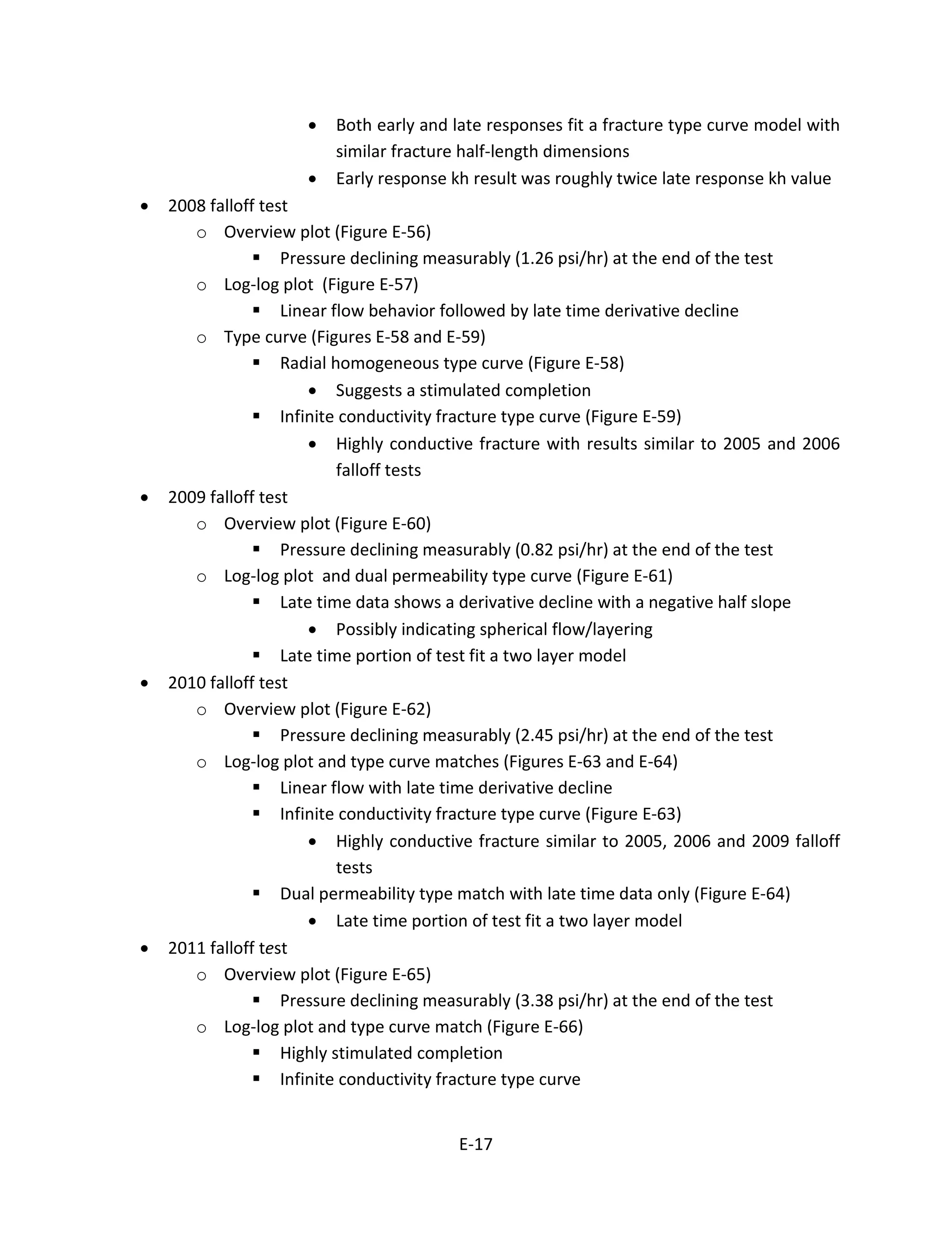 • Both early and late responses fit a fracture type curve model with
similar fracture half-length dimensions
• Early response kh result was roughly twice late response kh value
• 2008 falloff test
o Overview plot (Figure E-56)
 Pressure declining measurably (1.26 psi/hr) at the end of the test
o Log-log plot (Figure E-57)
 Linear flow behavior followed by late time derivative decline
o Type curve (Figures E-58 and E-59)
 Radial homogeneous type curve (Figure E-58)
• Suggests a stimulated completion
 Infinite conductivity fracture type curve (Figure E-59)
• Highly conductive fracture with results similar to 2005 and 2006
falloff tests
• 2009 falloff test
o Overview plot (Figure E-60)
 Pressure declining measurably (0.82 psi/hr) at the end of the test
o Log-log plot and dual permeability type curve (Figure E-61)
 Late time data shows a derivative decline with a negative half slope
• Possibly indicating spherical flow/layering
 Late time portion of test fit a two layer model
• 2010 falloff test
o Overview plot (Figure E-62)
 Pressure declining measurably (2.45 psi/hr) at the end of the test
o Log-log plot and type curve matches (Figures E-63 and E-64)
 Linear flow with late time derivative decline
 Infinite conductivity fracture type curve (Figure E-63)
• Highly conductive fracture similar to 2005, 2006 and 2009 falloff
tests
 Dual permeability type match with late time data only (Figure E-64)
• Late time portion of test fit a two layer model
• 2011 falloff test
o Overview plot (Figure E-65)
 Pressure declining measurably (3.38 psi/hr) at the end of the test
o Log-log plot and type curve match (Figure E-66)
 Highly stimulated completion
 Infinite conductivity fracture type curve
E-17
 