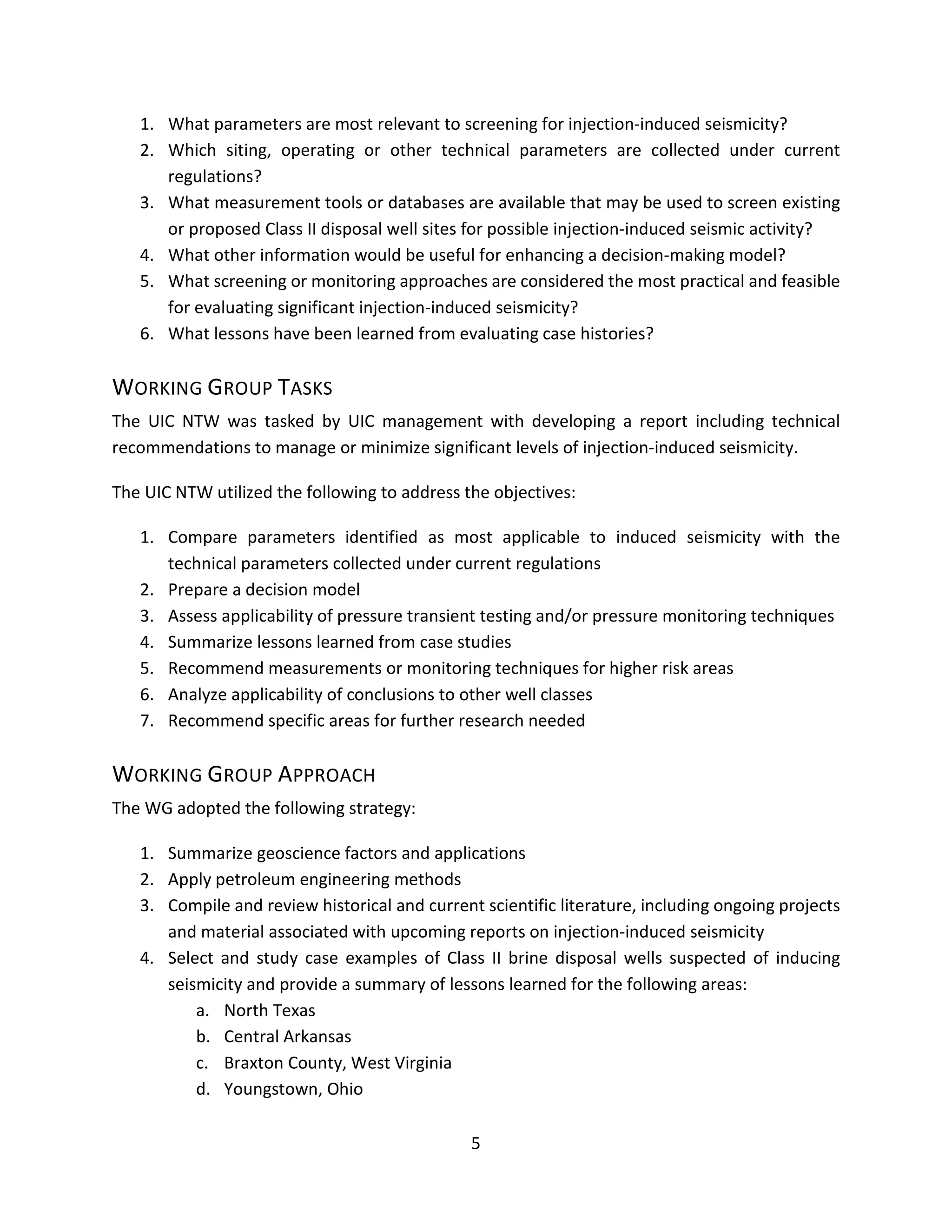 1. What parameters are most relevant to screening for injection-induced seismicity?
2. Which siting, operating or other technical parameters are collected under current
regulations?
3. What measurement tools or databases are available that may be used to screen existing
or proposed Class II disposal well sites for possible injection-induced seismic activity?
4. What other information would be useful for enhancing a decision-making model?
5. What screening or monitoring approaches are considered the most practical and feasible
for evaluating significant injection-induced seismicity?
6. What lessons have been learned from evaluating case histories?
WORKING GROUP TASKS
The UIC NTW was tasked by UIC management with developing a report including technical
recommendations to manage or minimize significant levels of injection-induced seismicity.
The UIC NTW utilized the following to address the objectives:
1. Compare parameters identified as most applicable to induced seismicity with the
technical parameters collected under current regulations
2. Prepare a decision model
3. Assess applicability of pressure transient testing and/or pressure monitoring techniques
4. Summarize lessons learned from case studies
5. Recommend measurements or monitoring techniques for higher risk areas
6. Analyze applicability of conclusions to other well classes
7. Recommend specific areas for further research needed
WORKING GROUP APPROACH
The WG adopted the following strategy:
1. Summarize geoscience factors and applications
2. Apply petroleum engineering methods
3. Compile and review historical and current scientific literature, including ongoing projects
and material associated with upcoming reports on injection-induced seismicity
4. Select and study case examples of Class II brine disposal wells suspected of inducing
seismicity and provide a summary of lessons learned for the following areas:
a. North Texas
b. Central Arkansas
c. Braxton County, West Virginia
d. Youngstown, Ohio
5
 