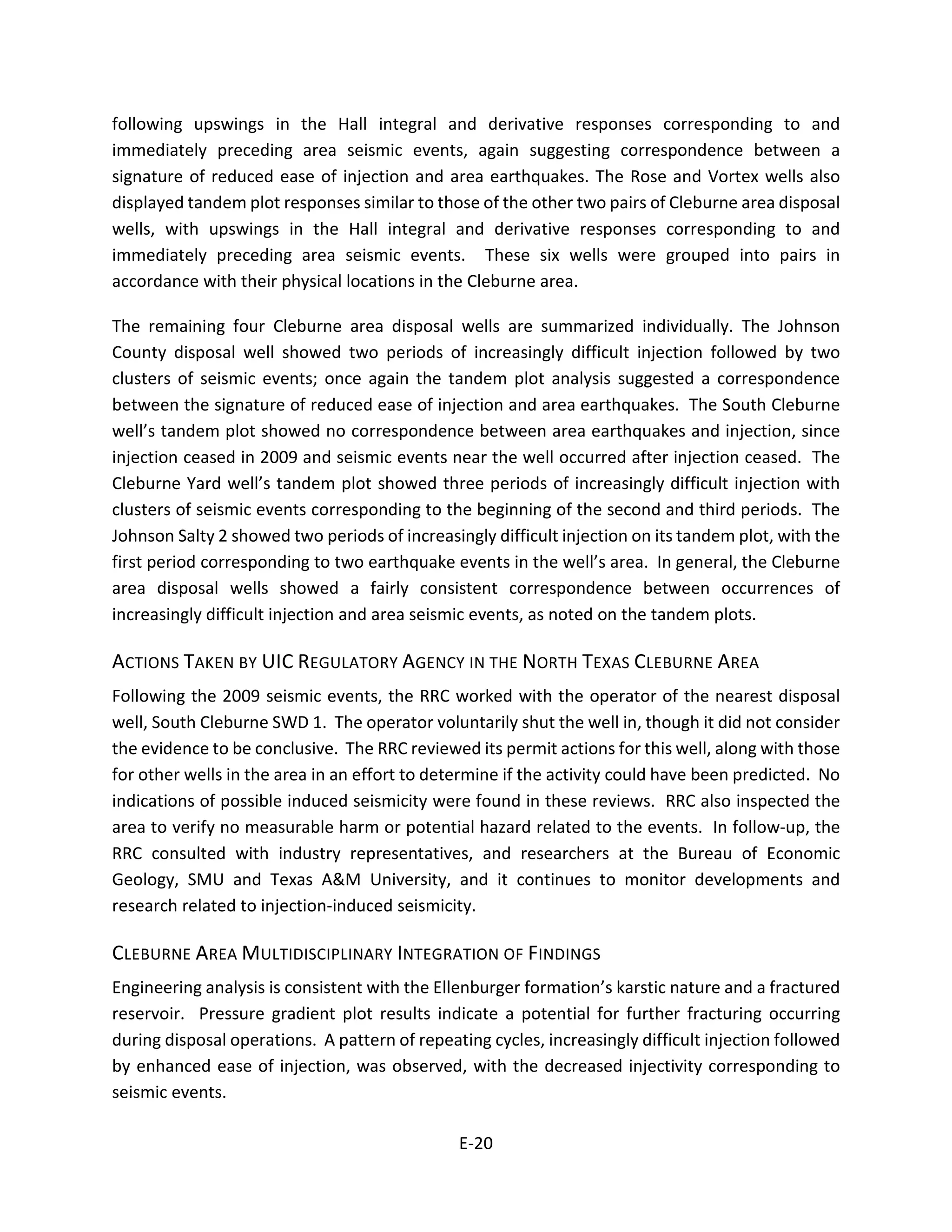 following upswings in the Hall integral and derivative responses corresponding to and
immediately preceding area seismic events, again suggesting correspondence between a
signature of reduced ease of injection and area earthquakes. The Rose and Vortex wells also
displayed tandem plot responses similar to those of the other two pairs of Cleburne area disposal
wells, with upswings in the Hall integral and derivative responses corresponding to and
immediately preceding area seismic events. These six wells were grouped into pairs in
accordance with their physical locations in the Cleburne area.
The remaining four Cleburne area disposal wells are summarized individually. The Johnson
County disposal well showed two periods of increasingly difficult injection followed by two
clusters of seismic events; once again the tandem plot analysis suggested a correspondence
between the signature of reduced ease of injection and area earthquakes. The South Cleburne
well’s tandem plot showed no correspondence between area earthquakes and injection, since
injection ceased in 2009 and seismic events near the well occurred after injection ceased. The
Cleburne Yard well’s tandem plot showed three periods of increasingly difficult injection with
clusters of seismic events corresponding to the beginning of the second and third periods. The
Johnson Salty 2 showed two periods of increasingly difficult injection on its tandem plot, with the
first period corresponding to two earthquake events in the well’s area. In general, the Cleburne
area disposal wells showed a fairly consistent correspondence between occurrences of
increasingly difficult injection and area seismic events, as noted on the tandem plots.
ACTIONS TAKEN BY UIC REGULATORY AGENCY IN THE NORTH TEXAS CLEBURNE AREA
Following the 2009 seismic events, the RRC worked with the operator of the nearest disposal
well, South Cleburne SWD 1. The operator voluntarily shut the well in, though it did not consider
the evidence to be conclusive. The RRC reviewed its permit actions for this well, along with those
for other wells in the area in an effort to determine if the activity could have been predicted. No
indications of possible induced seismicity were found in these reviews. RRC also inspected the
area to verify no measurable harm or potential hazard related to the events. In follow-up, the
RRC consulted with industry representatives, and researchers at the Bureau of Economic
Geology, SMU and Texas A&M University, and it continues to monitor developments and
research related to injection-induced seismicity.
CLEBURNE AREA MULTIDISCIPLINARY INTEGRATION OF FINDINGS
Engineering analysis is consistent with the Ellenburger formation’s karstic nature and a fractured
reservoir. Pressure gradient plot results indicate a potential for further fracturing occurring
during disposal operations. A pattern of repeating cycles, increasingly difficult injection followed
by enhanced ease of injection, was observed, with the decreased injectivity corresponding to
seismic events.
E-20
 