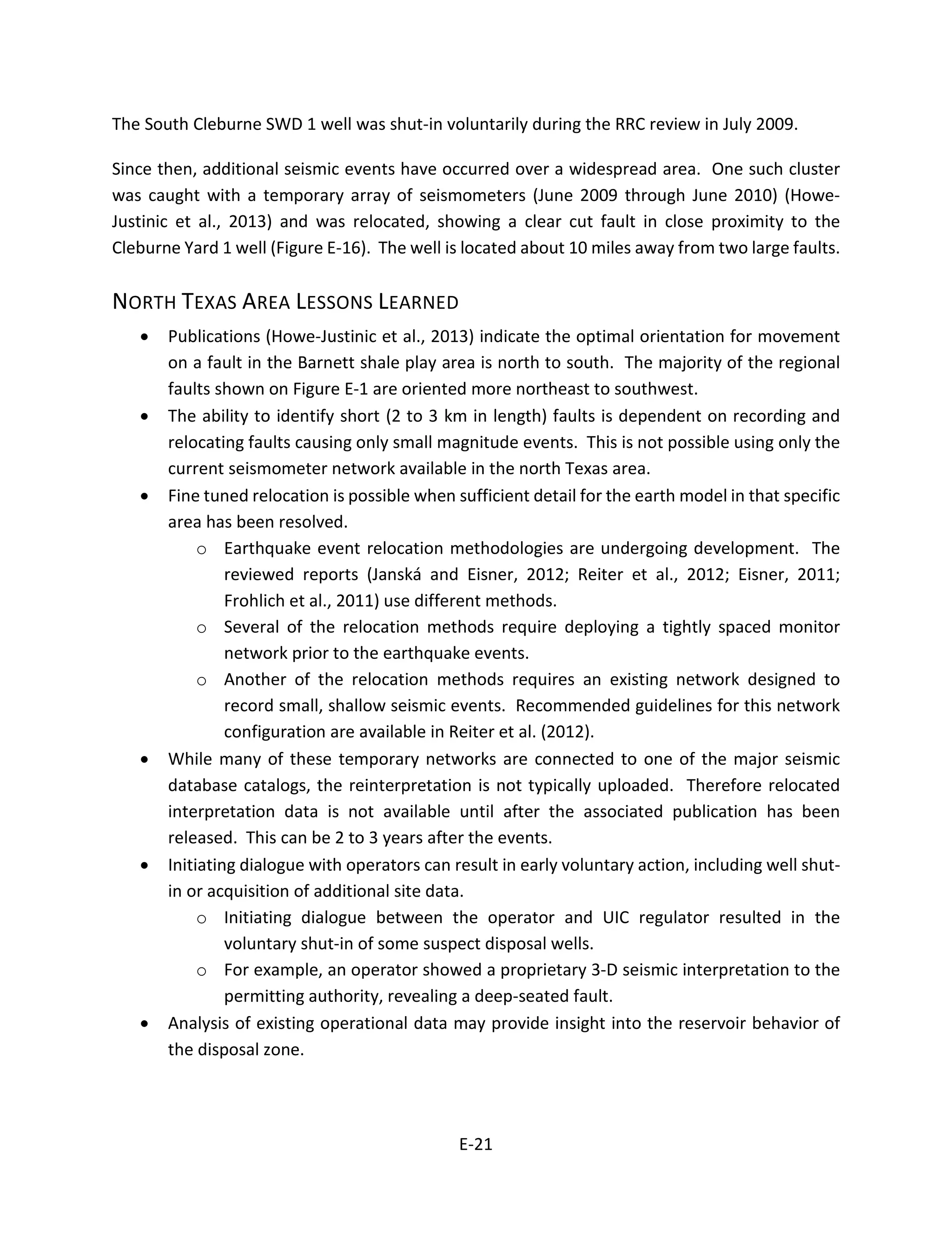 The South Cleburne SWD 1 well was shut-in voluntarily during the RRC review in July 2009.
Since then, additional seismic events have occurred over a widespread area. One such cluster
was caught with a temporary array of seismometers (June 2009 through June 2010) (Howe-
Justinic et al., 2013) and was relocated, showing a clear cut fault in close proximity to the
Cleburne Yard 1 well (Figure E-16). The well is located about 10 miles away from two large faults.
NORTH TEXAS AREA LESSONS LEARNED
• Publications (Howe-Justinic et al., 2013) indicate the optimal orientation for movement
on a fault in the Barnett shale play area is north to south. The majority of the regional
faults shown on Figure E-1 are oriented more northeast to southwest.
• The ability to identify short (2 to 3 km in length) faults is dependent on recording and
relocating faults causing only small magnitude events. This is not possible using only the
current seismometer network available in the north Texas area.
• Fine tuned relocation is possible when sufficient detail for the earth model in that specific
area has been resolved.
o Earthquake event relocation methodologies are undergoing development. The
reviewed reports (Janská and Eisner, 2012; Reiter et al., 2012; Eisner, 2011;
Frohlich et al., 2011) use different methods.
o Several of the relocation methods require deploying a tightly spaced monitor
network prior to the earthquake events.
o Another of the relocation methods requires an existing network designed to
record small, shallow seismic events. Recommended guidelines for this network
configuration are available in Reiter et al. (2012).
• While many of these temporary networks are connected to one of the major seismic
database catalogs, the reinterpretation is not typically uploaded. Therefore relocated
interpretation data is not available until after the associated publication has been
released. This can be 2 to 3 years after the events.
• Initiating dialogue with operators can result in early voluntary action, including well shut-
in or acquisition of additional site data.
o Initiating dialogue between the operator and UIC regulator resulted in the
voluntary shut-in of some suspect disposal wells.
o For example, an operator showed a proprietary 3-D seismic interpretation to the
permitting authority, revealing a deep-seated fault.
• Analysis of existing operational data may provide insight into the reservoir behavior of
the disposal zone.
E-21
 