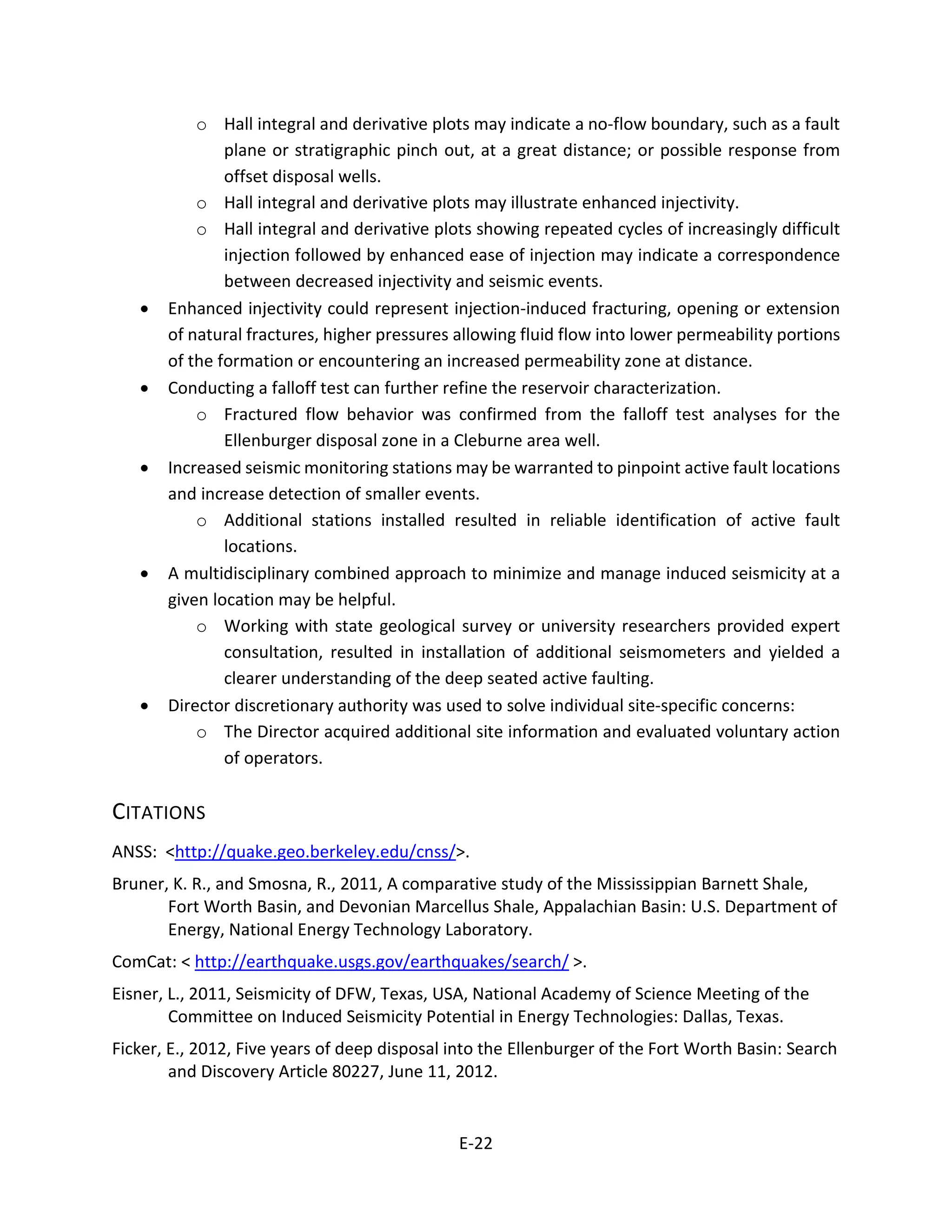 o Hall integral and derivative plots may indicate a no-flow boundary, such as a fault
plane or stratigraphic pinch out, at a great distance; or possible response from
offset disposal wells.
o Hall integral and derivative plots may illustrate enhanced injectivity.
o Hall integral and derivative plots showing repeated cycles of increasingly difficult
injection followed by enhanced ease of injection may indicate a correspondence
between decreased injectivity and seismic events.
• Enhanced injectivity could represent injection-induced fracturing, opening or extension
of natural fractures, higher pressures allowing fluid flow into lower permeability portions
of the formation or encountering an increased permeability zone at distance.
• Conducting a falloff test can further refine the reservoir characterization.
o Fractured flow behavior was confirmed from the falloff test analyses for the
Ellenburger disposal zone in a Cleburne area well.
• Increased seismic monitoring stations may be warranted to pinpoint active fault locations
and increase detection of smaller events.
o Additional stations installed resulted in reliable identification of active fault
locations.
• A multidisciplinary combined approach to minimize and manage induced seismicity at a
given location may be helpful.
o Working with state geological survey or university researchers provided expert
consultation, resulted in installation of additional seismometers and yielded a
clearer understanding of the deep seated active faulting.
• Director discretionary authority was used to solve individual site-specific concerns:
o The Director acquired additional site information and evaluated voluntary action
of operators.
CITATIONS
ANSS: <http://quake.geo.berkeley.edu/cnss/>.
Bruner, K. R., and Smosna, R., 2011, A comparative study of the Mississippian Barnett Shale,
Fort Worth Basin, and Devonian Marcellus Shale, Appalachian Basin: U.S. Department of
Energy, National Energy Technology Laboratory.
ComCat: < http://earthquake.usgs.gov/earthquakes/search/ >.
Eisner, L., 2011, Seismicity of DFW, Texas, USA, National Academy of Science Meeting of the
Committee on Induced Seismicity Potential in Energy Technologies: Dallas, Texas.
Ficker, E., 2012, Five years of deep disposal into the Ellenburger of the Fort Worth Basin: Search
and Discovery Article 80227, June 11, 2012.
E-22
 