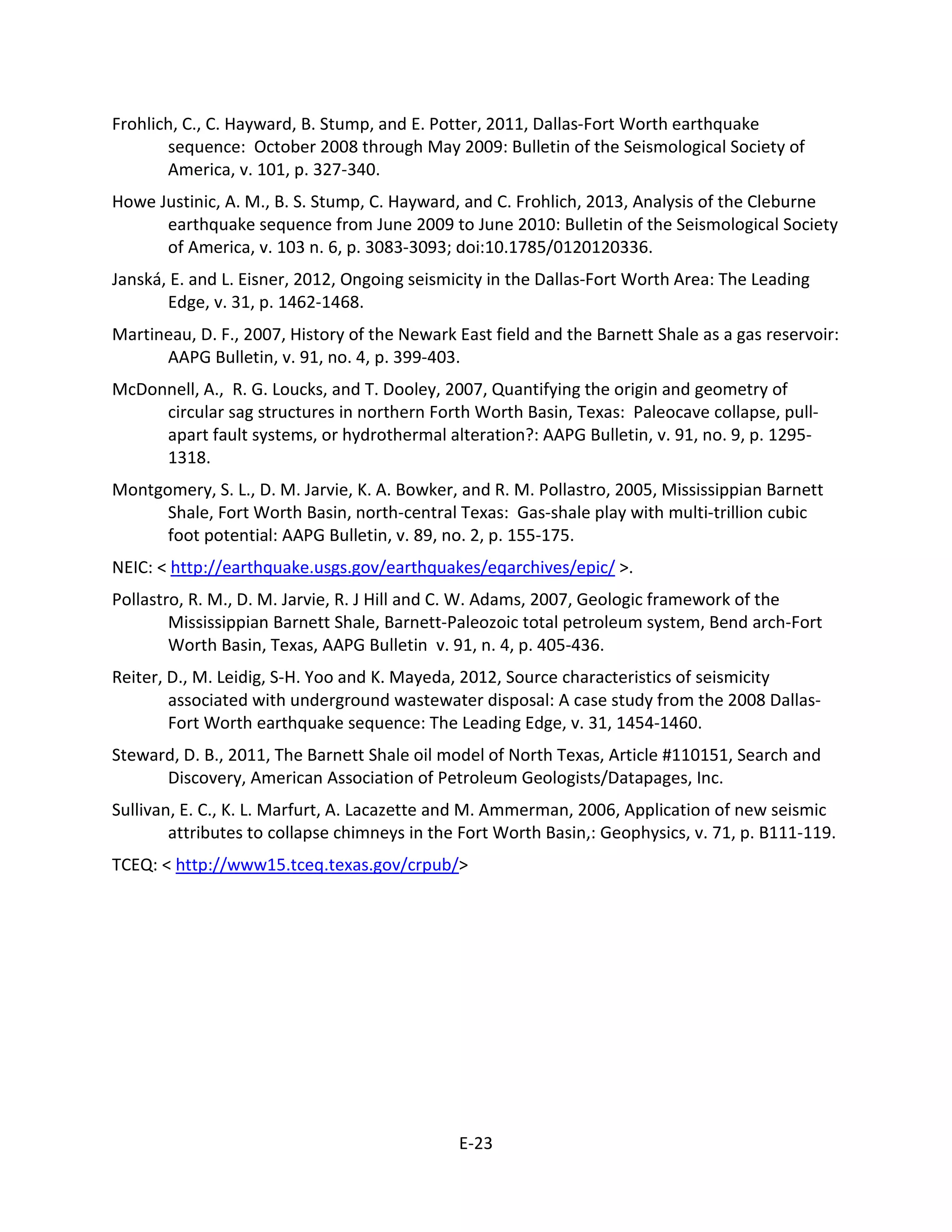 Frohlich, C., C. Hayward, B. Stump, and E. Potter, 2011, Dallas-Fort Worth earthquake
sequence: October 2008 through May 2009: Bulletin of the Seismological Society of
America, v. 101, p. 327-340.
Howe Justinic, A. M., B. S. Stump, C. Hayward, and C. Frohlich, 2013, Analysis of the Cleburne
earthquake sequence from June 2009 to June 2010: Bulletin of the Seismological Society
of America, v. 103 n. 6, p. 3083-3093; doi:10.1785/0120120336.
Janská, E. and L. Eisner, 2012, Ongoing seismicity in the Dallas-Fort Worth Area: The Leading
Edge, v. 31, p. 1462-1468.
Martineau, D. F., 2007, History of the Newark East field and the Barnett Shale as a gas reservoir:
AAPG Bulletin, v. 91, no. 4, p. 399-403.
McDonnell, A., R. G. Loucks, and T. Dooley, 2007, Quantifying the origin and geometry of
circular sag structures in northern Forth Worth Basin, Texas: Paleocave collapse, pull-
apart fault systems, or hydrothermal alteration?: AAPG Bulletin, v. 91, no. 9, p. 1295-
1318.
Montgomery, S. L., D. M. Jarvie, K. A. Bowker, and R. M. Pollastro, 2005, Mississippian Barnett
Shale, Fort Worth Basin, north-central Texas: Gas-shale play with multi-trillion cubic
foot potential: AAPG Bulletin, v. 89, no. 2, p. 155-175.
NEIC: < http://earthquake.usgs.gov/earthquakes/eqarchives/epic/ >.
Pollastro, R. M., D. M. Jarvie, R. J Hill and C. W. Adams, 2007, Geologic framework of the
Mississippian Barnett Shale, Barnett-Paleozoic total petroleum system, Bend arch-Fort
Worth Basin, Texas, AAPG Bulletin v. 91, n. 4, p. 405-436.
Reiter, D., M. Leidig, S-H. Yoo and K. Mayeda, 2012, Source characteristics of seismicity
associated with underground wastewater disposal: A case study from the 2008 Dallas-
Fort Worth earthquake sequence: The Leading Edge, v. 31, 1454-1460.
Steward, D. B., 2011, The Barnett Shale oil model of North Texas, Article #110151, Search and
Discovery, American Association of Petroleum Geologists/Datapages, Inc.
Sullivan, E. C., K. L. Marfurt, A. Lacazette and M. Ammerman, 2006, Application of new seismic
attributes to collapse chimneys in the Fort Worth Basin,: Geophysics, v. 71, p. B111-119.
TCEQ: < http://www15.tceq.texas.gov/crpub/>
E-23
 
