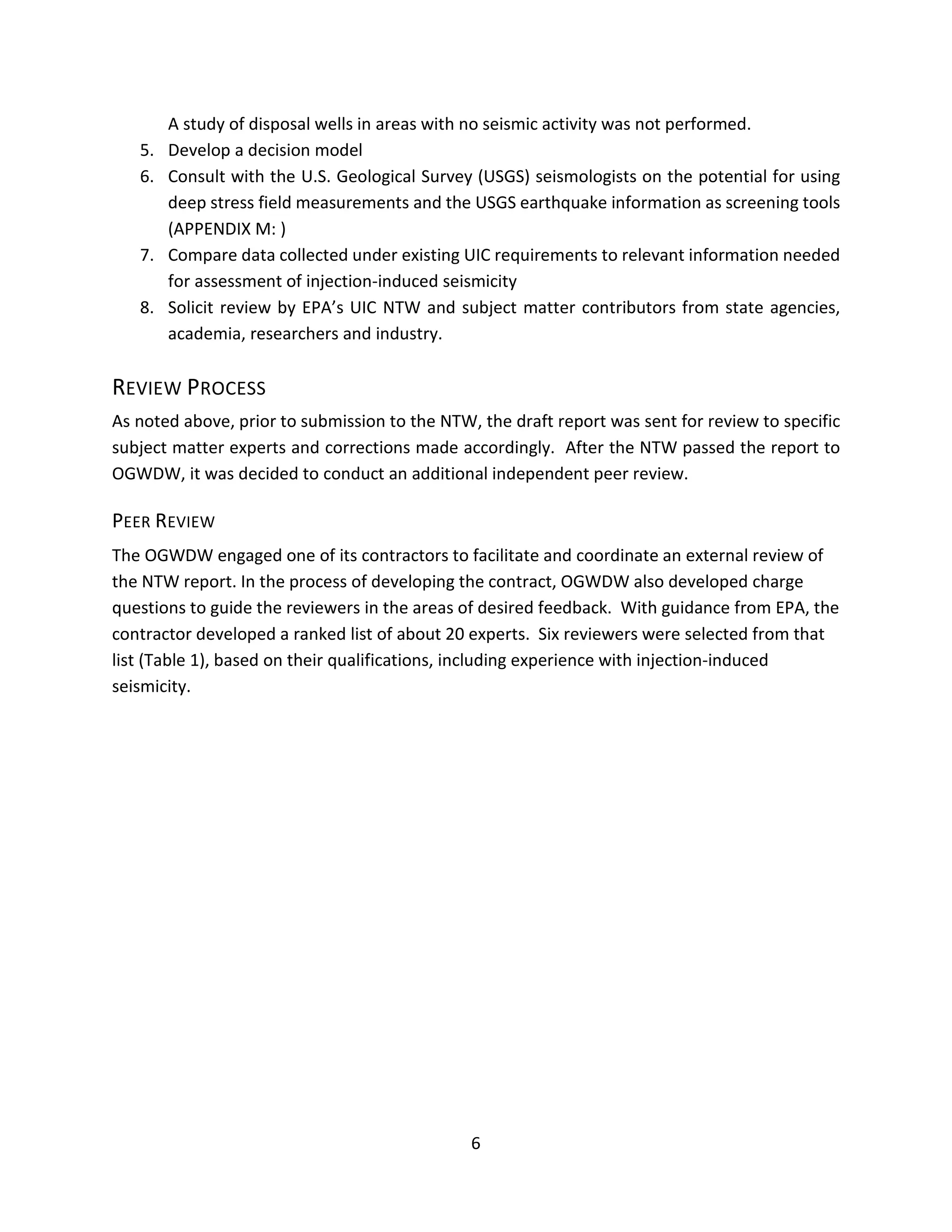 A study of disposal wells in areas with no seismic activity was not performed.
5. Develop a decision model
6. Consult with the U.S. Geological Survey (USGS) seismologists on the potential for using
deep stress field measurements and the USGS earthquake information as screening tools
(APPENDIX M: )
7. Compare data collected under existing UIC requirements to relevant information needed
for assessment of injection-induced seismicity
8. Solicit review by EPA’s UIC NTW and subject matter contributors from state agencies,
academia, researchers and industry.
REVIEW PROCESS
As noted above, prior to submission to the NTW, the draft report was sent for review to specific
subject matter experts and corrections made accordingly. After the NTW passed the report to
OGWDW, it was decided to conduct an additional independent peer review.
PEER REVIEW
The OGWDW engaged one of its contractors to facilitate and coordinate an external review of
the NTW report. In the process of developing the contract, OGWDW also developed charge
questions to guide the reviewers in the areas of desired feedback. With guidance from EPA, the
contractor developed a ranked list of about 20 experts. Six reviewers were selected from that
list (Table 1), based on their qualifications, including experience with injection-induced
seismicity.
6
 