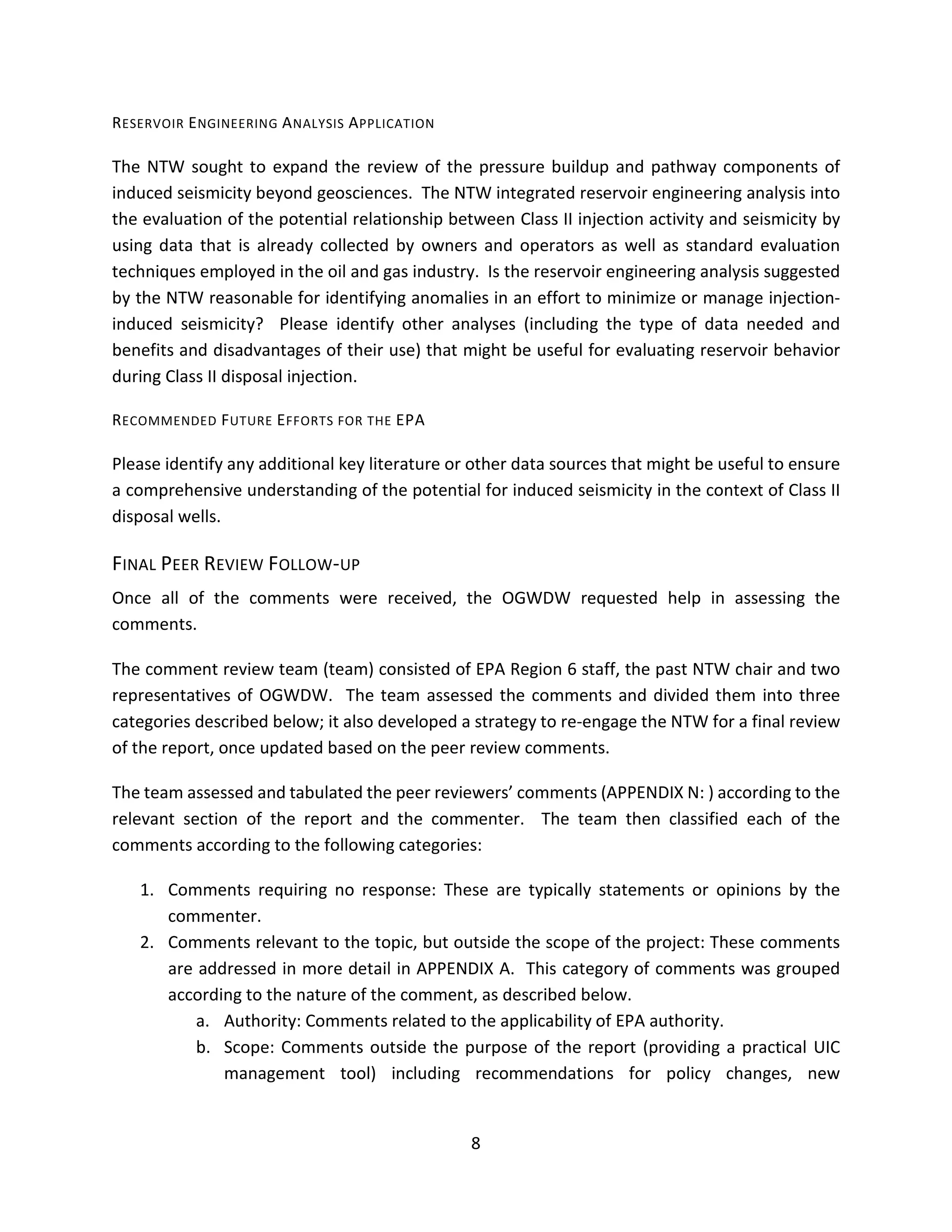 RESERVOIR ENGINEERING ANALYSIS APPLICATION
The NTW sought to expand the review of the pressure buildup and pathway components of
induced seismicity beyond geosciences. The NTW integrated reservoir engineering analysis into
the evaluation of the potential relationship between Class II injection activity and seismicity by
using data that is already collected by owners and operators as well as standard evaluation
techniques employed in the oil and gas industry. Is the reservoir engineering analysis suggested
by the NTW reasonable for identifying anomalies in an effort to minimize or manage injection-
induced seismicity? Please identify other analyses (including the type of data needed and
benefits and disadvantages of their use) that might be useful for evaluating reservoir behavior
during Class II disposal injection.
RECOMMENDED FUTURE EFFORTS FOR THE EPA
Please identify any additional key literature or other data sources that might be useful to ensure
a comprehensive understanding of the potential for induced seismicity in the context of Class II
disposal wells.
FINAL PEER REVIEW FOLLOW-UP
Once all of the comments were received, the OGWDW requested help in assessing the
comments.
The comment review team (team) consisted of EPA Region 6 staff, the past NTW chair and two
representatives of OGWDW. The team assessed the comments and divided them into three
categories described below; it also developed a strategy to re-engage the NTW for a final review
of the report, once updated based on the peer review comments.
The team assessed and tabulated the peer reviewers’ comments (APPENDIX N: ) according to the
relevant section of the report and the commenter. The team then classified each of the
comments according to the following categories:
1. Comments requiring no response: These are typically statements or opinions by the
commenter.
2. Comments relevant to the topic, but outside the scope of the project: These comments
are addressed in more detail in APPENDIX A. This category of comments was grouped
according to the nature of the comment, as described below.
a. Authority: Comments related to the applicability of EPA authority.
b. Scope: Comments outside the purpose of the report (providing a practical UIC
management tool) including recommendations for policy changes, new
8
 