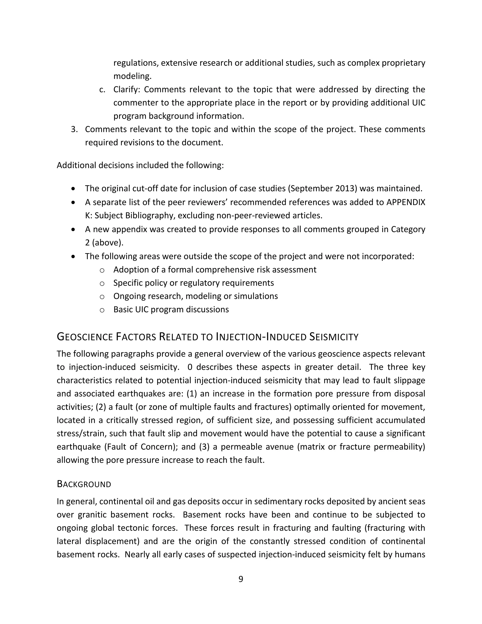 regulations, extensive research or additional studies, such as complex proprietary
modeling.
c. Clarify: Comments relevant to the topic that were addressed by directing the
commenter to the appropriate place in the report or by providing additional UIC
program background information.
3. Comments relevant to the topic and within the scope of the project. These comments
required revisions to the document.
Additional decisions included the following:
• The original cut-off date for inclusion of case studies (September 2013) was maintained.
• A separate list of the peer reviewers’ recommended references was added to APPENDIX
K: Subject Bibliography, excluding non-peer-reviewed articles.
• A new appendix was created to provide responses to all comments grouped in Category
2 (above).
• The following areas were outside the scope of the project and were not incorporated:
o Adoption of a formal comprehensive risk assessment
o Specific policy or regulatory requirements
o Ongoing research, modeling or simulations
o Basic UIC program discussions
GEOSCIENCE FACTORS RELATED TO INJECTION-INDUCED SEISMICITY
The following paragraphs provide a general overview of the various geoscience aspects relevant
to injection-induced seismicity. 0 describes these aspects in greater detail. The three key
characteristics related to potential injection-induced seismicity that may lead to fault slippage
and associated earthquakes are: (1) an increase in the formation pore pressure from disposal
activities; (2) a fault (or zone of multiple faults and fractures) optimally oriented for movement,
located in a critically stressed region, of sufficient size, and possessing sufficient accumulated
stress/strain, such that fault slip and movement would have the potential to cause a significant
earthquake (Fault of Concern); and (3) a permeable avenue (matrix or fracture permeability)
allowing the pore pressure increase to reach the fault.
BACKGROUND
In general, continental oil and gas deposits occur in sedimentary rocks deposited by ancient seas
over granitic basement rocks. Basement rocks have been and continue to be subjected to
ongoing global tectonic forces. These forces result in fracturing and faulting (fracturing with
lateral displacement) and are the origin of the constantly stressed condition of continental
basement rocks. Nearly all early cases of suspected injection-induced seismicity felt by humans
9
 