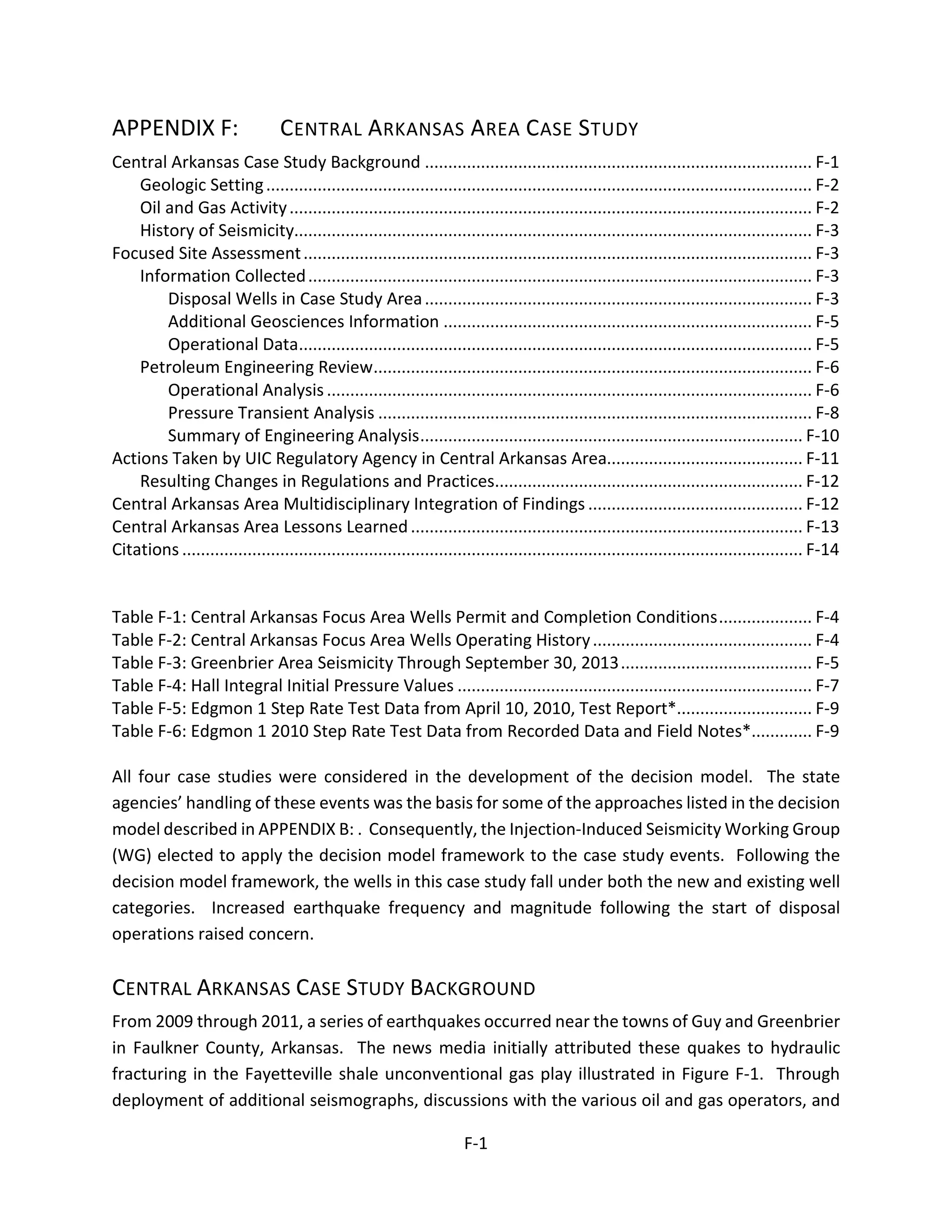 APPENDIX F: CENTRAL ARKANSAS AREA CASE STUDY
Central Arkansas Case Study Background ................................................................................... F-1
Geologic Setting..................................................................................................................... F-2
Oil and Gas Activity................................................................................................................ F-2
History of Seismicity............................................................................................................... F-3
Focused Site Assessment............................................................................................................. F-3
Information Collected............................................................................................................ F-3
Disposal Wells in Case Study Area................................................................................... F-3
Additional Geosciences Information ............................................................................... F-5
Operational Data.............................................................................................................. F-5
Petroleum Engineering Review.............................................................................................. F-6
Operational Analysis........................................................................................................ F-6
Pressure Transient Analysis ............................................................................................. F-8
Summary of Engineering Analysis.................................................................................. F-10
Actions Taken by UIC Regulatory Agency in Central Arkansas Area.......................................... F-11
Resulting Changes in Regulations and Practices.................................................................. F-12
Central Arkansas Area Multidisciplinary Integration of Findings .............................................. F-12
Central Arkansas Area Lessons Learned.................................................................................... F-13
Citations ..................................................................................................................................... F-14
Table F-1: Central Arkansas Focus Area Wells Permit and Completion Conditions.................... F-4
Table F-2: Central Arkansas Focus Area Wells Operating History............................................... F-4
Table F-3: Greenbrier Area Seismicity Through September 30, 2013......................................... F-5
Table F-4: Hall Integral Initial Pressure Values ............................................................................ F-7
Table F-5: Edgmon 1 Step Rate Test Data from April 10, 2010, Test Report*............................. F-9
Table F-6: Edgmon 1 2010 Step Rate Test Data from Recorded Data and Field Notes*............. F-9
All four case studies were considered in the development of the decision model. The state
agencies’ handling of these events was the basis for some of the approaches listed in the decision
model described in APPENDIX B: . Consequently, the Injection-Induced Seismicity Working Group
(WG) elected to apply the decision model framework to the case study events. Following the
decision model framework, the wells in this case study fall under both the new and existing well
categories. Increased earthquake frequency and magnitude following the start of disposal
operations raised concern.
CENTRAL ARKANSAS CASE STUDY BACKGROUND
From 2009 through 2011, a series of earthquakes occurred near the towns of Guy and Greenbrier
in Faulkner County, Arkansas. The news media initially attributed these quakes to hydraulic
fracturing in the Fayetteville shale unconventional gas play illustrated in Figure F-1. Through
deployment of additional seismographs, discussions with the various oil and gas operators, and
F-1
 