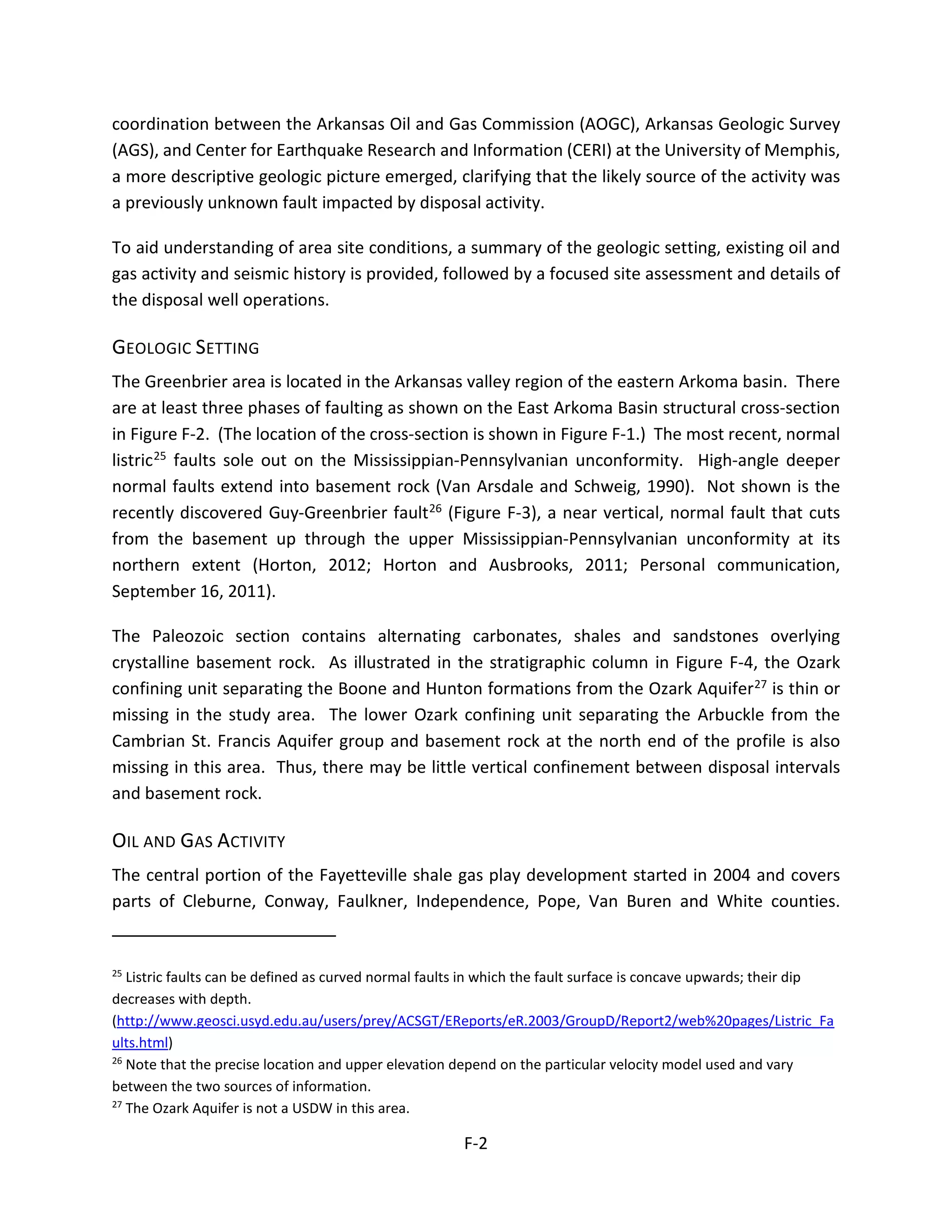 coordination between the Arkansas Oil and Gas Commission (AOGC), Arkansas Geologic Survey
(AGS), and Center for Earthquake Research and Information (CERI) at the University of Memphis,
a more descriptive geologic picture emerged, clarifying that the likely source of the activity was
a previously unknown fault impacted by disposal activity.
To aid understanding of area site conditions, a summary of the geologic setting, existing oil and
gas activity and seismic history is provided, followed by a focused site assessment and details of
the disposal well operations.
GEOLOGIC SETTING
The Greenbrier area is located in the Arkansas valley region of the eastern Arkoma basin. There
are at least three phases of faulting as shown on the East Arkoma Basin structural cross-section
in Figure F-2. (The location of the cross-section is shown in Figure F-1.) The most recent, normal
listric25 faults sole out on the Mississippian-Pennsylvanian unconformity. High-angle deeper
normal faults extend into basement rock (Van Arsdale and Schweig, 1990). Not shown is the
recently discovered Guy-Greenbrier fault26 (Figure F-3), a near vertical, normal fault that cuts
from the basement up through the upper Mississippian-Pennsylvanian unconformity at its
northern extent (Horton, 2012; Horton and Ausbrooks, 2011; Personal communication,
September 16, 2011).
The Paleozoic section contains alternating carbonates, shales and sandstones overlying
crystalline basement rock. As illustrated in the stratigraphic column in Figure F-4, the Ozark
confining unit separating the Boone and Hunton formations from the Ozark Aquifer27 is thin or
missing in the study area. The lower Ozark confining unit separating the Arbuckle from the
Cambrian St. Francis Aquifer group and basement rock at the north end of the profile is also
missing in this area. Thus, there may be little vertical confinement between disposal intervals
and basement rock.
OIL AND GAS ACTIVITY
The central portion of the Fayetteville shale gas play development started in 2004 and covers
parts of Cleburne, Conway, Faulkner, Independence, Pope, Van Buren and White counties.
25
Listric faults can be defined as curved normal faults in which the fault surface is concave upwards; their dip
decreases with depth.
(http://www.geosci.usyd.edu.au/users/prey/ACSGT/EReports/eR.2003/GroupD/Report2/web%20pages/Listric_Fa
ults.html)
26
Note that the precise location and upper elevation depend on the particular velocity model used and vary
between the two sources of information.
27
The Ozark Aquifer is not a USDW in this area.
F-2
 