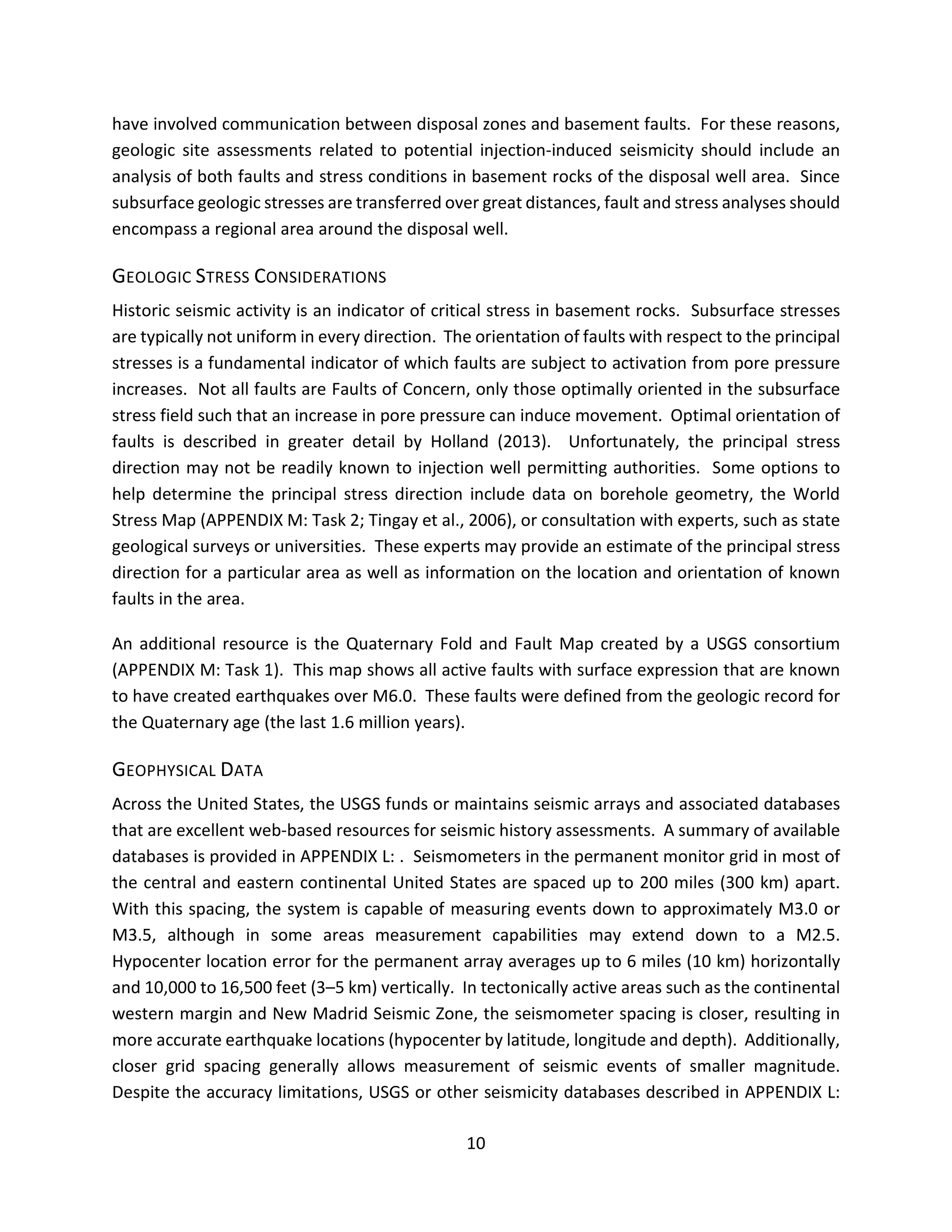 have involved communication between disposal zones and basement faults. For these reasons,
geologic site assessments related to potential injection-induced seismicity should include an
analysis of both faults and stress conditions in basement rocks of the disposal well area. Since
subsurface geologic stresses are transferred over great distances, fault and stress analyses should
encompass a regional area around the disposal well.
GEOLOGIC STRESS CONSIDERATIONS
Historic seismic activity is an indicator of critical stress in basement rocks. Subsurface stresses
are typically not uniform in every direction. The orientation of faults with respect to the principal
stresses is a fundamental indicator of which faults are subject to activation from pore pressure
increases. Not all faults are Faults of Concern, only those optimally oriented in the subsurface
stress field such that an increase in pore pressure can induce movement. Optimal orientation of
faults is described in greater detail by Holland (2013). Unfortunately, the principal stress
direction may not be readily known to injection well permitting authorities. Some options to
help determine the principal stress direction include data on borehole geometry, the World
Stress Map (APPENDIX M: Task 2; Tingay et al., 2006), or consultation with experts, such as state
geological surveys or universities. These experts may provide an estimate of the principal stress
direction for a particular area as well as information on the location and orientation of known
faults in the area.
An additional resource is the Quaternary Fold and Fault Map created by a USGS consortium
(APPENDIX M: Task 1). This map shows all active faults with surface expression that are known
to have created earthquakes over M6.0. These faults were defined from the geologic record for
the Quaternary age (the last 1.6 million years).
GEOPHYSICAL DATA
Across the United States, the USGS funds or maintains seismic arrays and associated databases
that are excellent web-based resources for seismic history assessments. A summary of available
databases is provided in APPENDIX L: . Seismometers in the permanent monitor grid in most of
the central and eastern continental United States are spaced up to 200 miles (300 km) apart.
With this spacing, the system is capable of measuring events down to approximately M3.0 or
M3.5, although in some areas measurement capabilities may extend down to a M2.5.
Hypocenter location error for the permanent array averages up to 6 miles (10 km) horizontally
and 10,000 to 16,500 feet (3–5 km) vertically. In tectonically active areas such as the continental
western margin and New Madrid Seismic Zone, the seismometer spacing is closer, resulting in
more accurate earthquake locations (hypocenter by latitude, longitude and depth). Additionally,
closer grid spacing generally allows measurement of seismic events of smaller magnitude.
Despite the accuracy limitations, USGS or other seismicity databases described in APPENDIX L:
10
 