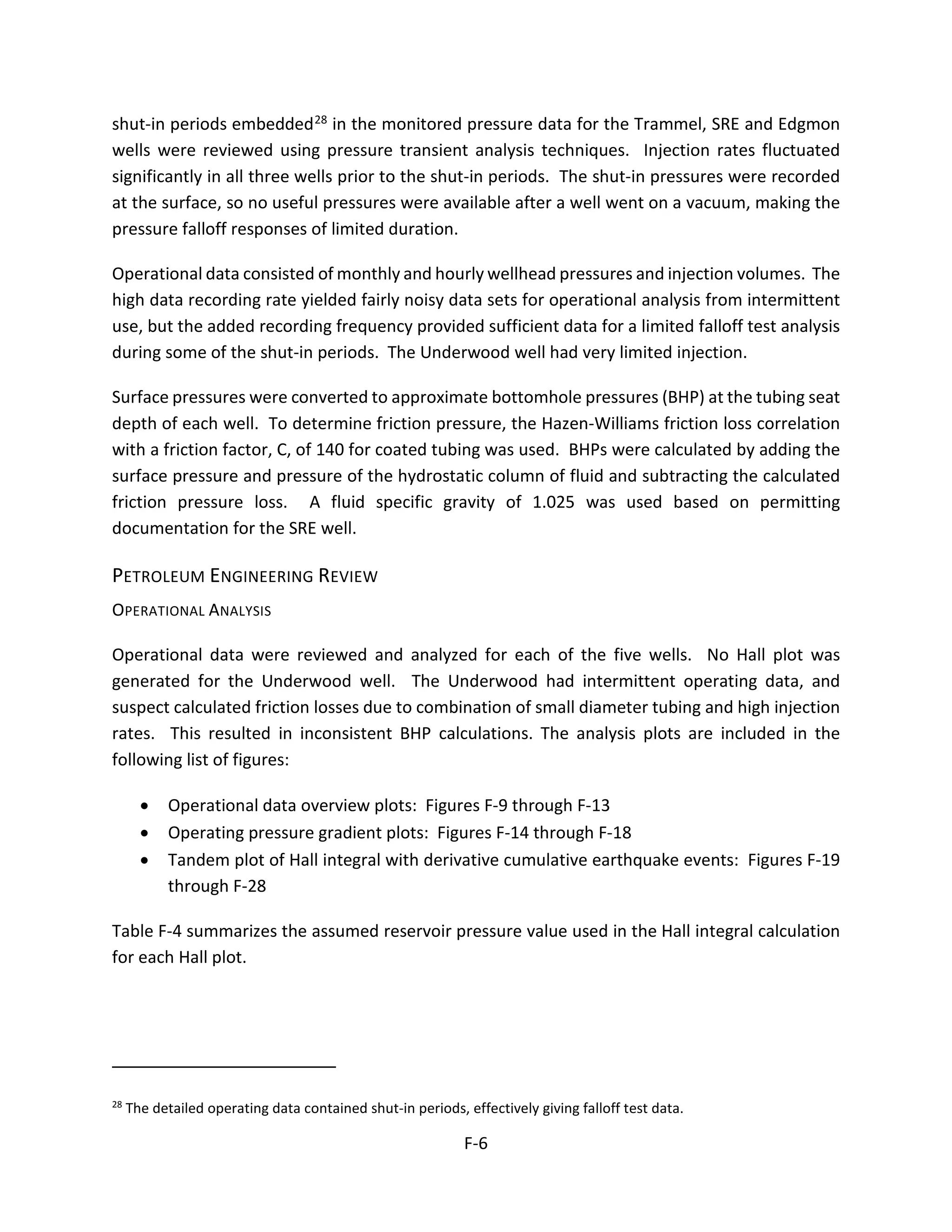 shut-in periods embedded28 in the monitored pressure data for the Trammel, SRE and Edgmon
wells were reviewed using pressure transient analysis techniques. Injection rates fluctuated
significantly in all three wells prior to the shut-in periods. The shut-in pressures were recorded
at the surface, so no useful pressures were available after a well went on a vacuum, making the
pressure falloff responses of limited duration.
Operational data consisted of monthly and hourly wellhead pressures and injection volumes. The
high data recording rate yielded fairly noisy data sets for operational analysis from intermittent
use, but the added recording frequency provided sufficient data for a limited falloff test analysis
during some of the shut-in periods. The Underwood well had very limited injection.
Surface pressures were converted to approximate bottomhole pressures (BHP) at the tubing seat
depth of each well. To determine friction pressure, the Hazen-Williams friction loss correlation
with a friction factor, C, of 140 for coated tubing was used. BHPs were calculated by adding the
surface pressure and pressure of the hydrostatic column of fluid and subtracting the calculated
friction pressure loss. A fluid specific gravity of 1.025 was used based on permitting
documentation for the SRE well.
PETROLEUM ENGINEERING REVIEW
OPERATIONAL ANALYSIS
Operational data were reviewed and analyzed for each of the five wells. No Hall plot was
generated for the Underwood well. The Underwood had intermittent operating data, and
suspect calculated friction losses due to combination of small diameter tubing and high injection
rates. This resulted in inconsistent BHP calculations. The analysis plots are included in the
following list of figures:
• Operational data overview plots: Figures F-9 through F-13
• Operating pressure gradient plots: Figures F-14 through F-18
• Tandem plot of Hall integral with derivative cumulative earthquake events: Figures F-19
through F-28
Table F-4 summarizes the assumed reservoir pressure value used in the Hall integral calculation
for each Hall plot.
28
The detailed operating data contained shut-in periods, effectively giving falloff test data.
F-6
 