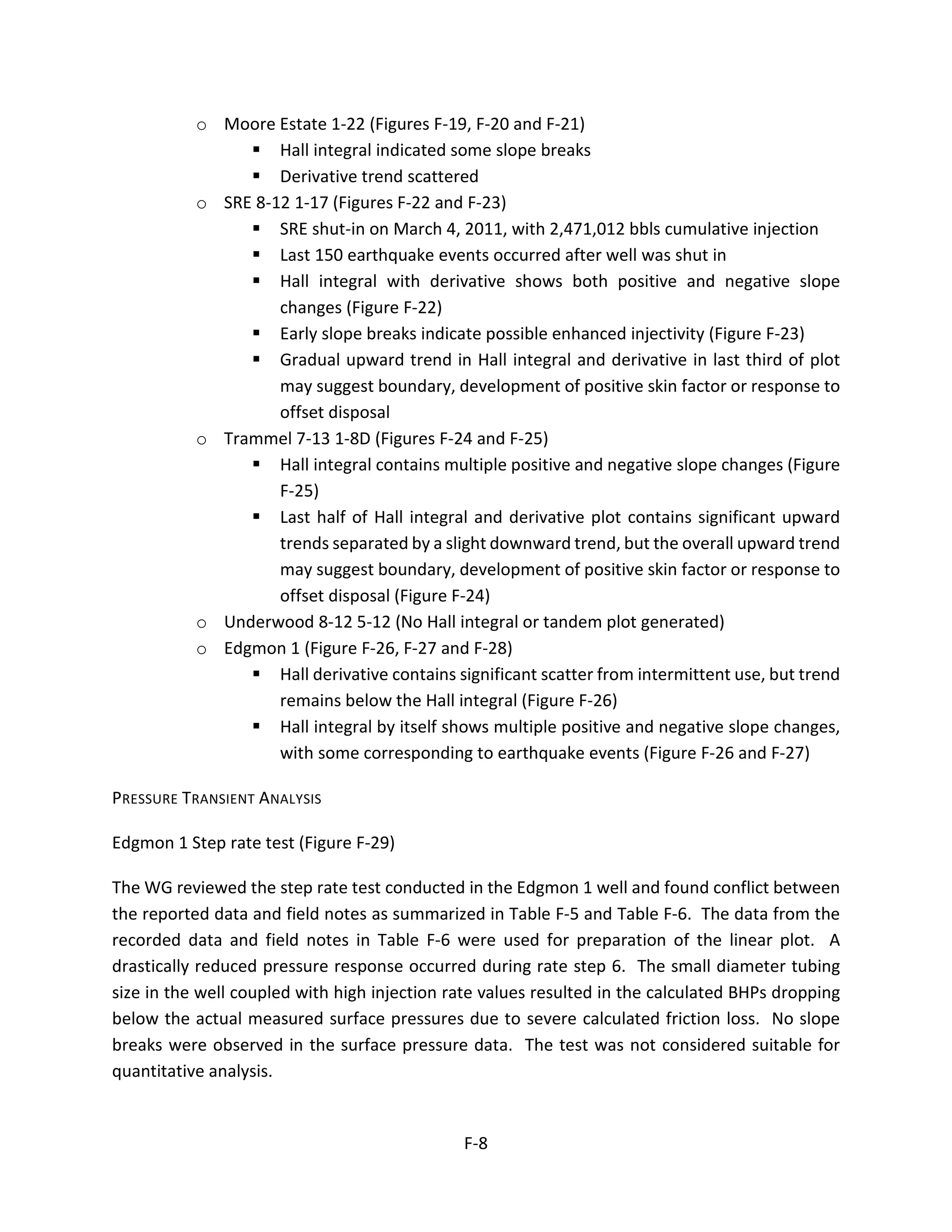 o Moore Estate 1-22 (Figures F-19, F-20 and F-21)
 Hall integral indicated some slope breaks
 Derivative trend scattered
o SRE 8-12 1-17 (Figures F-22 and F-23)
 SRE shut-in on March 4, 2011, with 2,471,012 bbls cumulative injection
 Last 150 earthquake events occurred after well was shut in
 Hall integral with derivative shows both positive and negative slope
changes (Figure F-22)
 Early slope breaks indicate possible enhanced injectivity (Figure F-23)
 Gradual upward trend in Hall integral and derivative in last third of plot
may suggest boundary, development of positive skin factor or response to
offset disposal
o Trammel 7-13 1-8D (Figures F-24 and F-25)
 Hall integral contains multiple positive and negative slope changes (Figure
F-25)
 Last half of Hall integral and derivative plot contains significant upward
trends separated by a slight downward trend, but the overall upward trend
may suggest boundary, development of positive skin factor or response to
offset disposal (Figure F-24)
o Underwood 8-12 5-12 (No Hall integral or tandem plot generated)
o Edgmon 1 (Figure F-26, F-27 and F-28)
 Hall derivative contains significant scatter from intermittent use, but trend
remains below the Hall integral (Figure F-26)
 Hall integral by itself shows multiple positive and negative slope changes,
with some corresponding to earthquake events (Figure F-26 and F-27)
PRESSURE TRANSIENT ANALYSIS
Edgmon 1 Step rate test (Figure F-29)
The WG reviewed the step rate test conducted in the Edgmon 1 well and found conflict between
the reported data and field notes as summarized in Table F-5 and Table F-6. The data from the
recorded data and field notes in Table F-6 were used for preparation of the linear plot. A
drastically reduced pressure response occurred during rate step 6. The small diameter tubing
size in the well coupled with high injection rate values resulted in the calculated BHPs dropping
below the actual measured surface pressures due to severe calculated friction loss. No slope
breaks were observed in the surface pressure data. The test was not considered suitable for
quantitative analysis.
F-8
 