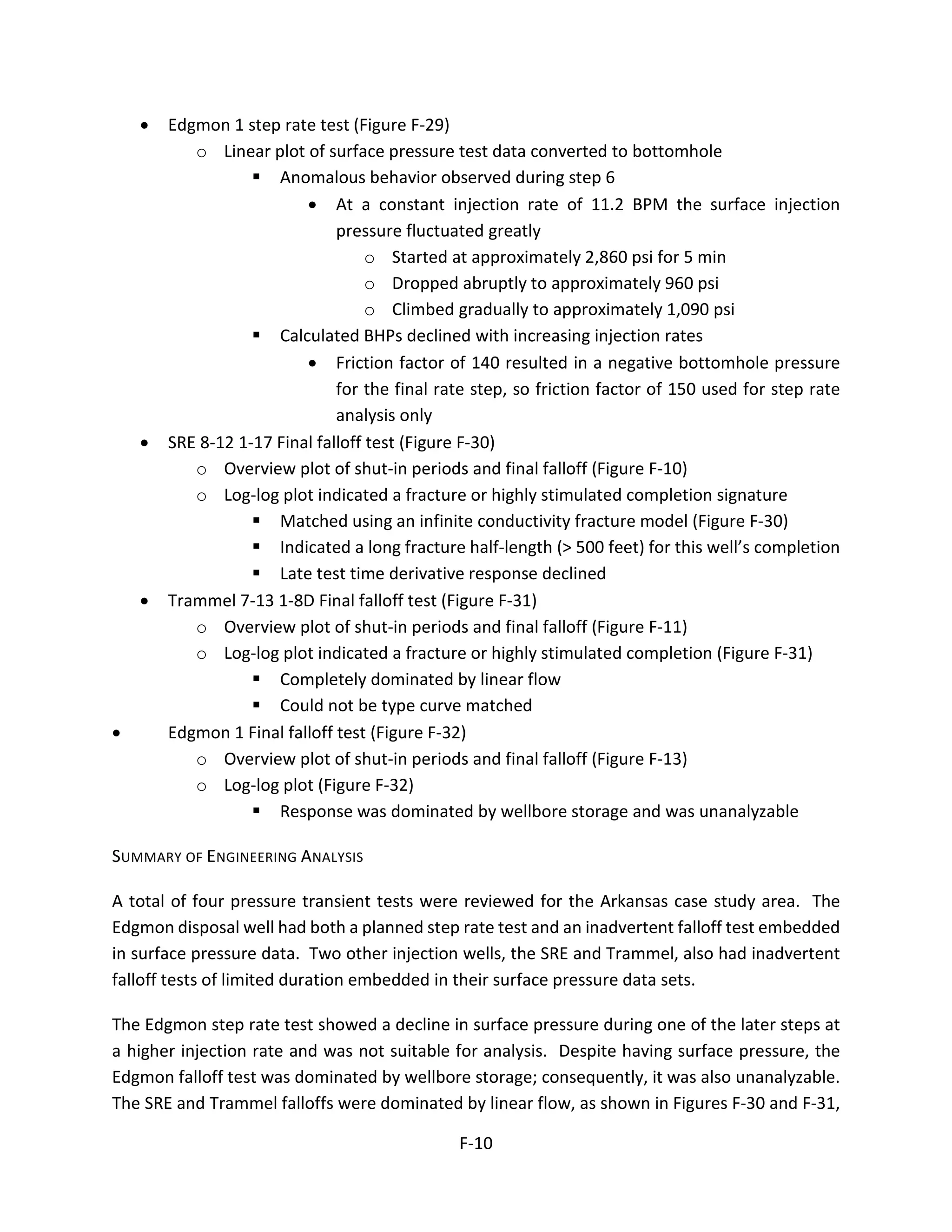 • Edgmon 1 step rate test (Figure F-29)
o Linear plot of surface pressure test data converted to bottomhole
 Anomalous behavior observed during step 6
• At a constant injection rate of 11.2 BPM the surface injection
pressure fluctuated greatly
o Started at approximately 2,860 psi for 5 min
o Dropped abruptly to approximately 960 psi
o Climbed gradually to approximately 1,090 psi
 Calculated BHPs declined with increasing injection rates
• Friction factor of 140 resulted in a negative bottomhole pressure
for the final rate step, so friction factor of 150 used for step rate
analysis only
• SRE 8-12 1-17 Final falloff test (Figure F-30)
o Overview plot of shut-in periods and final falloff (Figure F-10)
o Log-log plot indicated a fracture or highly stimulated completion signature
 Matched using an infinite conductivity fracture model (Figure F-30)
 Indicated a long fracture half-length (> 500 feet) for this well’s completion
 Late test time derivative response declined
• Trammel 7-13 1-8D Final falloff test (Figure F-31)
o Overview plot of shut-in periods and final falloff (Figure F-11)
o Log-log plot indicated a fracture or highly stimulated completion (Figure F-31)
 Completely dominated by linear flow
 Could not be type curve matched
• Edgmon 1 Final falloff test (Figure F-32)
o Overview plot of shut-in periods and final falloff (Figure F-13)
o Log-log plot (Figure F-32)
 Response was dominated by wellbore storage and was unanalyzable
SUMMARY OF ENGINEERING ANALYSIS
A total of four pressure transient tests were reviewed for the Arkansas case study area. The
Edgmon disposal well had both a planned step rate test and an inadvertent falloff test embedded
in surface pressure data. Two other injection wells, the SRE and Trammel, also had inadvertent
falloff tests of limited duration embedded in their surface pressure data sets.
The Edgmon step rate test showed a decline in surface pressure during one of the later steps at
a higher injection rate and was not suitable for analysis. Despite having surface pressure, the
Edgmon falloff test was dominated by wellbore storage; consequently, it was also unanalyzable.
The SRE and Trammel falloffs were dominated by linear flow, as shown in Figures F-30 and F-31,
F-10
 