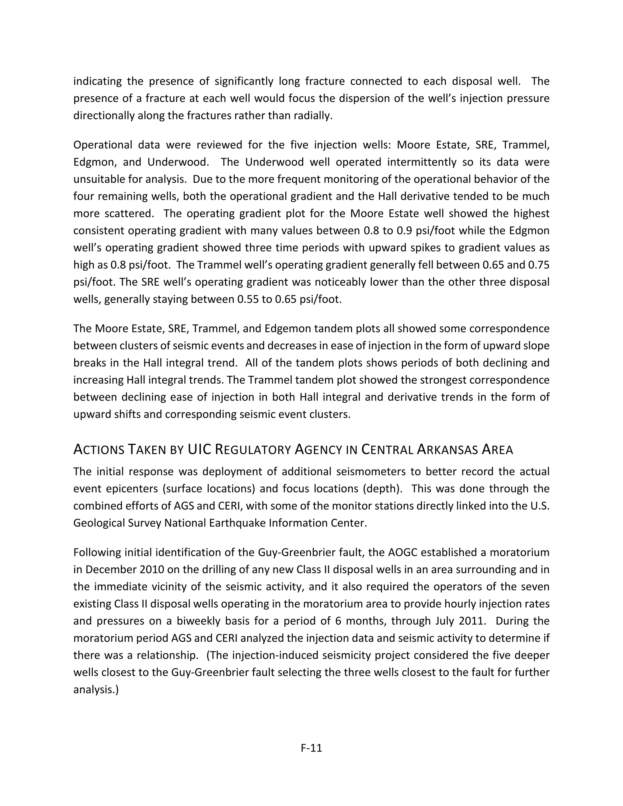 indicating the presence of significantly long fracture connected to each disposal well. The
presence of a fracture at each well would focus the dispersion of the well’s injection pressure
directionally along the fractures rather than radially.
Operational data were reviewed for the five injection wells: Moore Estate, SRE, Trammel,
Edgmon, and Underwood. The Underwood well operated intermittently so its data were
unsuitable for analysis. Due to the more frequent monitoring of the operational behavior of the
four remaining wells, both the operational gradient and the Hall derivative tended to be much
more scattered. The operating gradient plot for the Moore Estate well showed the highest
consistent operating gradient with many values between 0.8 to 0.9 psi/foot while the Edgmon
well’s operating gradient showed three time periods with upward spikes to gradient values as
high as 0.8 psi/foot. The Trammel well’s operating gradient generally fell between 0.65 and 0.75
psi/foot. The SRE well’s operating gradient was noticeably lower than the other three disposal
wells, generally staying between 0.55 to 0.65 psi/foot.
The Moore Estate, SRE, Trammel, and Edgemon tandem plots all showed some correspondence
between clusters of seismic events and decreases in ease of injection in the form of upward slope
breaks in the Hall integral trend. All of the tandem plots shows periods of both declining and
increasing Hall integral trends. The Trammel tandem plot showed the strongest correspondence
between declining ease of injection in both Hall integral and derivative trends in the form of
upward shifts and corresponding seismic event clusters.
ACTIONS TAKEN BY UIC REGULATORY AGENCY IN CENTRAL ARKANSAS AREA
The initial response was deployment of additional seismometers to better record the actual
event epicenters (surface locations) and focus locations (depth). This was done through the
combined efforts of AGS and CERI, with some of the monitor stations directly linked into the U.S.
Geological Survey National Earthquake Information Center.
Following initial identification of the Guy-Greenbrier fault, the AOGC established a moratorium
in December 2010 on the drilling of any new Class II disposal wells in an area surrounding and in
the immediate vicinity of the seismic activity, and it also required the operators of the seven
existing Class II disposal wells operating in the moratorium area to provide hourly injection rates
and pressures on a biweekly basis for a period of 6 months, through July 2011. During the
moratorium period AGS and CERI analyzed the injection data and seismic activity to determine if
there was a relationship. (The injection-induced seismicity project considered the five deeper
wells closest to the Guy-Greenbrier fault selecting the three wells closest to the fault for further
analysis.)
F-11
 
