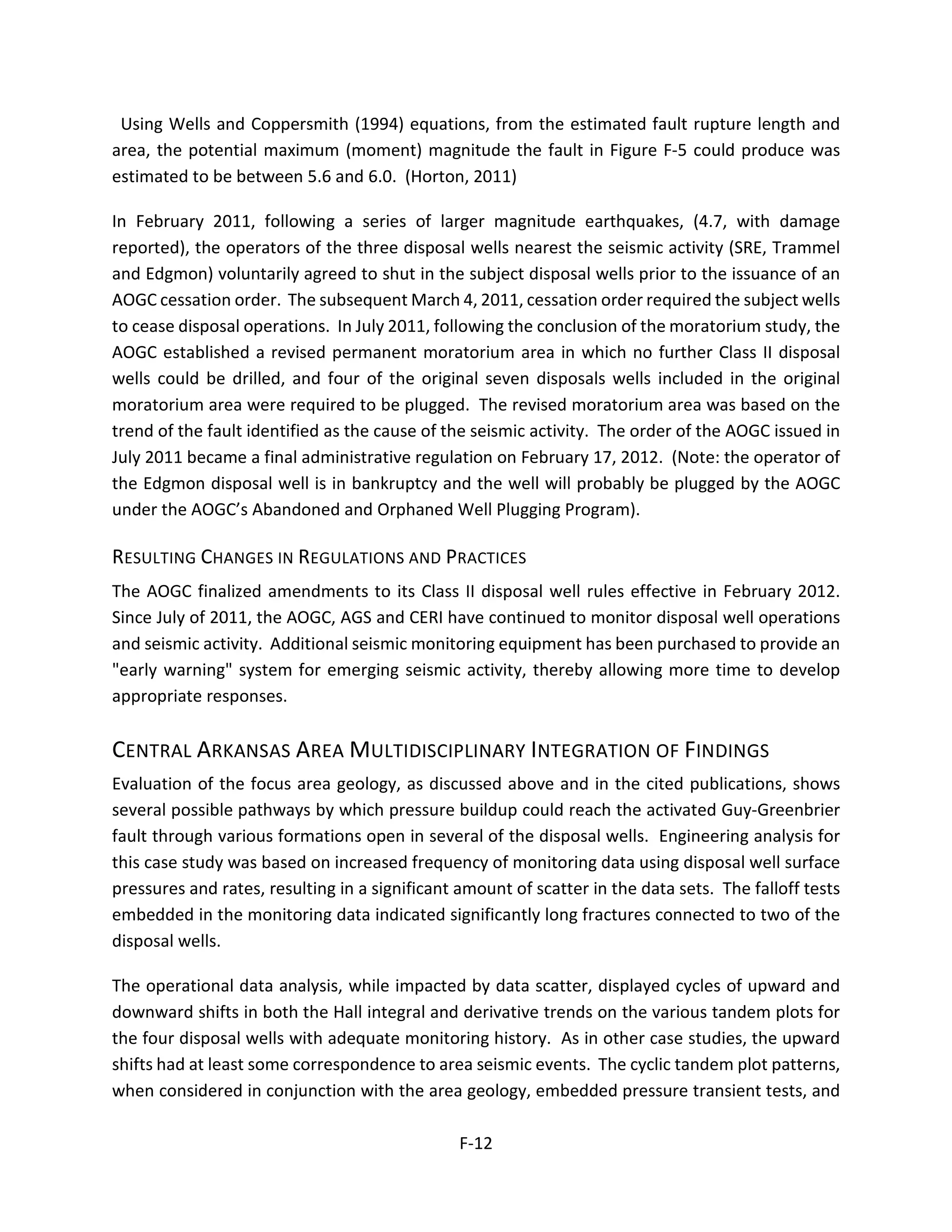 Using Wells and Coppersmith (1994) equations, from the estimated fault rupture length and
area, the potential maximum (moment) magnitude the fault in Figure F-5 could produce was
estimated to be between 5.6 and 6.0. (Horton, 2011)
In February 2011, following a series of larger magnitude earthquakes, (4.7, with damage
reported), the operators of the three disposal wells nearest the seismic activity (SRE, Trammel
and Edgmon) voluntarily agreed to shut in the subject disposal wells prior to the issuance of an
AOGC cessation order. The subsequent March 4, 2011, cessation order required the subject wells
to cease disposal operations. In July 2011, following the conclusion of the moratorium study, the
AOGC established a revised permanent moratorium area in which no further Class II disposal
wells could be drilled, and four of the original seven disposals wells included in the original
moratorium area were required to be plugged. The revised moratorium area was based on the
trend of the fault identified as the cause of the seismic activity. The order of the AOGC issued in
July 2011 became a final administrative regulation on February 17, 2012. (Note: the operator of
the Edgmon disposal well is in bankruptcy and the well will probably be plugged by the AOGC
under the AOGC’s Abandoned and Orphaned Well Plugging Program).
RESULTING CHANGES IN REGULATIONS AND PRACTICES
The AOGC finalized amendments to its Class II disposal well rules effective in February 2012.
Since July of 2011, the AOGC, AGS and CERI have continued to monitor disposal well operations
and seismic activity. Additional seismic monitoring equipment has been purchased to provide an
"early warning" system for emerging seismic activity, thereby allowing more time to develop
appropriate responses.
CENTRAL ARKANSAS AREA MULTIDISCIPLINARY INTEGRATION OF FINDINGS
Evaluation of the focus area geology, as discussed above and in the cited publications, shows
several possible pathways by which pressure buildup could reach the activated Guy-Greenbrier
fault through various formations open in several of the disposal wells. Engineering analysis for
this case study was based on increased frequency of monitoring data using disposal well surface
pressures and rates, resulting in a significant amount of scatter in the data sets. The falloff tests
embedded in the monitoring data indicated significantly long fractures connected to two of the
disposal wells.
The operational data analysis, while impacted by data scatter, displayed cycles of upward and
downward shifts in both the Hall integral and derivative trends on the various tandem plots for
the four disposal wells with adequate monitoring history. As in other case studies, the upward
shifts had at least some correspondence to area seismic events. The cyclic tandem plot patterns,
when considered in conjunction with the area geology, embedded pressure transient tests, and
F-12
 