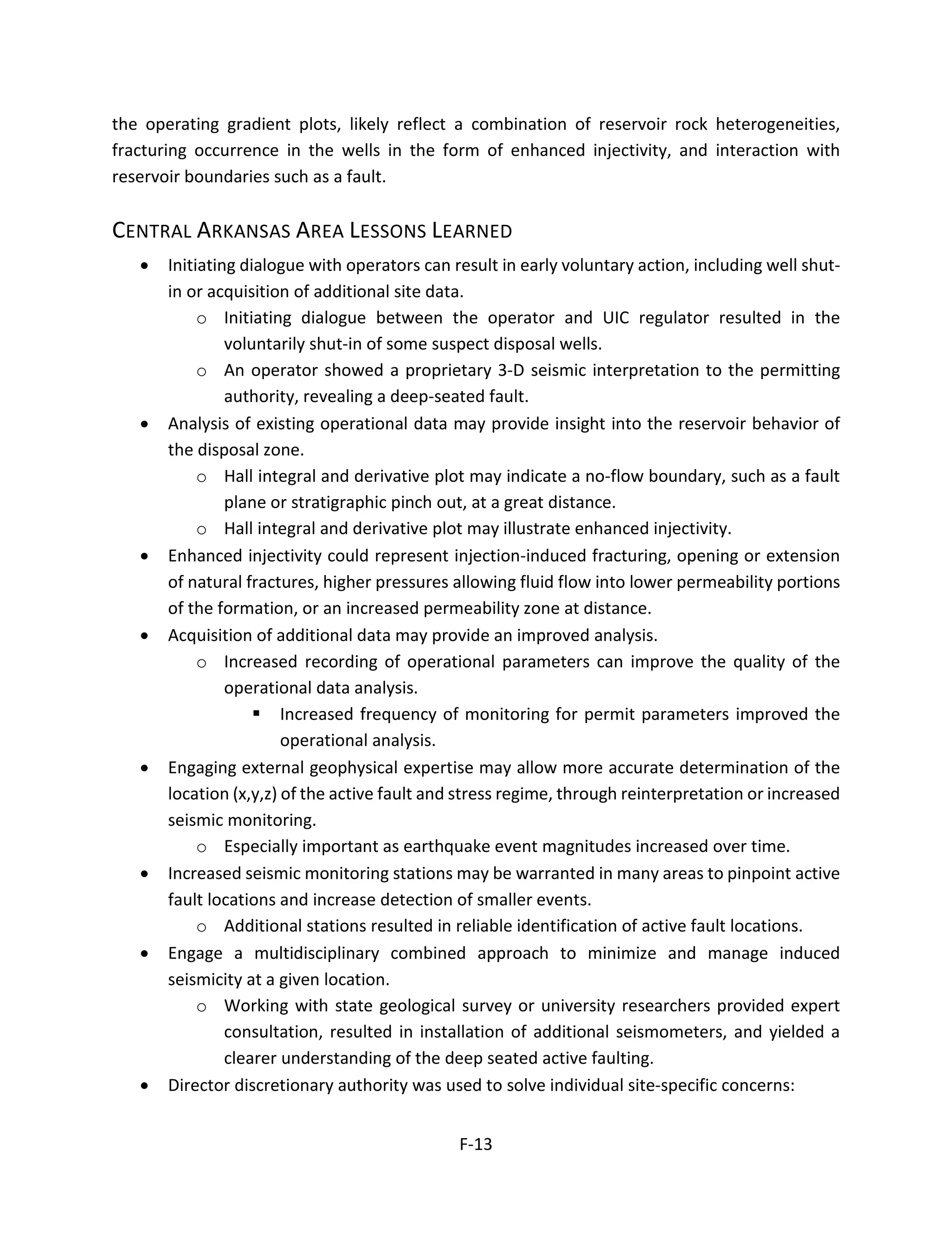 the operating gradient plots, likely reflect a combination of reservoir rock heterogeneities,
fracturing occurrence in the wells in the form of enhanced injectivity, and interaction with
reservoir boundaries such as a fault.
CENTRAL ARKANSAS AREA LESSONS LEARNED
• Initiating dialogue with operators can result in early voluntary action, including well shut-
in or acquisition of additional site data.
o Initiating dialogue between the operator and UIC regulator resulted in the
voluntarily shut-in of some suspect disposal wells.
o An operator showed a proprietary 3-D seismic interpretation to the permitting
authority, revealing a deep-seated fault.
• Analysis of existing operational data may provide insight into the reservoir behavior of
the disposal zone.
o Hall integral and derivative plot may indicate a no-flow boundary, such as a fault
plane or stratigraphic pinch out, at a great distance.
o Hall integral and derivative plot may illustrate enhanced injectivity.
• Enhanced injectivity could represent injection-induced fracturing, opening or extension
of natural fractures, higher pressures allowing fluid flow into lower permeability portions
of the formation, or an increased permeability zone at distance.
• Acquisition of additional data may provide an improved analysis.
o Increased recording of operational parameters can improve the quality of the
operational data analysis.
 Increased frequency of monitoring for permit parameters improved the
operational analysis.
• Engaging external geophysical expertise may allow more accurate determination of the
location (x,y,z) of the active fault and stress regime, through reinterpretation or increased
seismic monitoring.
o Especially important as earthquake event magnitudes increased over time.
• Increased seismic monitoring stations may be warranted in many areas to pinpoint active
fault locations and increase detection of smaller events.
o Additional stations resulted in reliable identification of active fault locations.
• Engage a multidisciplinary combined approach to minimize and manage induced
seismicity at a given location.
o Working with state geological survey or university researchers provided expert
consultation, resulted in installation of additional seismometers, and yielded a
clearer understanding of the deep seated active faulting.
• Director discretionary authority was used to solve individual site-specific concerns:
F-13
 