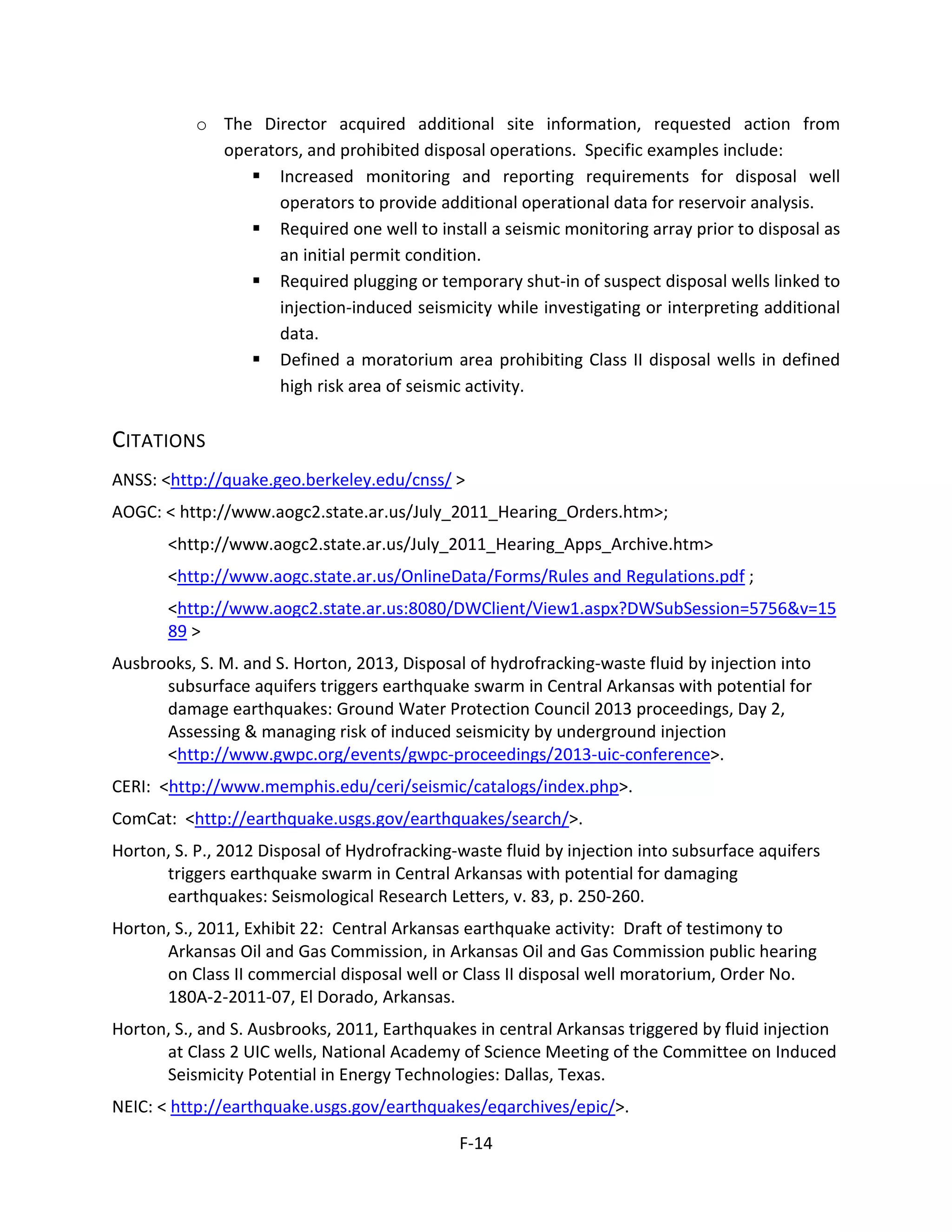 o The Director acquired additional site information, requested action from
operators, and prohibited disposal operations. Specific examples include:
 Increased monitoring and reporting requirements for disposal well
operators to provide additional operational data for reservoir analysis.
 Required one well to install a seismic monitoring array prior to disposal as
an initial permit condition.
 Required plugging or temporary shut-in of suspect disposal wells linked to
injection-induced seismicity while investigating or interpreting additional
data.
 Defined a moratorium area prohibiting Class II disposal wells in defined
high risk area of seismic activity.
CITATIONS
ANSS: <http://quake.geo.berkeley.edu/cnss/ >
AOGC: < http://www.aogc2.state.ar.us/July_2011_Hearing_Orders.htm>;
<http://www.aogc2.state.ar.us/July_2011_Hearing_Apps_Archive.htm>
<http://www.aogc.state.ar.us/OnlineData/Forms/Rules and Regulations.pdf ;
<http://www.aogc2.state.ar.us:8080/DWClient/View1.aspx?DWSubSession=5756&v=15
89 >
Ausbrooks, S. M. and S. Horton, 2013, Disposal of hydrofracking-waste fluid by injection into
subsurface aquifers triggers earthquake swarm in Central Arkansas with potential for
damage earthquakes: Ground Water Protection Council 2013 proceedings, Day 2,
Assessing & managing risk of induced seismicity by underground injection
<http://www.gwpc.org/events/gwpc-proceedings/2013-uic-conference>.
CERI: <http://www.memphis.edu/ceri/seismic/catalogs/index.php>.
ComCat: <http://earthquake.usgs.gov/earthquakes/search/>.
Horton, S. P., 2012 Disposal of Hydrofracking-waste fluid by injection into subsurface aquifers
triggers earthquake swarm in Central Arkansas with potential for damaging
earthquakes: Seismological Research Letters, v. 83, p. 250-260.
Horton, S., 2011, Exhibit 22: Central Arkansas earthquake activity: Draft of testimony to
Arkansas Oil and Gas Commission, in Arkansas Oil and Gas Commission public hearing
on Class II commercial disposal well or Class II disposal well moratorium, Order No.
180A-2-2011-07, El Dorado, Arkansas.
Horton, S., and S. Ausbrooks, 2011, Earthquakes in central Arkansas triggered by fluid injection
at Class 2 UIC wells, National Academy of Science Meeting of the Committee on Induced
Seismicity Potential in Energy Technologies: Dallas, Texas.
NEIC: < http://earthquake.usgs.gov/earthquakes/eqarchives/epic/>.
F-14
 
