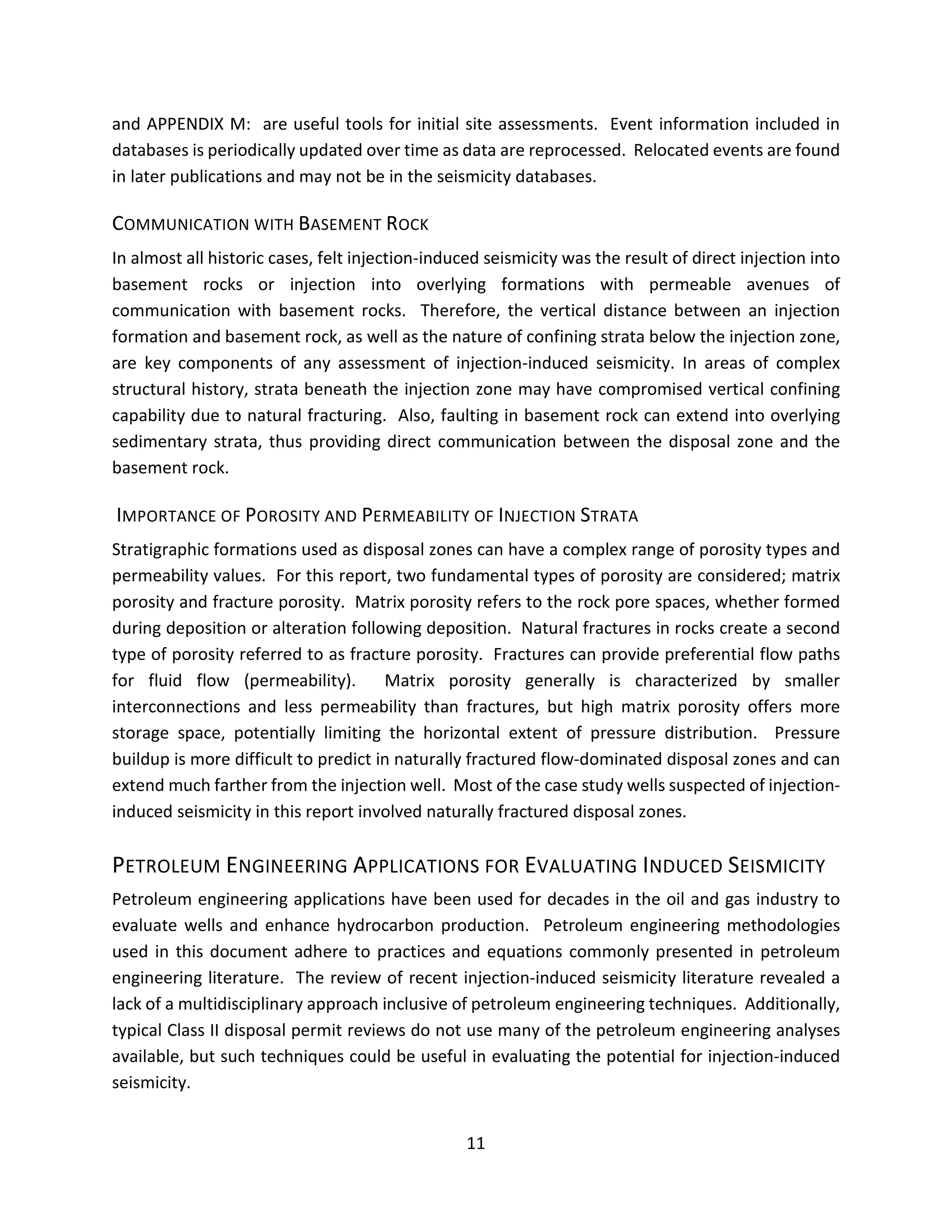 and APPENDIX M: are useful tools for initial site assessments. Event information included in
databases is periodically updated over time as data are reprocessed. Relocated events are found
in later publications and may not be in the seismicity databases.
COMMUNICATION WITH BASEMENT ROCK
In almost all historic cases, felt injection-induced seismicity was the result of direct injection into
basement rocks or injection into overlying formations with permeable avenues of
communication with basement rocks. Therefore, the vertical distance between an injection
formation and basement rock, as well as the nature of confining strata below the injection zone,
are key components of any assessment of injection-induced seismicity. In areas of complex
structural history, strata beneath the injection zone may have compromised vertical confining
capability due to natural fracturing. Also, faulting in basement rock can extend into overlying
sedimentary strata, thus providing direct communication between the disposal zone and the
basement rock.
IMPORTANCE OF POROSITY AND PERMEABILITY OF INJECTION STRATA
Stratigraphic formations used as disposal zones can have a complex range of porosity types and
permeability values. For this report, two fundamental types of porosity are considered; matrix
porosity and fracture porosity. Matrix porosity refers to the rock pore spaces, whether formed
during deposition or alteration following deposition. Natural fractures in rocks create a second
type of porosity referred to as fracture porosity. Fractures can provide preferential flow paths
for fluid flow (permeability). Matrix porosity generally is characterized by smaller
interconnections and less permeability than fractures, but high matrix porosity offers more
storage space, potentially limiting the horizontal extent of pressure distribution. Pressure
buildup is more difficult to predict in naturally fractured flow-dominated disposal zones and can
extend much farther from the injection well. Most of the case study wells suspected of injection-
induced seismicity in this report involved naturally fractured disposal zones.
PETROLEUM ENGINEERING APPLICATIONS FOR EVALUATING INDUCED SEISMICITY
Petroleum engineering applications have been used for decades in the oil and gas industry to
evaluate wells and enhance hydrocarbon production. Petroleum engineering methodologies
used in this document adhere to practices and equations commonly presented in petroleum
engineering literature. The review of recent injection-induced seismicity literature revealed a
lack of a multidisciplinary approach inclusive of petroleum engineering techniques. Additionally,
typical Class II disposal permit reviews do not use many of the petroleum engineering analyses
available, but such techniques could be useful in evaluating the potential for injection-induced
seismicity.
11
 