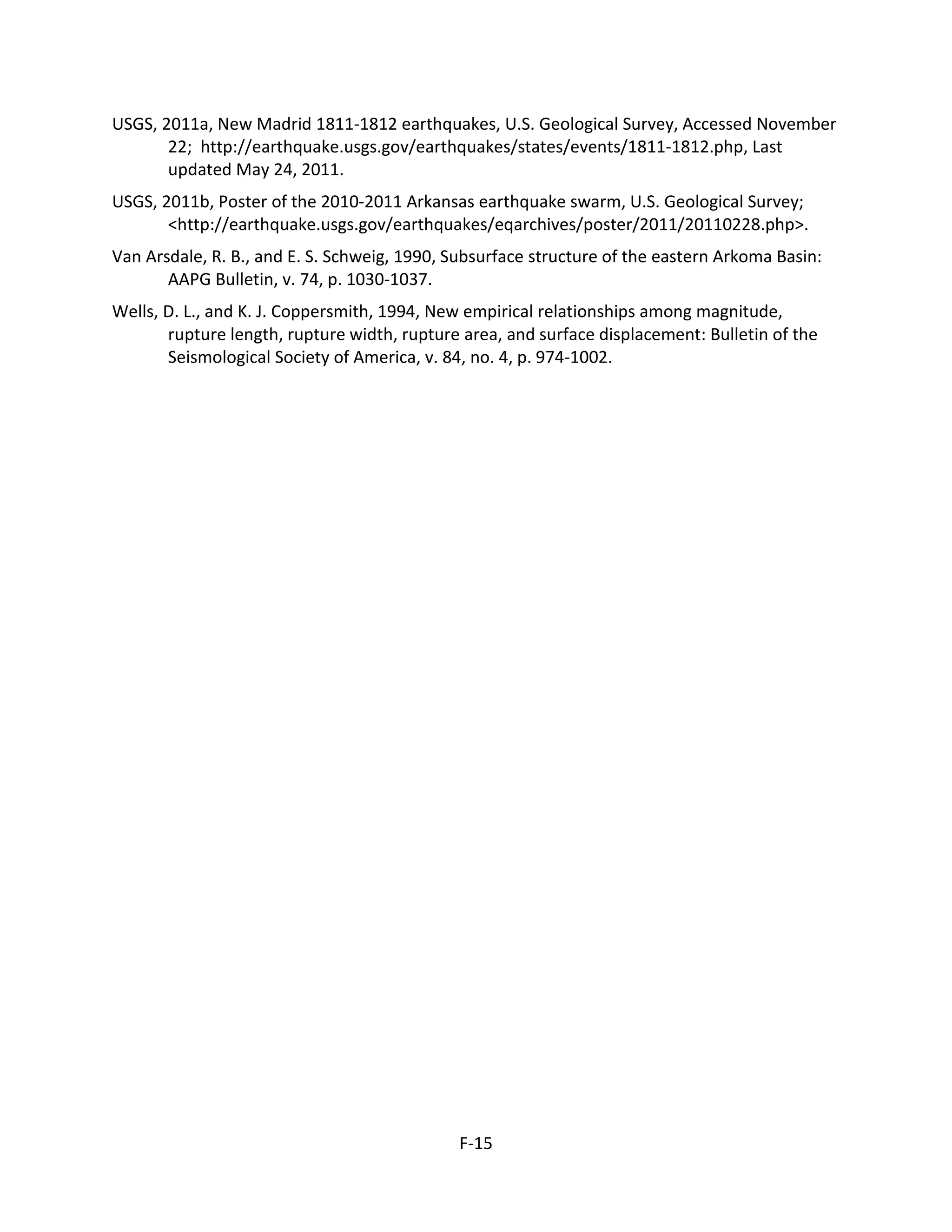USGS, 2011a, New Madrid 1811-1812 earthquakes, U.S. Geological Survey, Accessed November
22; http://earthquake.usgs.gov/earthquakes/states/events/1811-1812.php, Last
updated May 24, 2011.
USGS, 2011b, Poster of the 2010-2011 Arkansas earthquake swarm, U.S. Geological Survey;
<http://earthquake.usgs.gov/earthquakes/eqarchives/poster/2011/20110228.php>.
Van Arsdale, R. B., and E. S. Schweig, 1990, Subsurface structure of the eastern Arkoma Basin:
AAPG Bulletin, v. 74, p. 1030-1037.
Wells, D. L., and K. J. Coppersmith, 1994, New empirical relationships among magnitude,
rupture length, rupture width, rupture area, and surface displacement: Bulletin of the
Seismological Society of America, v. 84, no. 4, p. 974-1002.
F-15
 
