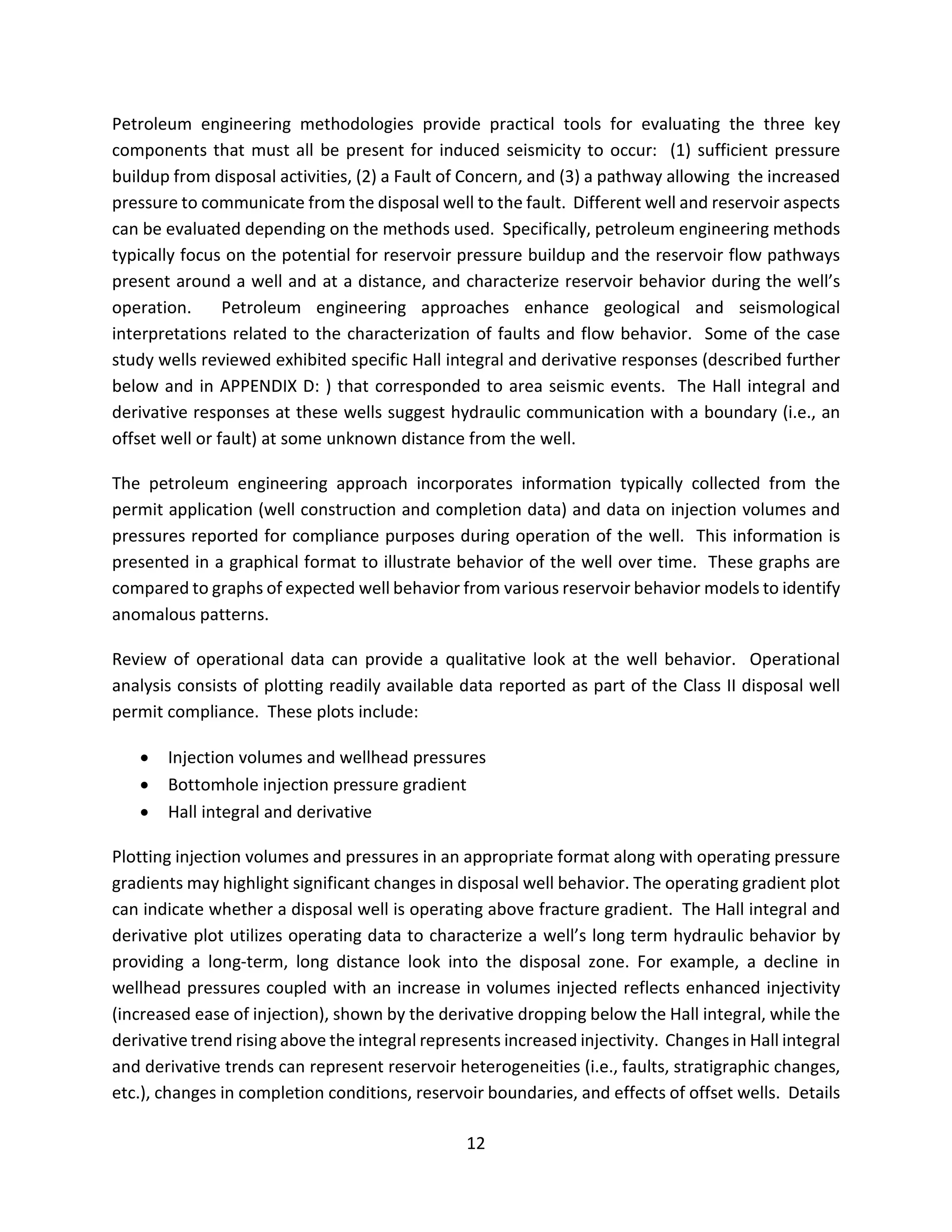 Petroleum engineering methodologies provide practical tools for evaluating the three key
components that must all be present for induced seismicity to occur: (1) sufficient pressure
buildup from disposal activities, (2) a Fault of Concern, and (3) a pathway allowing the increased
pressure to communicate from the disposal well to the fault. Different well and reservoir aspects
can be evaluated depending on the methods used. Specifically, petroleum engineering methods
typically focus on the potential for reservoir pressure buildup and the reservoir flow pathways
present around a well and at a distance, and characterize reservoir behavior during the well’s
operation. Petroleum engineering approaches enhance geological and seismological
interpretations related to the characterization of faults and flow behavior. Some of the case
study wells reviewed exhibited specific Hall integral and derivative responses (described further
below and in APPENDIX D: ) that corresponded to area seismic events. The Hall integral and
derivative responses at these wells suggest hydraulic communication with a boundary (i.e., an
offset well or fault) at some unknown distance from the well.
The petroleum engineering approach incorporates information typically collected from the
permit application (well construction and completion data) and data on injection volumes and
pressures reported for compliance purposes during operation of the well. This information is
presented in a graphical format to illustrate behavior of the well over time. These graphs are
compared to graphs of expected well behavior from various reservoir behavior models to identify
anomalous patterns.
Review of operational data can provide a qualitative look at the well behavior. Operational
analysis consists of plotting readily available data reported as part of the Class II disposal well
permit compliance. These plots include:
• Injection volumes and wellhead pressures
• Bottomhole injection pressure gradient
• Hall integral and derivative
Plotting injection volumes and pressures in an appropriate format along with operating pressure
gradients may highlight significant changes in disposal well behavior. The operating gradient plot
can indicate whether a disposal well is operating above fracture gradient. The Hall integral and
derivative plot utilizes operating data to characterize a well’s long term hydraulic behavior by
providing a long-term, long distance look into the disposal zone. For example, a decline in
wellhead pressures coupled with an increase in volumes injected reflects enhanced injectivity
(increased ease of injection), shown by the derivative dropping below the Hall integral, while the
derivative trend rising above the integral represents increased injectivity. Changes in Hall integral
and derivative trends can represent reservoir heterogeneities (i.e., faults, stratigraphic changes,
etc.), changes in completion conditions, reservoir boundaries, and effects of offset wells. Details
12
 