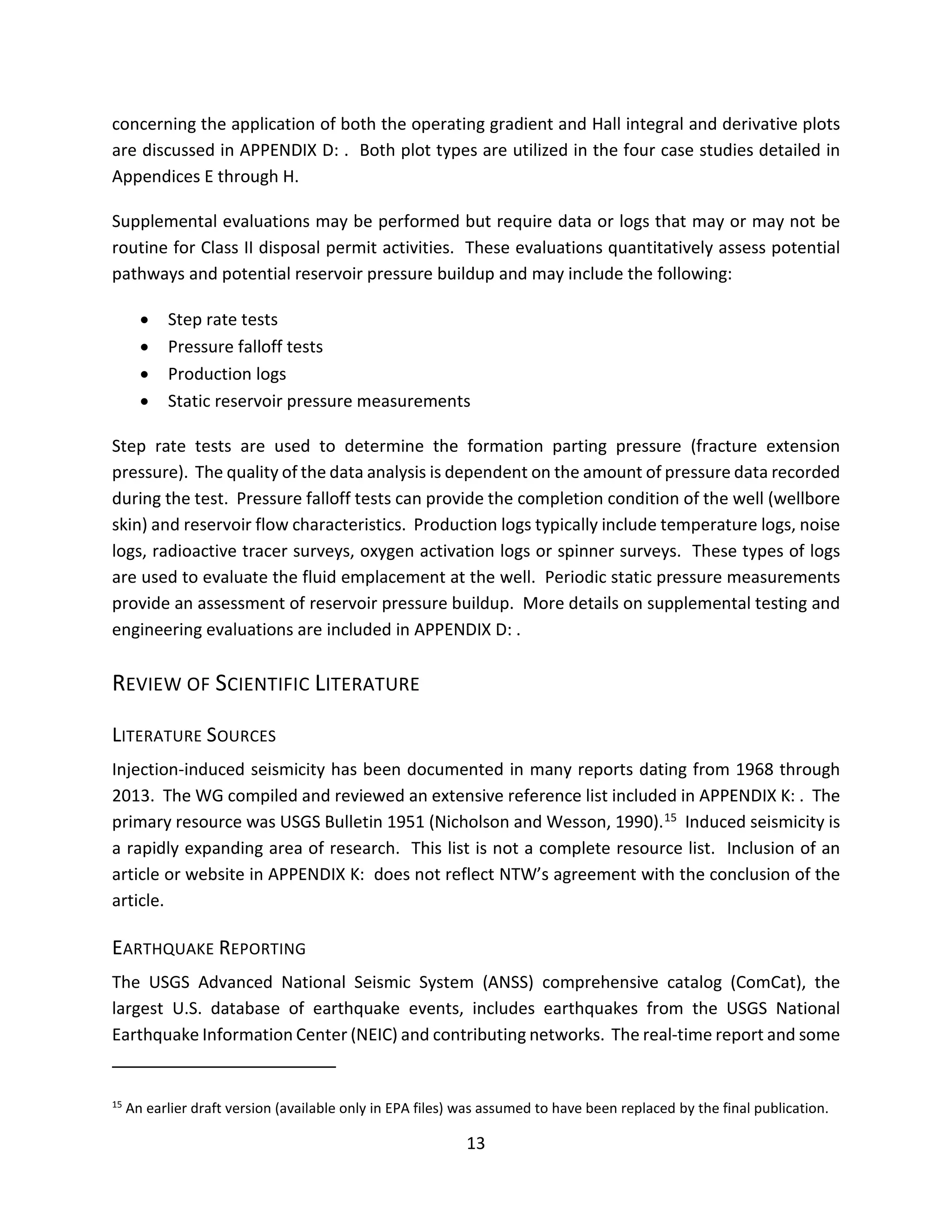 concerning the application of both the operating gradient and Hall integral and derivative plots
are discussed in APPENDIX D: . Both plot types are utilized in the four case studies detailed in
Appendices E through H.
Supplemental evaluations may be performed but require data or logs that may or may not be
routine for Class II disposal permit activities. These evaluations quantitatively assess potential
pathways and potential reservoir pressure buildup and may include the following:
• Step rate tests
• Pressure falloff tests
• Production logs
• Static reservoir pressure measurements
Step rate tests are used to determine the formation parting pressure (fracture extension
pressure). The quality of the data analysis is dependent on the amount of pressure data recorded
during the test. Pressure falloff tests can provide the completion condition of the well (wellbore
skin) and reservoir flow characteristics. Production logs typically include temperature logs, noise
logs, radioactive tracer surveys, oxygen activation logs or spinner surveys. These types of logs
are used to evaluate the fluid emplacement at the well. Periodic static pressure measurements
provide an assessment of reservoir pressure buildup. More details on supplemental testing and
engineering evaluations are included in APPENDIX D: .
REVIEW OF SCIENTIFIC LITERATURE
LITERATURE SOURCES
Injection-induced seismicity has been documented in many reports dating from 1968 through
2013. The WG compiled and reviewed an extensive reference list included in APPENDIX K: . The
primary resource was USGS Bulletin 1951 (Nicholson and Wesson, 1990).15 Induced seismicity is
a rapidly expanding area of research. This list is not a complete resource list. Inclusion of an
article or website in APPENDIX K: does not reflect NTW’s agreement with the conclusion of the
article.
EARTHQUAKE REPORTING
The USGS Advanced National Seismic System (ANSS) comprehensive catalog (ComCat), the
largest U.S. database of earthquake events, includes earthquakes from the USGS National
Earthquake Information Center (NEIC) and contributing networks. The real-time report and some
15
An earlier draft version (available only in EPA files) was assumed to have been replaced by the final publication.
13
 
