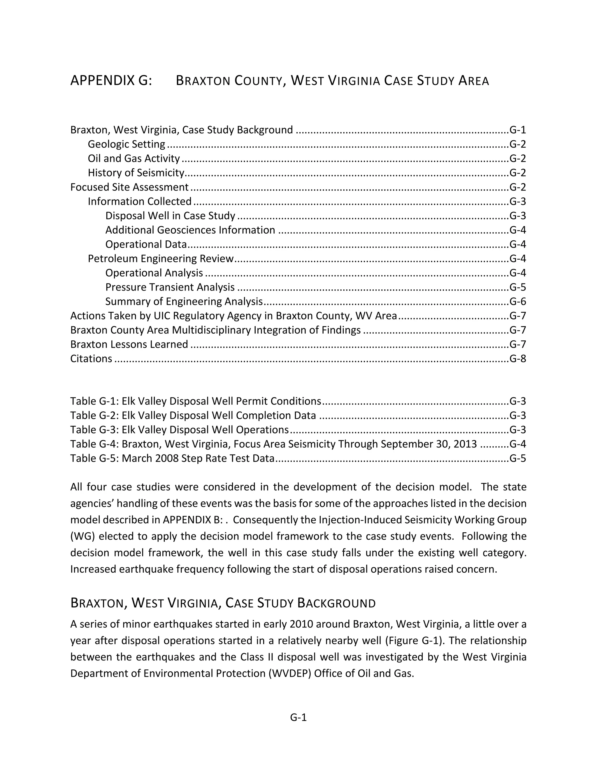 APPENDIX G: BRAXTON COUNTY, WEST VIRGINIA CASE STUDY AREA
Braxton, West Virginia, Case Study Background .........................................................................G-1
Geologic Setting.....................................................................................................................G-2
Oil and Gas Activity................................................................................................................G-2
History of Seismicity...............................................................................................................G-2
Focused Site Assessment.............................................................................................................G-2
Information Collected............................................................................................................G-3
Disposal Well in Case Study.............................................................................................G-3
Additional Geosciences Information ...............................................................................G-4
Operational Data..............................................................................................................G-4
Petroleum Engineering Review..............................................................................................G-4
Operational Analysis........................................................................................................G-4
Pressure Transient Analysis .............................................................................................G-5
Summary of Engineering Analysis....................................................................................G-6
Actions Taken by UIC Regulatory Agency in Braxton County, WV Area......................................G-7
Braxton County Area Multidisciplinary Integration of Findings ..................................................G-7
Braxton Lessons Learned .............................................................................................................G-7
Citations .......................................................................................................................................G-8
Table G-1: Elk Valley Disposal Well Permit Conditions................................................................G-3
Table G-2: Elk Valley Disposal Well Completion Data .................................................................G-3
Table G-3: Elk Valley Disposal Well Operations...........................................................................G-3
Table G-4: Braxton, West Virginia, Focus Area Seismicity Through September 30, 2013 ..........G-4
Table G-5: March 2008 Step Rate Test Data................................................................................G-5
All four case studies were considered in the development of the decision model. The state
agencies’ handling of these events was the basis for some of the approaches listed in the decision
model described in APPENDIX B: . Consequently the Injection-Induced Seismicity Working Group
(WG) elected to apply the decision model framework to the case study events. Following the
decision model framework, the well in this case study falls under the existing well category.
Increased earthquake frequency following the start of disposal operations raised concern.
BRAXTON, WEST VIRGINIA, CASE STUDY BACKGROUND
A series of minor earthquakes started in early 2010 around Braxton, West Virginia, a little over a
year after disposal operations started in a relatively nearby well (Figure G-1). The relationship
between the earthquakes and the Class II disposal well was investigated by the West Virginia
Department of Environmental Protection (WVDEP) Office of Oil and Gas.
G-1
 