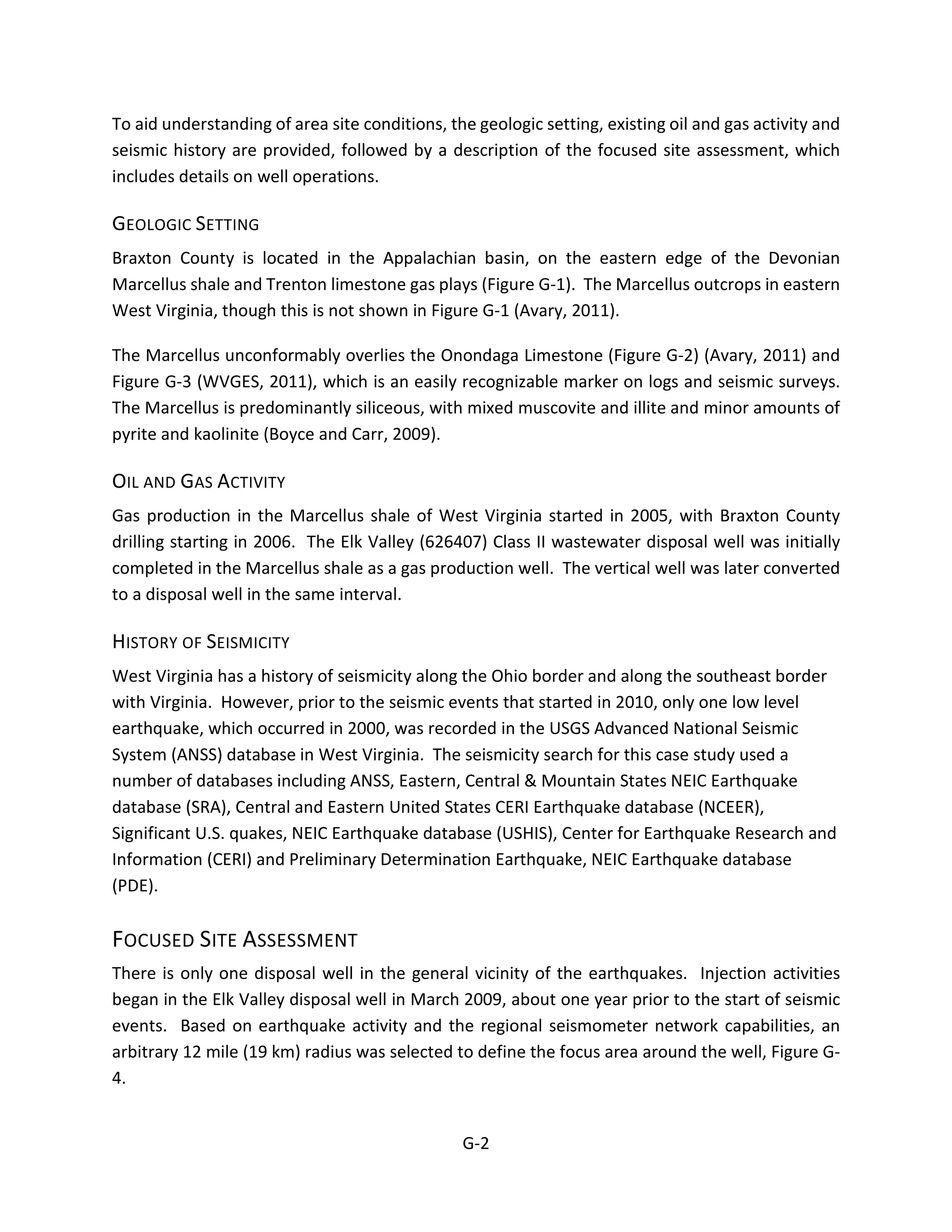 To aid understanding of area site conditions, the geologic setting, existing oil and gas activity and
seismic history are provided, followed by a description of the focused site assessment, which
includes details on well operations.
GEOLOGIC SETTING
Braxton County is located in the Appalachian basin, on the eastern edge of the Devonian
Marcellus shale and Trenton limestone gas plays (Figure G-1). The Marcellus outcrops in eastern
West Virginia, though this is not shown in Figure G-1 (Avary, 2011).
The Marcellus unconformably overlies the Onondaga Limestone (Figure G-2) (Avary, 2011) and
Figure G-3 (WVGES, 2011), which is an easily recognizable marker on logs and seismic surveys.
The Marcellus is predominantly siliceous, with mixed muscovite and illite and minor amounts of
pyrite and kaolinite (Boyce and Carr, 2009).
OIL AND GAS ACTIVITY
Gas production in the Marcellus shale of West Virginia started in 2005, with Braxton County
drilling starting in 2006. The Elk Valley (626407) Class II wastewater disposal well was initially
completed in the Marcellus shale as a gas production well. The vertical well was later converted
to a disposal well in the same interval.
HISTORY OF SEISMICITY
West Virginia has a history of seismicity along the Ohio border and along the southeast border
with Virginia. However, prior to the seismic events that started in 2010, only one low level
earthquake, which occurred in 2000, was recorded in the USGS Advanced National Seismic
System (ANSS) database in West Virginia. The seismicity search for this case study used a
number of databases including ANSS, Eastern, Central & Mountain States NEIC Earthquake
database (SRA), Central and Eastern United States CERI Earthquake database (NCEER),
Significant U.S. quakes, NEIC Earthquake database (USHIS), Center for Earthquake Research and
Information (CERI) and Preliminary Determination Earthquake, NEIC Earthquake database
(PDE).
FOCUSED SITE ASSESSMENT
There is only one disposal well in the general vicinity of the earthquakes. Injection activities
began in the Elk Valley disposal well in March 2009, about one year prior to the start of seismic
events. Based on earthquake activity and the regional seismometer network capabilities, an
arbitrary 12 mile (19 km) radius was selected to define the focus area around the well, Figure G-
4.
G-2
 