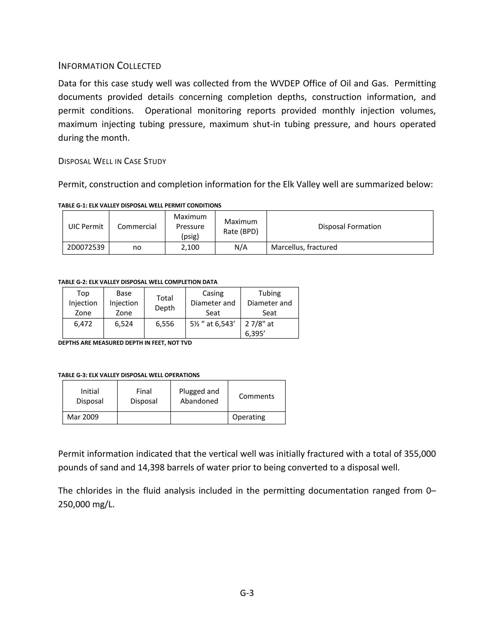INFORMATION COLLECTED
Data for this case study well was collected from the WVDEP Office of Oil and Gas. Permitting
documents provided details concerning completion depths, construction information, and
permit conditions. Operational monitoring reports provided monthly injection volumes,
maximum injecting tubing pressure, maximum shut-in tubing pressure, and hours operated
during the month.
DISPOSAL WELL IN CASE STUDY
Permit, construction and completion information for the Elk Valley well are summarized below:
TABLE G-1: ELK VALLEY DISPOSAL WELL PERMIT CONDITIONS
UIC Permit Commercial
Maximum
Pressure
(psig)
Maximum
Rate (BPD)
Disposal Formation
2D0072539 no 2,100 N/A Marcellus, fractured
TABLE G-2: ELK VALLEY DISPOSAL WELL COMPLETION DATA
Top
Injection
Zone
Base
Injection
Zone
Total
Depth
Casing
Diameter and
Seat
Tubing
Diameter and
Seat
6,472 6,524 6,556 5½ “ at 6,543’ 2 7/8" at
6,395’
DEPTHS ARE MEASURED DEPTH IN FEET, NOT TVD
TABLE G-3: ELK VALLEY DISPOSAL WELL OPERATIONS
Initial
Disposal
Final
Disposal
Plugged and
Abandoned
Comments
Mar 2009 Operating
Permit information indicated that the vertical well was initially fractured with a total of 355,000
pounds of sand and 14,398 barrels of water prior to being converted to a disposal well.
The chlorides in the fluid analysis included in the permitting documentation ranged from 0–
250,000 mg/L.
G-3
 