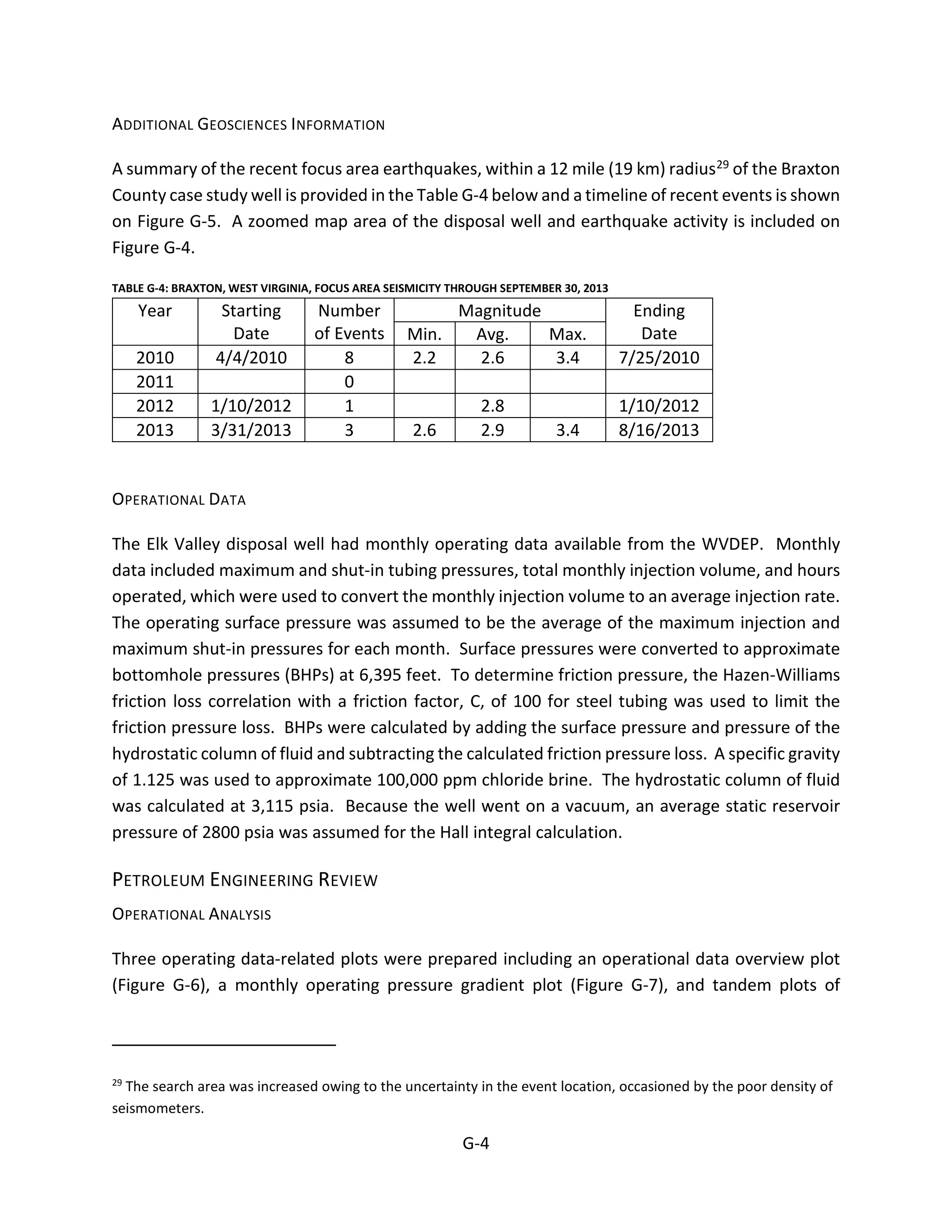ADDITIONAL GEOSCIENCES INFORMATION
A summary of the recent focus area earthquakes, within a 12 mile (19 km) radius29 of the Braxton
County case study well is provided in the Table G-4 below and a timeline of recent events is shown
on Figure G-5. A zoomed map area of the disposal well and earthquake activity is included on
Figure G-4.
TABLE G-4: BRAXTON, WEST VIRGINIA, FOCUS AREA SEISMICITY THROUGH SEPTEMBER 30, 2013
Year Starting
Date
Number
of Events
Magnitude Ending
DateMin. Avg. Max.
2010 4/4/2010 8 2.2 2.6 3.4 7/25/2010
2011 0
2012 1/10/2012 1 2.8 1/10/2012
2013 3/31/2013 3 2.6 2.9 3.4 8/16/2013
OPERATIONAL DATA
The Elk Valley disposal well had monthly operating data available from the WVDEP. Monthly
data included maximum and shut-in tubing pressures, total monthly injection volume, and hours
operated, which were used to convert the monthly injection volume to an average injection rate.
The operating surface pressure was assumed to be the average of the maximum injection and
maximum shut-in pressures for each month. Surface pressures were converted to approximate
bottomhole pressures (BHPs) at 6,395 feet. To determine friction pressure, the Hazen-Williams
friction loss correlation with a friction factor, C, of 100 for steel tubing was used to limit the
friction pressure loss. BHPs were calculated by adding the surface pressure and pressure of the
hydrostatic column of fluid and subtracting the calculated friction pressure loss. A specific gravity
of 1.125 was used to approximate 100,000 ppm chloride brine. The hydrostatic column of fluid
was calculated at 3,115 psia. Because the well went on a vacuum, an average static reservoir
pressure of 2800 psia was assumed for the Hall integral calculation.
PETROLEUM ENGINEERING REVIEW
OPERATIONAL ANALYSIS
Three operating data-related plots were prepared including an operational data overview plot
(Figure G-6), a monthly operating pressure gradient plot (Figure G-7), and tandem plots of
29
The search area was increased owing to the uncertainty in the event location, occasioned by the poor density of
seismometers.
G-4
 
