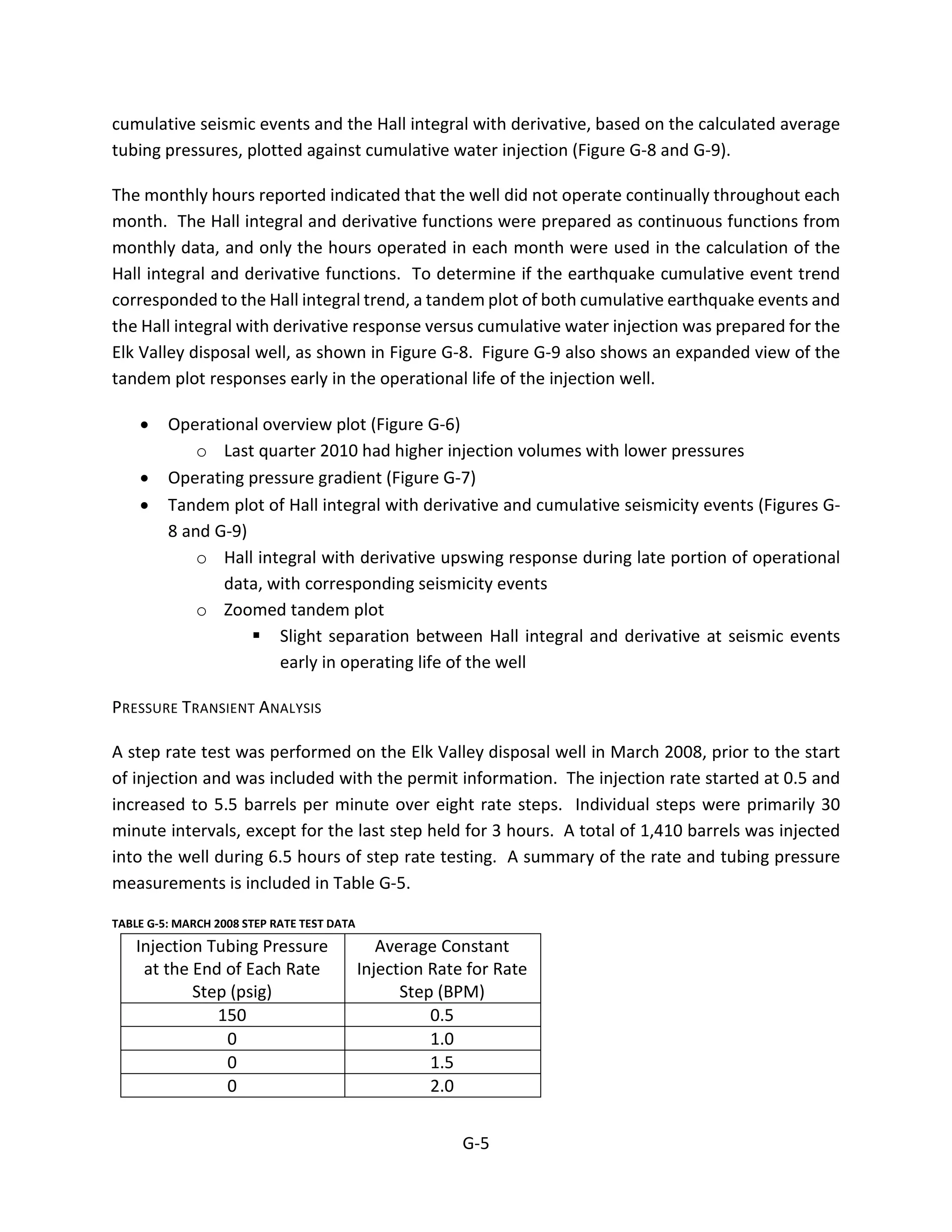 cumulative seismic events and the Hall integral with derivative, based on the calculated average
tubing pressures, plotted against cumulative water injection (Figure G-8 and G-9).
The monthly hours reported indicated that the well did not operate continually throughout each
month. The Hall integral and derivative functions were prepared as continuous functions from
monthly data, and only the hours operated in each month were used in the calculation of the
Hall integral and derivative functions. To determine if the earthquake cumulative event trend
corresponded to the Hall integral trend, a tandem plot of both cumulative earthquake events and
the Hall integral with derivative response versus cumulative water injection was prepared for the
Elk Valley disposal well, as shown in Figure G-8. Figure G-9 also shows an expanded view of the
tandem plot responses early in the operational life of the injection well.
• Operational overview plot (Figure G-6)
o Last quarter 2010 had higher injection volumes with lower pressures
• Operating pressure gradient (Figure G-7)
• Tandem plot of Hall integral with derivative and cumulative seismicity events (Figures G-
8 and G-9)
o Hall integral with derivative upswing response during late portion of operational
data, with corresponding seismicity events
o Zoomed tandem plot
 Slight separation between Hall integral and derivative at seismic events
early in operating life of the well
PRESSURE TRANSIENT ANALYSIS
A step rate test was performed on the Elk Valley disposal well in March 2008, prior to the start
of injection and was included with the permit information. The injection rate started at 0.5 and
increased to 5.5 barrels per minute over eight rate steps. Individual steps were primarily 30
minute intervals, except for the last step held for 3 hours. A total of 1,410 barrels was injected
into the well during 6.5 hours of step rate testing. A summary of the rate and tubing pressure
measurements is included in Table G-5.
TABLE G-5: MARCH 2008 STEP RATE TEST DATA
Injection Tubing Pressure
at the End of Each Rate
Step (psig)
Average Constant
Injection Rate for Rate
Step (BPM)
150 0.5
0 1.0
0 1.5
0 2.0
G-5
 