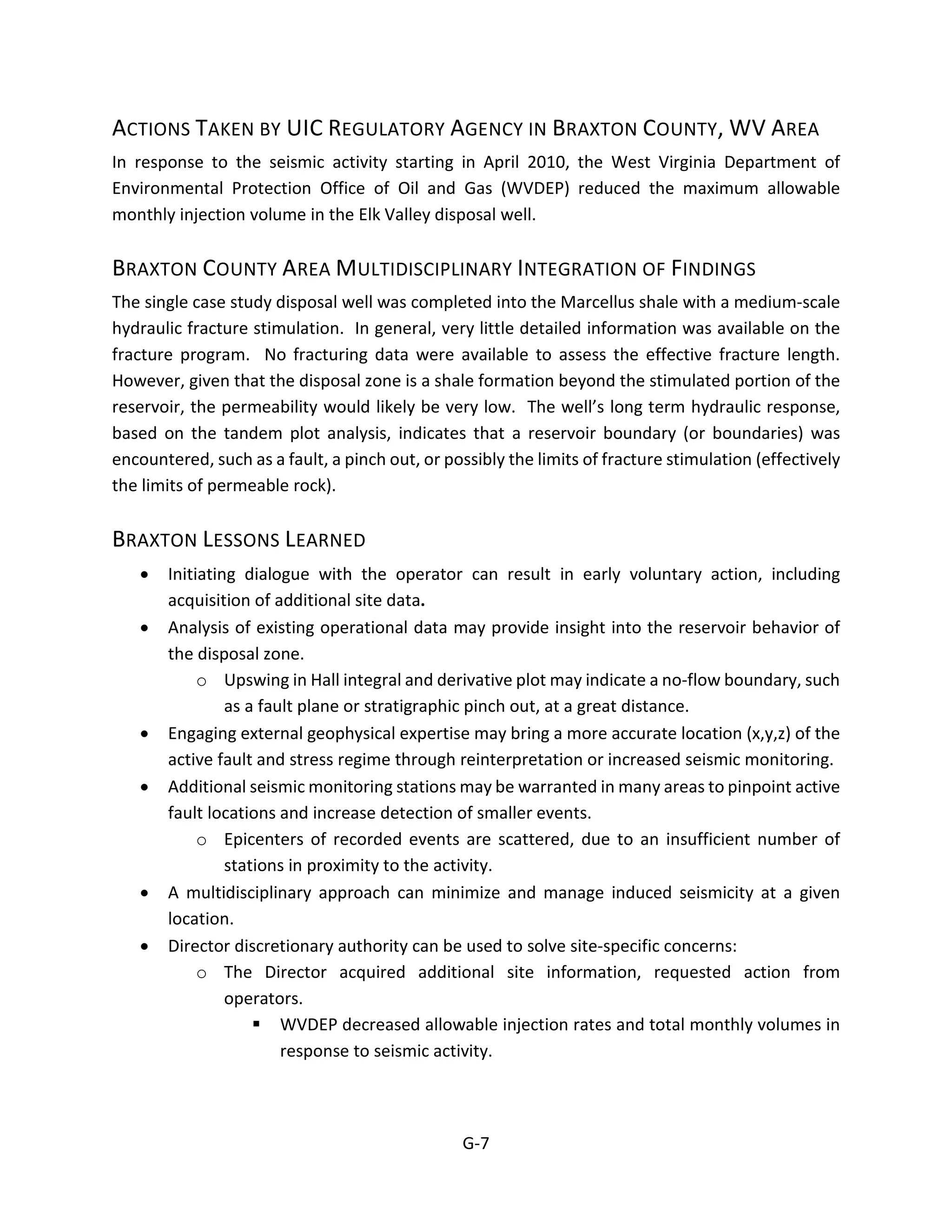 ACTIONS TAKEN BY UIC REGULATORY AGENCY IN BRAXTON COUNTY, WV AREA
In response to the seismic activity starting in April 2010, the West Virginia Department of
Environmental Protection Office of Oil and Gas (WVDEP) reduced the maximum allowable
monthly injection volume in the Elk Valley disposal well.
BRAXTON COUNTY AREA MULTIDISCIPLINARY INTEGRATION OF FINDINGS
The single case study disposal well was completed into the Marcellus shale with a medium-scale
hydraulic fracture stimulation. In general, very little detailed information was available on the
fracture program. No fracturing data were available to assess the effective fracture length.
However, given that the disposal zone is a shale formation beyond the stimulated portion of the
reservoir, the permeability would likely be very low. The well’s long term hydraulic response,
based on the tandem plot analysis, indicates that a reservoir boundary (or boundaries) was
encountered, such as a fault, a pinch out, or possibly the limits of fracture stimulation (effectively
the limits of permeable rock).
BRAXTON LESSONS LEARNED
• Initiating dialogue with the operator can result in early voluntary action, including
acquisition of additional site data.
• Analysis of existing operational data may provide insight into the reservoir behavior of
the disposal zone.
o Upswing in Hall integral and derivative plot may indicate a no-flow boundary, such
as a fault plane or stratigraphic pinch out, at a great distance.
• Engaging external geophysical expertise may bring a more accurate location (x,y,z) of the
active fault and stress regime through reinterpretation or increased seismic monitoring.
• Additional seismic monitoring stations may be warranted in many areas to pinpoint active
fault locations and increase detection of smaller events.
o Epicenters of recorded events are scattered, due to an insufficient number of
stations in proximity to the activity.
• A multidisciplinary approach can minimize and manage induced seismicity at a given
location.
• Director discretionary authority can be used to solve site-specific concerns:
o The Director acquired additional site information, requested action from
operators.
 WVDEP decreased allowable injection rates and total monthly volumes in
response to seismic activity.
G-7
 