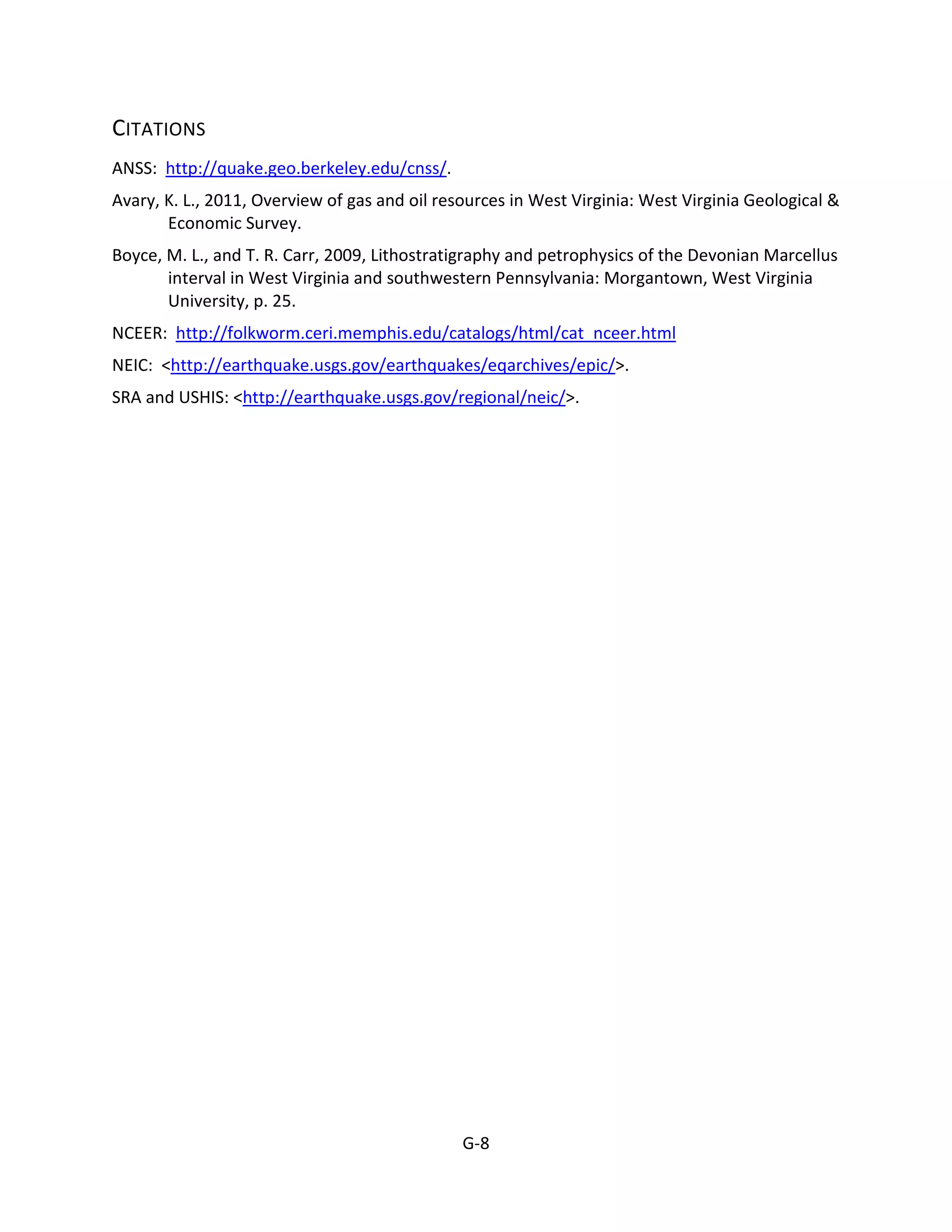CITATIONS
ANSS: http://quake.geo.berkeley.edu/cnss/.
Avary, K. L., 2011, Overview of gas and oil resources in West Virginia: West Virginia Geological &
Economic Survey.
Boyce, M. L., and T. R. Carr, 2009, Lithostratigraphy and petrophysics of the Devonian Marcellus
interval in West Virginia and southwestern Pennsylvania: Morgantown, West Virginia
University, p. 25.
NCEER: http://folkworm.ceri.memphis.edu/catalogs/html/cat_nceer.html
NEIC: <http://earthquake.usgs.gov/earthquakes/eqarchives/epic/>.
SRA and USHIS: <http://earthquake.usgs.gov/regional/neic/>.
G-8
 