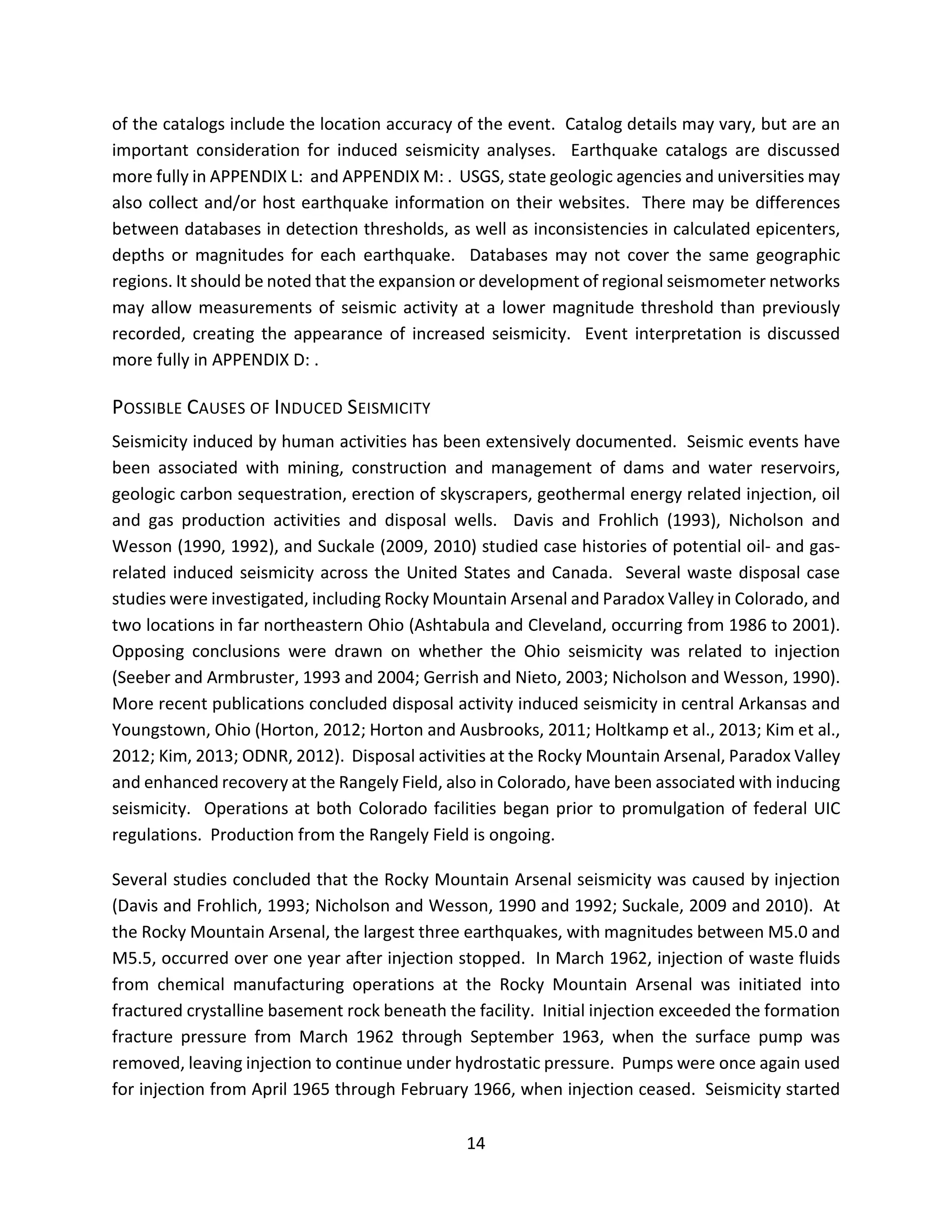 of the catalogs include the location accuracy of the event. Catalog details may vary, but are an
important consideration for induced seismicity analyses. Earthquake catalogs are discussed
more fully in APPENDIX L: and APPENDIX M: . USGS, state geologic agencies and universities may
also collect and/or host earthquake information on their websites. There may be differences
between databases in detection thresholds, as well as inconsistencies in calculated epicenters,
depths or magnitudes for each earthquake. Databases may not cover the same geographic
regions. It should be noted that the expansion or development of regional seismometer networks
may allow measurements of seismic activity at a lower magnitude threshold than previously
recorded, creating the appearance of increased seismicity. Event interpretation is discussed
more fully in APPENDIX D: .
POSSIBLE CAUSES OF INDUCED SEISMICITY
Seismicity induced by human activities has been extensively documented. Seismic events have
been associated with mining, construction and management of dams and water reservoirs,
geologic carbon sequestration, erection of skyscrapers, geothermal energy related injection, oil
and gas production activities and disposal wells. Davis and Frohlich (1993), Nicholson and
Wesson (1990, 1992), and Suckale (2009, 2010) studied case histories of potential oil- and gas-
related induced seismicity across the United States and Canada. Several waste disposal case
studies were investigated, including Rocky Mountain Arsenal and Paradox Valley in Colorado, and
two locations in far northeastern Ohio (Ashtabula and Cleveland, occurring from 1986 to 2001).
Opposing conclusions were drawn on whether the Ohio seismicity was related to injection
(Seeber and Armbruster, 1993 and 2004; Gerrish and Nieto, 2003; Nicholson and Wesson, 1990).
More recent publications concluded disposal activity induced seismicity in central Arkansas and
Youngstown, Ohio (Horton, 2012; Horton and Ausbrooks, 2011; Holtkamp et al., 2013; Kim et al.,
2012; Kim, 2013; ODNR, 2012). Disposal activities at the Rocky Mountain Arsenal, Paradox Valley
and enhanced recovery at the Rangely Field, also in Colorado, have been associated with inducing
seismicity. Operations at both Colorado facilities began prior to promulgation of federal UIC
regulations. Production from the Rangely Field is ongoing.
Several studies concluded that the Rocky Mountain Arsenal seismicity was caused by injection
(Davis and Frohlich, 1993; Nicholson and Wesson, 1990 and 1992; Suckale, 2009 and 2010). At
the Rocky Mountain Arsenal, the largest three earthquakes, with magnitudes between M5.0 and
M5.5, occurred over one year after injection stopped. In March 1962, injection of waste fluids
from chemical manufacturing operations at the Rocky Mountain Arsenal was initiated into
fractured crystalline basement rock beneath the facility. Initial injection exceeded the formation
fracture pressure from March 1962 through September 1963, when the surface pump was
removed, leaving injection to continue under hydrostatic pressure. Pumps were once again used
for injection from April 1965 through February 1966, when injection ceased. Seismicity started
14
 