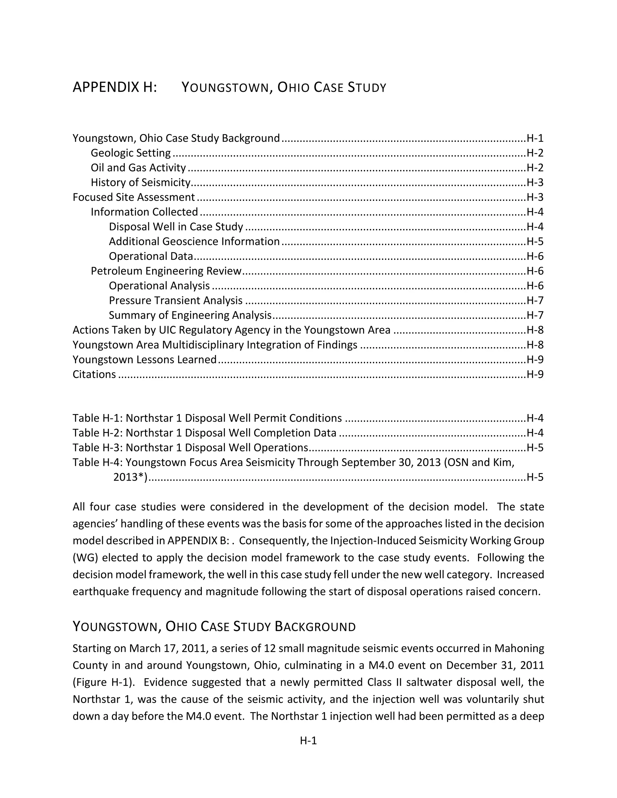 APPENDIX H: YOUNGSTOWN, OHIO CASE STUDY
Youngstown, Ohio Case Study Background.................................................................................H-1
Geologic Setting.....................................................................................................................H-2
Oil and Gas Activity................................................................................................................H-2
History of Seismicity...............................................................................................................H-3
Focused Site Assessment.............................................................................................................H-3
Information Collected............................................................................................................H-4
Disposal Well in Case Study.............................................................................................H-4
Additional Geoscience Information.................................................................................H-5
Operational Data..............................................................................................................H-6
Petroleum Engineering Review..............................................................................................H-6
Operational Analysis........................................................................................................H-6
Pressure Transient Analysis .............................................................................................H-7
Summary of Engineering Analysis....................................................................................H-7
Actions Taken by UIC Regulatory Agency in the Youngstown Area ............................................H-8
Youngstown Area Multidisciplinary Integration of Findings .......................................................H-8
Youngstown Lessons Learned......................................................................................................H-9
Citations .......................................................................................................................................H-9
Table H-1: Northstar 1 Disposal Well Permit Conditions ............................................................H-4
Table H-2: Northstar 1 Disposal Well Completion Data ..............................................................H-4
Table H-3: Northstar 1 Disposal Well Operations........................................................................H-5
Table H-4: Youngstown Focus Area Seismicity Through September 30, 2013 (OSN and Kim,
2013*).............................................................................................................................H-5
All four case studies were considered in the development of the decision model. The state
agencies’ handling of these events was the basis for some of the approaches listed in the decision
model described in APPENDIX B: . Consequently, the Injection-Induced Seismicity Working Group
(WG) elected to apply the decision model framework to the case study events. Following the
decision model framework, the well in this case study fell under the new well category. Increased
earthquake frequency and magnitude following the start of disposal operations raised concern.
YOUNGSTOWN, OHIO CASE STUDY BACKGROUND
Starting on March 17, 2011, a series of 12 small magnitude seismic events occurred in Mahoning
County in and around Youngstown, Ohio, culminating in a M4.0 event on December 31, 2011
(Figure H-1). Evidence suggested that a newly permitted Class II saltwater disposal well, the
Northstar 1, was the cause of the seismic activity, and the injection well was voluntarily shut
down a day before the M4.0 event. The Northstar 1 injection well had been permitted as a deep
H-1
 