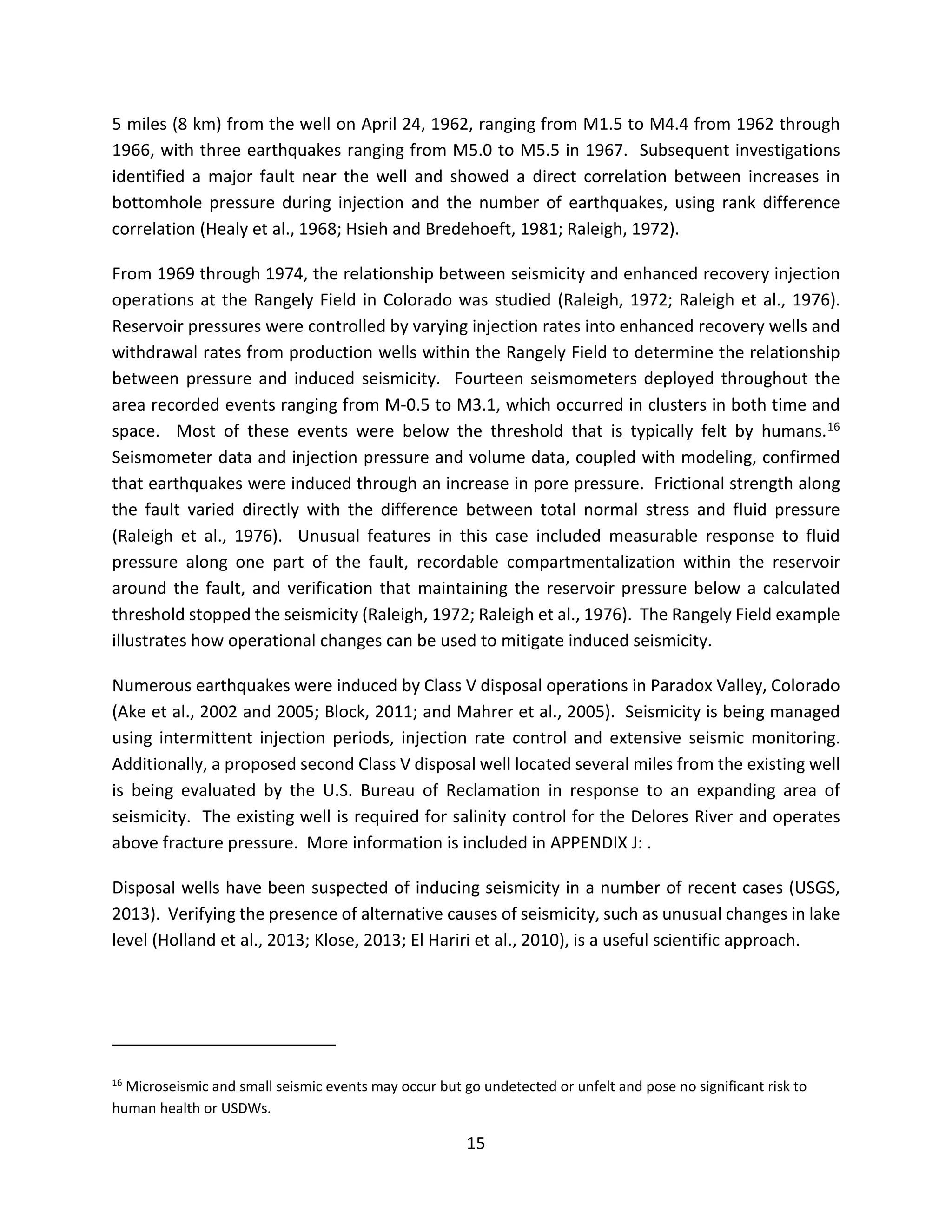 5 miles (8 km) from the well on April 24, 1962, ranging from M1.5 to M4.4 from 1962 through
1966, with three earthquakes ranging from M5.0 to M5.5 in 1967. Subsequent investigations
identified a major fault near the well and showed a direct correlation between increases in
bottomhole pressure during injection and the number of earthquakes, using rank difference
correlation (Healy et al., 1968; Hsieh and Bredehoeft, 1981; Raleigh, 1972).
From 1969 through 1974, the relationship between seismicity and enhanced recovery injection
operations at the Rangely Field in Colorado was studied (Raleigh, 1972; Raleigh et al., 1976).
Reservoir pressures were controlled by varying injection rates into enhanced recovery wells and
withdrawal rates from production wells within the Rangely Field to determine the relationship
between pressure and induced seismicity. Fourteen seismometers deployed throughout the
area recorded events ranging from M-0.5 to M3.1, which occurred in clusters in both time and
space. Most of these events were below the threshold that is typically felt by humans.16
Seismometer data and injection pressure and volume data, coupled with modeling, confirmed
that earthquakes were induced through an increase in pore pressure. Frictional strength along
the fault varied directly with the difference between total normal stress and fluid pressure
(Raleigh et al., 1976). Unusual features in this case included measurable response to fluid
pressure along one part of the fault, recordable compartmentalization within the reservoir
around the fault, and verification that maintaining the reservoir pressure below a calculated
threshold stopped the seismicity (Raleigh, 1972; Raleigh et al., 1976). The Rangely Field example
illustrates how operational changes can be used to mitigate induced seismicity.
Numerous earthquakes were induced by Class V disposal operations in Paradox Valley, Colorado
(Ake et al., 2002 and 2005; Block, 2011; and Mahrer et al., 2005). Seismicity is being managed
using intermittent injection periods, injection rate control and extensive seismic monitoring.
Additionally, a proposed second Class V disposal well located several miles from the existing well
is being evaluated by the U.S. Bureau of Reclamation in response to an expanding area of
seismicity. The existing well is required for salinity control for the Delores River and operates
above fracture pressure. More information is included in APPENDIX J: .
Disposal wells have been suspected of inducing seismicity in a number of recent cases (USGS,
2013). Verifying the presence of alternative causes of seismicity, such as unusual changes in lake
level (Holland et al., 2013; Klose, 2013; El Hariri et al., 2010), is a useful scientific approach.
16
Microseismic and small seismic events may occur but go undetected or unfelt and pose no significant risk to
human health or USDWs.
15
 