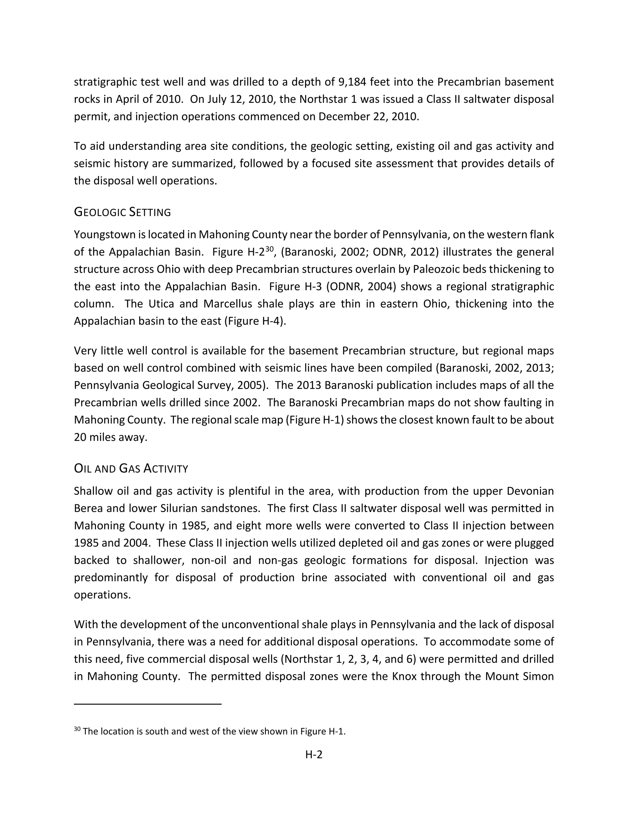 stratigraphic test well and was drilled to a depth of 9,184 feet into the Precambrian basement
rocks in April of 2010. On July 12, 2010, the Northstar 1 was issued a Class II saltwater disposal
permit, and injection operations commenced on December 22, 2010.
To aid understanding area site conditions, the geologic setting, existing oil and gas activity and
seismic history are summarized, followed by a focused site assessment that provides details of
the disposal well operations.
GEOLOGIC SETTING
Youngstown is located in Mahoning County near the border of Pennsylvania, on the western flank
of the Appalachian Basin. Figure H-230, (Baranoski, 2002; ODNR, 2012) illustrates the general
structure across Ohio with deep Precambrian structures overlain by Paleozoic beds thickening to
the east into the Appalachian Basin. Figure H-3 (ODNR, 2004) shows a regional stratigraphic
column. The Utica and Marcellus shale plays are thin in eastern Ohio, thickening into the
Appalachian basin to the east (Figure H-4).
Very little well control is available for the basement Precambrian structure, but regional maps
based on well control combined with seismic lines have been compiled (Baranoski, 2002, 2013;
Pennsylvania Geological Survey, 2005). The 2013 Baranoski publication includes maps of all the
Precambrian wells drilled since 2002. The Baranoski Precambrian maps do not show faulting in
Mahoning County. The regional scale map (Figure H-1) shows the closest known fault to be about
20 miles away.
OIL AND GAS ACTIVITY
Shallow oil and gas activity is plentiful in the area, with production from the upper Devonian
Berea and lower Silurian sandstones. The first Class II saltwater disposal well was permitted in
Mahoning County in 1985, and eight more wells were converted to Class II injection between
1985 and 2004. These Class II injection wells utilized depleted oil and gas zones or were plugged
backed to shallower, non-oil and non-gas geologic formations for disposal. Injection was
predominantly for disposal of production brine associated with conventional oil and gas
operations.
With the development of the unconventional shale plays in Pennsylvania and the lack of disposal
in Pennsylvania, there was a need for additional disposal operations. To accommodate some of
this need, five commercial disposal wells (Northstar 1, 2, 3, 4, and 6) were permitted and drilled
in Mahoning County. The permitted disposal zones were the Knox through the Mount Simon
30
The location is south and west of the view shown in Figure H-1.
H-2
 