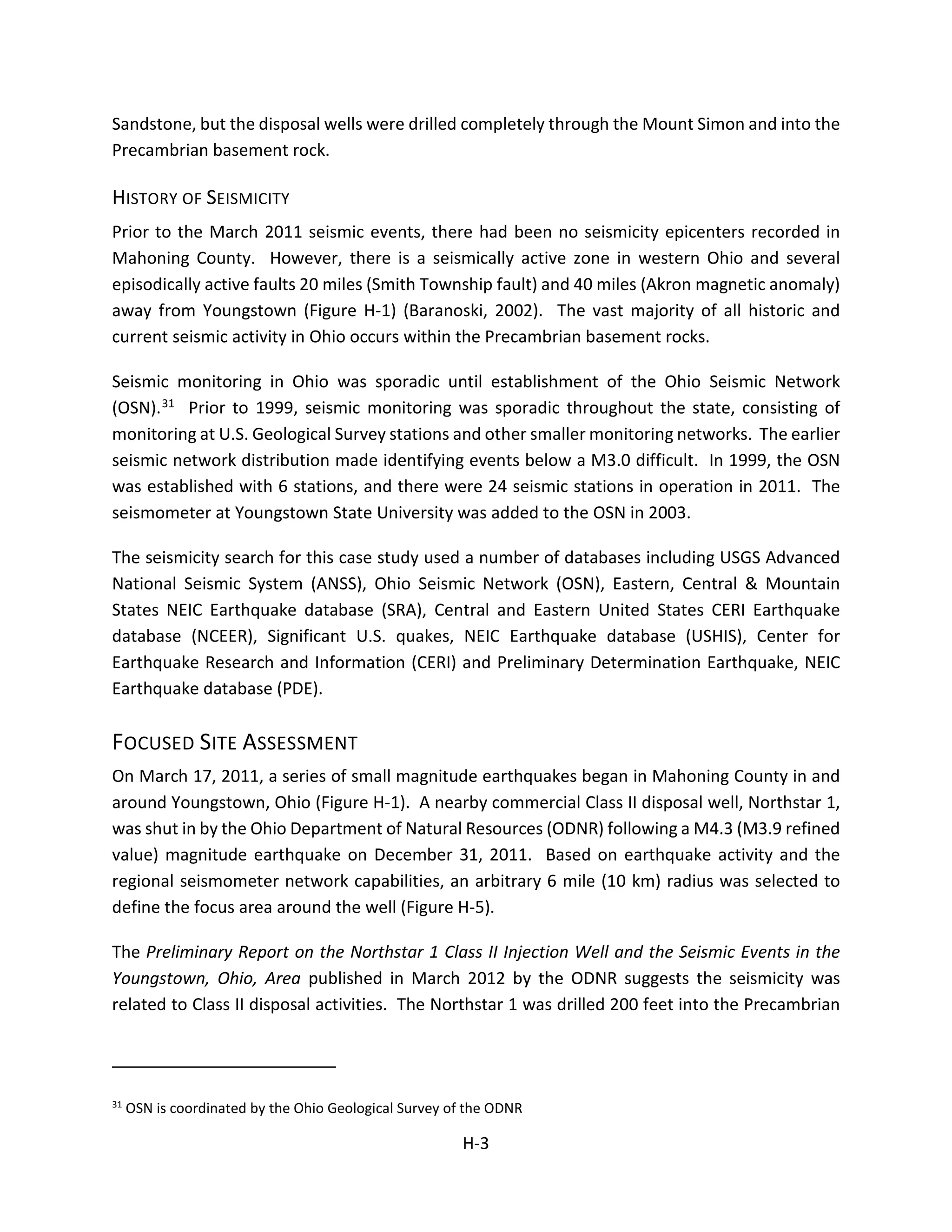 Sandstone, but the disposal wells were drilled completely through the Mount Simon and into the
Precambrian basement rock.
HISTORY OF SEISMICITY
Prior to the March 2011 seismic events, there had been no seismicity epicenters recorded in
Mahoning County. However, there is a seismically active zone in western Ohio and several
episodically active faults 20 miles (Smith Township fault) and 40 miles (Akron magnetic anomaly)
away from Youngstown (Figure H-1) (Baranoski, 2002). The vast majority of all historic and
current seismic activity in Ohio occurs within the Precambrian basement rocks.
Seismic monitoring in Ohio was sporadic until establishment of the Ohio Seismic Network
(OSN).31 Prior to 1999, seismic monitoring was sporadic throughout the state, consisting of
monitoring at U.S. Geological Survey stations and other smaller monitoring networks. The earlier
seismic network distribution made identifying events below a M3.0 difficult. In 1999, the OSN
was established with 6 stations, and there were 24 seismic stations in operation in 2011. The
seismometer at Youngstown State University was added to the OSN in 2003.
The seismicity search for this case study used a number of databases including USGS Advanced
National Seismic System (ANSS), Ohio Seismic Network (OSN), Eastern, Central & Mountain
States NEIC Earthquake database (SRA), Central and Eastern United States CERI Earthquake
database (NCEER), Significant U.S. quakes, NEIC Earthquake database (USHIS), Center for
Earthquake Research and Information (CERI) and Preliminary Determination Earthquake, NEIC
Earthquake database (PDE).
FOCUSED SITE ASSESSMENT
On March 17, 2011, a series of small magnitude earthquakes began in Mahoning County in and
around Youngstown, Ohio (Figure H-1). A nearby commercial Class II disposal well, Northstar 1,
was shut in by the Ohio Department of Natural Resources (ODNR) following a M4.3 (M3.9 refined
value) magnitude earthquake on December 31, 2011. Based on earthquake activity and the
regional seismometer network capabilities, an arbitrary 6 mile (10 km) radius was selected to
define the focus area around the well (Figure H-5).
The Preliminary Report on the Northstar 1 Class II Injection Well and the Seismic Events in the
Youngstown, Ohio, Area published in March 2012 by the ODNR suggests the seismicity was
related to Class II disposal activities. The Northstar 1 was drilled 200 feet into the Precambrian
31
OSN is coordinated by the Ohio Geological Survey of the ODNR
H-3
 