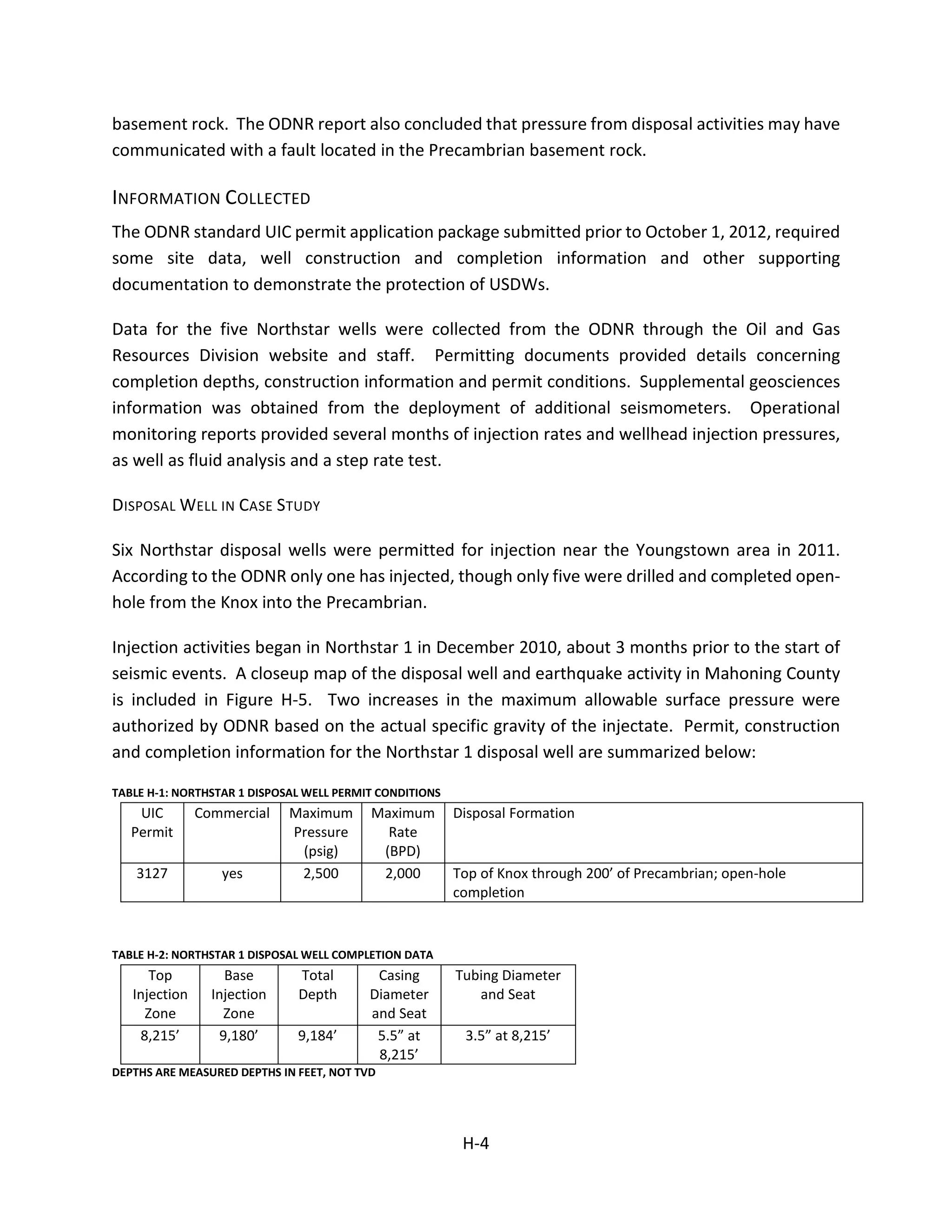 basement rock. The ODNR report also concluded that pressure from disposal activities may have
communicated with a fault located in the Precambrian basement rock.
INFORMATION COLLECTED
The ODNR standard UIC permit application package submitted prior to October 1, 2012, required
some site data, well construction and completion information and other supporting
documentation to demonstrate the protection of USDWs.
Data for the five Northstar wells were collected from the ODNR through the Oil and Gas
Resources Division website and staff. Permitting documents provided details concerning
completion depths, construction information and permit conditions. Supplemental geosciences
information was obtained from the deployment of additional seismometers. Operational
monitoring reports provided several months of injection rates and wellhead injection pressures,
as well as fluid analysis and a step rate test.
DISPOSAL WELL IN CASE STUDY
Six Northstar disposal wells were permitted for injection near the Youngstown area in 2011.
According to the ODNR only one has injected, though only five were drilled and completed open-
hole from the Knox into the Precambrian.
Injection activities began in Northstar 1 in December 2010, about 3 months prior to the start of
seismic events. A closeup map of the disposal well and earthquake activity in Mahoning County
is included in Figure H-5. Two increases in the maximum allowable surface pressure were
authorized by ODNR based on the actual specific gravity of the injectate. Permit, construction
and completion information for the Northstar 1 disposal well are summarized below:
TABLE H-1: NORTHSTAR 1 DISPOSAL WELL PERMIT CONDITIONS
UIC
Permit
Commercial Maximum
Pressure
(psig)
Maximum
Rate
(BPD)
Disposal Formation
3127 yes 2,500 2,000 Top of Knox through 200’ of Precambrian; open-hole
completion
TABLE H-2: NORTHSTAR 1 DISPOSAL WELL COMPLETION DATA
Top
Injection
Zone
Base
Injection
Zone
Total
Depth
Casing
Diameter
and Seat
Tubing Diameter
and Seat
8,215’ 9,180’ 9,184’ 5.5” at
8,215’
3.5” at 8,215’
DEPTHS ARE MEASURED DEPTHS IN FEET, NOT TVD
H-4
 