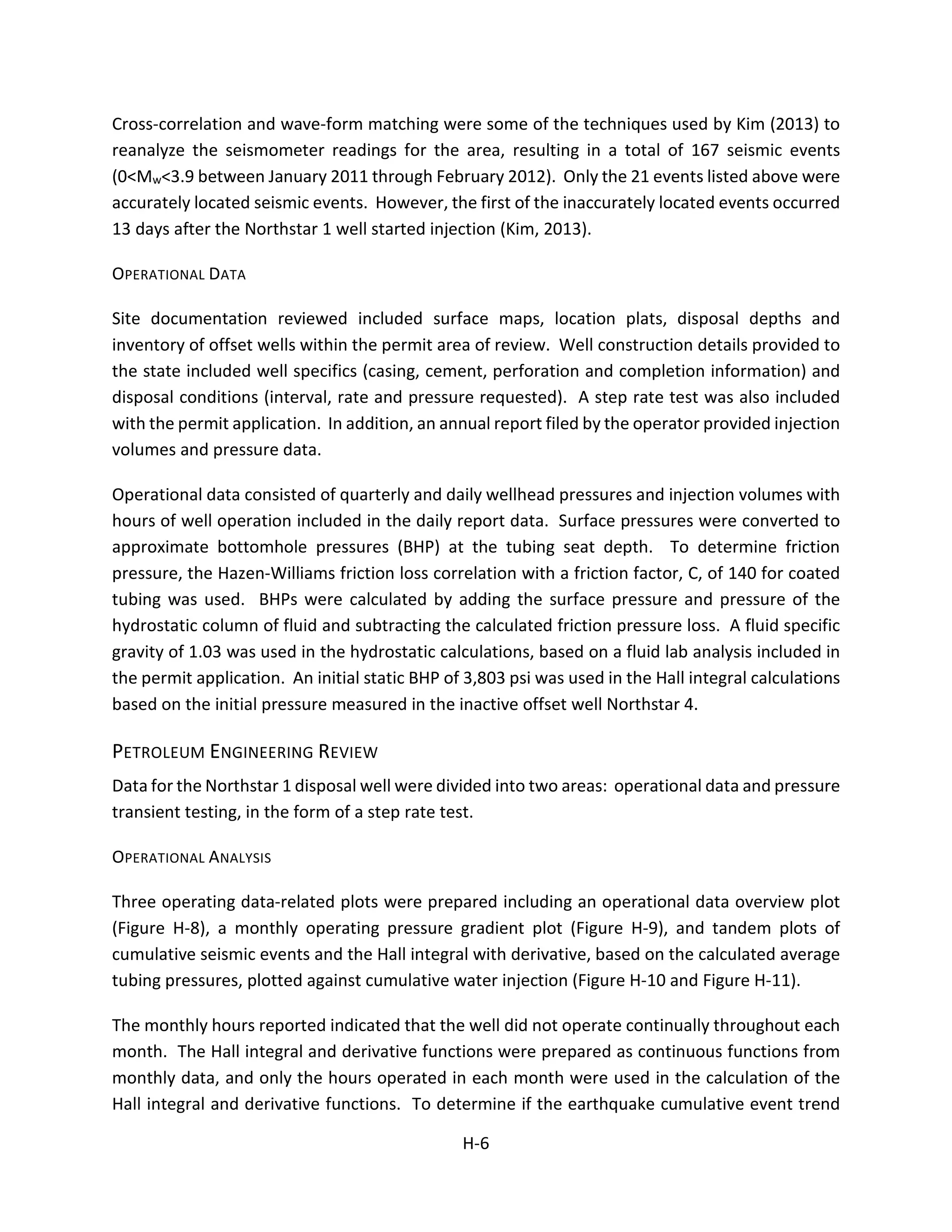 Cross-correlation and wave-form matching were some of the techniques used by Kim (2013) to
reanalyze the seismometer readings for the area, resulting in a total of 167 seismic events
(0<Mw<3.9 between January 2011 through February 2012). Only the 21 events listed above were
accurately located seismic events. However, the first of the inaccurately located events occurred
13 days after the Northstar 1 well started injection (Kim, 2013).
OPERATIONAL DATA
Site documentation reviewed included surface maps, location plats, disposal depths and
inventory of offset wells within the permit area of review. Well construction details provided to
the state included well specifics (casing, cement, perforation and completion information) and
disposal conditions (interval, rate and pressure requested). A step rate test was also included
with the permit application. In addition, an annual report filed by the operator provided injection
volumes and pressure data.
Operational data consisted of quarterly and daily wellhead pressures and injection volumes with
hours of well operation included in the daily report data. Surface pressures were converted to
approximate bottomhole pressures (BHP) at the tubing seat depth. To determine friction
pressure, the Hazen-Williams friction loss correlation with a friction factor, C, of 140 for coated
tubing was used. BHPs were calculated by adding the surface pressure and pressure of the
hydrostatic column of fluid and subtracting the calculated friction pressure loss. A fluid specific
gravity of 1.03 was used in the hydrostatic calculations, based on a fluid lab analysis included in
the permit application. An initial static BHP of 3,803 psi was used in the Hall integral calculations
based on the initial pressure measured in the inactive offset well Northstar 4.
PETROLEUM ENGINEERING REVIEW
Data for the Northstar 1 disposal well were divided into two areas: operational data and pressure
transient testing, in the form of a step rate test.
OPERATIONAL ANALYSIS
Three operating data-related plots were prepared including an operational data overview plot
(Figure H-8), a monthly operating pressure gradient plot (Figure H-9), and tandem plots of
cumulative seismic events and the Hall integral with derivative, based on the calculated average
tubing pressures, plotted against cumulative water injection (Figure H-10 and Figure H-11).
The monthly hours reported indicated that the well did not operate continually throughout each
month. The Hall integral and derivative functions were prepared as continuous functions from
monthly data, and only the hours operated in each month were used in the calculation of the
Hall integral and derivative functions. To determine if the earthquake cumulative event trend
H-6
 