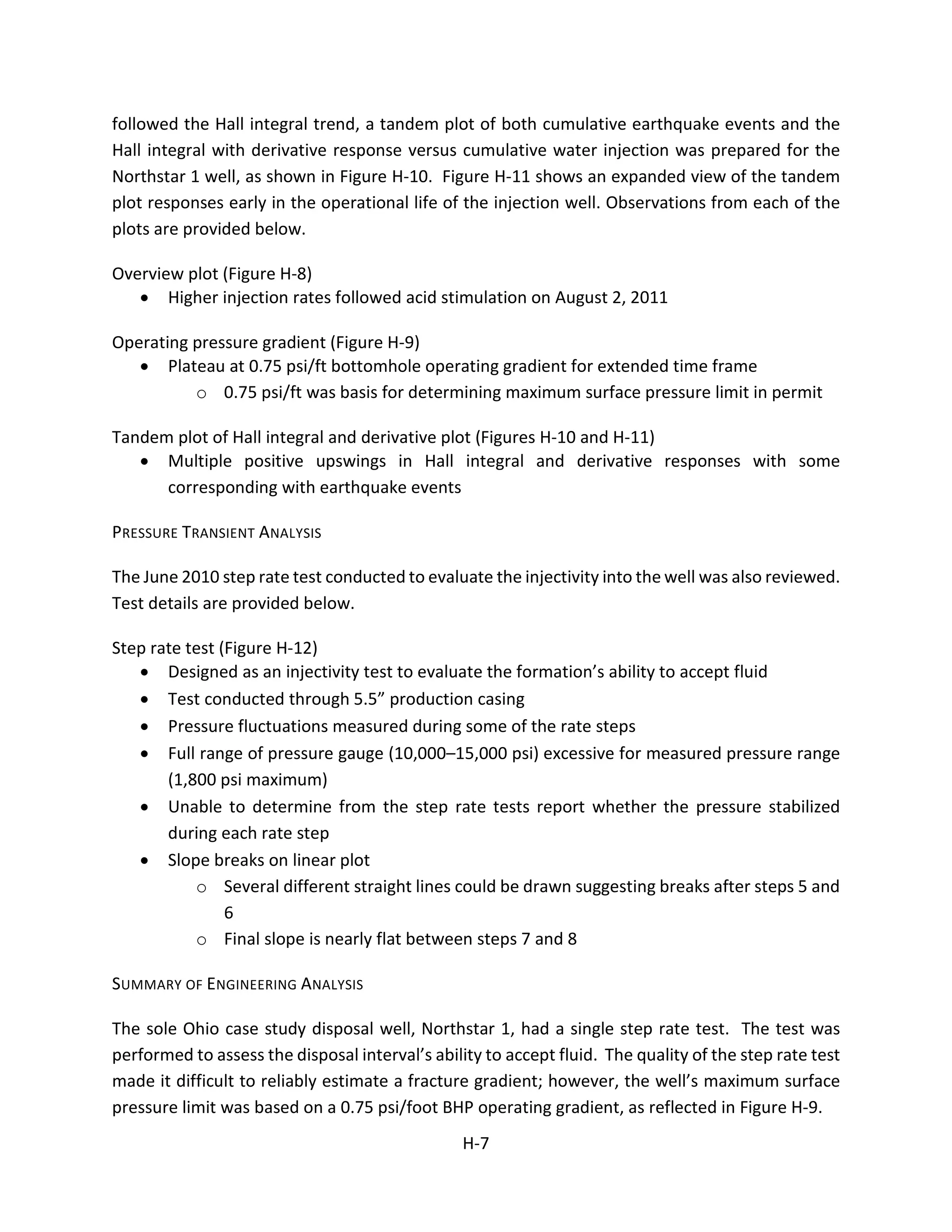 followed the Hall integral trend, a tandem plot of both cumulative earthquake events and the
Hall integral with derivative response versus cumulative water injection was prepared for the
Northstar 1 well, as shown in Figure H-10. Figure H-11 shows an expanded view of the tandem
plot responses early in the operational life of the injection well. Observations from each of the
plots are provided below.
Overview plot (Figure H-8)
• Higher injection rates followed acid stimulation on August 2, 2011
Operating pressure gradient (Figure H-9)
• Plateau at 0.75 psi/ft bottomhole operating gradient for extended time frame
o 0.75 psi/ft was basis for determining maximum surface pressure limit in permit
Tandem plot of Hall integral and derivative plot (Figures H-10 and H-11)
• Multiple positive upswings in Hall integral and derivative responses with some
corresponding with earthquake events
PRESSURE TRANSIENT ANALYSIS
The June 2010 step rate test conducted to evaluate the injectivity into the well was also reviewed.
Test details are provided below.
Step rate test (Figure H-12)
• Designed as an injectivity test to evaluate the formation’s ability to accept fluid
• Test conducted through 5.5” production casing
• Pressure fluctuations measured during some of the rate steps
• Full range of pressure gauge (10,000–15,000 psi) excessive for measured pressure range
(1,800 psi maximum)
• Unable to determine from the step rate tests report whether the pressure stabilized
during each rate step
• Slope breaks on linear plot
o Several different straight lines could be drawn suggesting breaks after steps 5 and
6
o Final slope is nearly flat between steps 7 and 8
SUMMARY OF ENGINEERING ANALYSIS
The sole Ohio case study disposal well, Northstar 1, had a single step rate test. The test was
performed to assess the disposal interval’s ability to accept fluid. The quality of the step rate test
made it difficult to reliably estimate a fracture gradient; however, the well’s maximum surface
pressure limit was based on a 0.75 psi/foot BHP operating gradient, as reflected in Figure H-9.
H-7
 