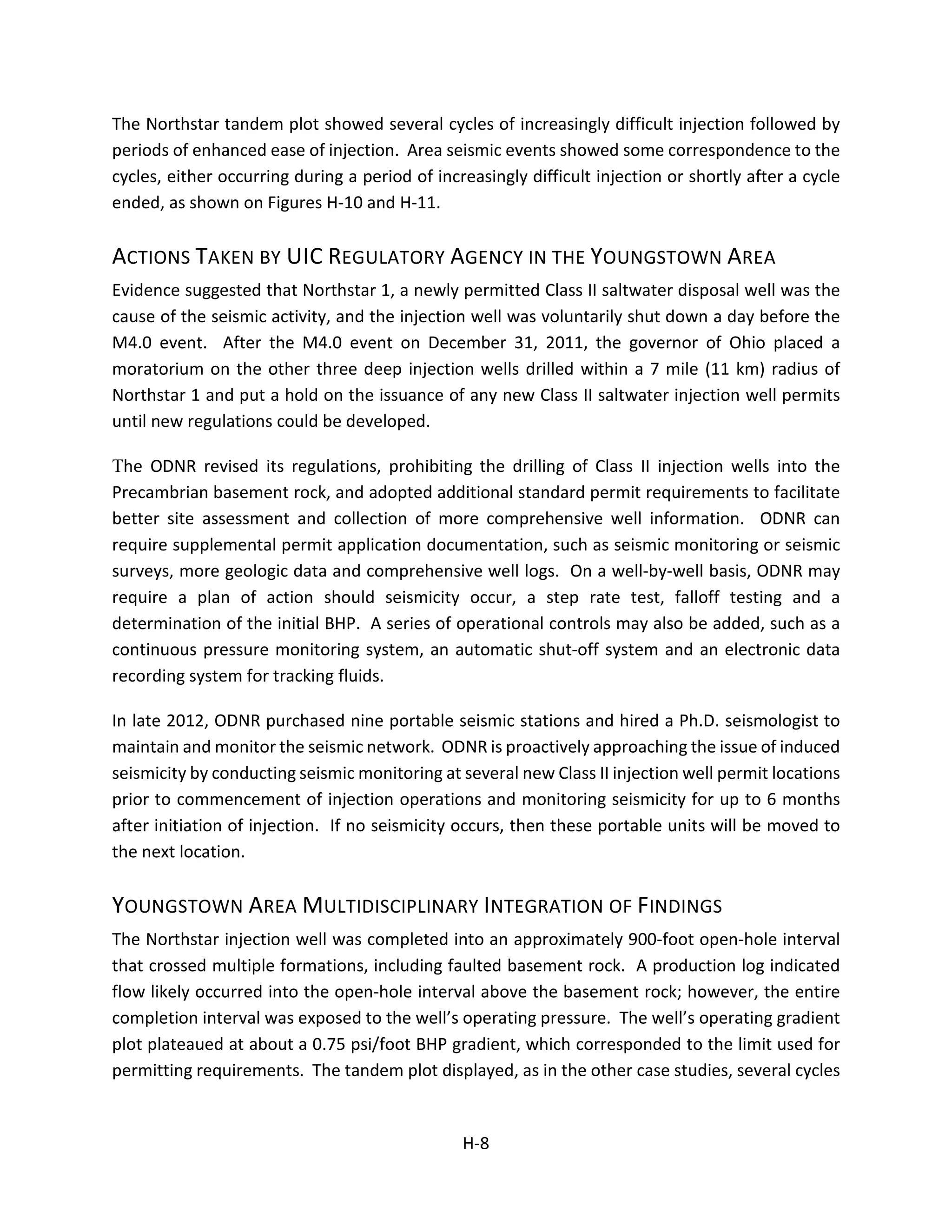 The Northstar tandem plot showed several cycles of increasingly difficult injection followed by
periods of enhanced ease of injection. Area seismic events showed some correspondence to the
cycles, either occurring during a period of increasingly difficult injection or shortly after a cycle
ended, as shown on Figures H-10 and H-11.
ACTIONS TAKEN BY UIC REGULATORY AGENCY IN THE YOUNGSTOWN AREA
Evidence suggested that Northstar 1, a newly permitted Class II saltwater disposal well was the
cause of the seismic activity, and the injection well was voluntarily shut down a day before the
M4.0 event. After the M4.0 event on December 31, 2011, the governor of Ohio placed a
moratorium on the other three deep injection wells drilled within a 7 mile (11 km) radius of
Northstar 1 and put a hold on the issuance of any new Class II saltwater injection well permits
until new regulations could be developed.
The ODNR revised its regulations, prohibiting the drilling of Class II injection wells into the
Precambrian basement rock, and adopted additional standard permit requirements to facilitate
better site assessment and collection of more comprehensive well information. ODNR can
require supplemental permit application documentation, such as seismic monitoring or seismic
surveys, more geologic data and comprehensive well logs. On a well-by-well basis, ODNR may
require a plan of action should seismicity occur, a step rate test, falloff testing and a
determination of the initial BHP. A series of operational controls may also be added, such as a
continuous pressure monitoring system, an automatic shut-off system and an electronic data
recording system for tracking fluids.
In late 2012, ODNR purchased nine portable seismic stations and hired a Ph.D. seismologist to
maintain and monitor the seismic network. ODNR is proactively approaching the issue of induced
seismicity by conducting seismic monitoring at several new Class II injection well permit locations
prior to commencement of injection operations and monitoring seismicity for up to 6 months
after initiation of injection. If no seismicity occurs, then these portable units will be moved to
the next location.
YOUNGSTOWN AREA MULTIDISCIPLINARY INTEGRATION OF FINDINGS
The Northstar injection well was completed into an approximately 900-foot open-hole interval
that crossed multiple formations, including faulted basement rock. A production log indicated
flow likely occurred into the open-hole interval above the basement rock; however, the entire
completion interval was exposed to the well’s operating pressure. The well’s operating gradient
plot plateaued at about a 0.75 psi/foot BHP gradient, which corresponded to the limit used for
permitting requirements. The tandem plot displayed, as in the other case studies, several cycles
H-8
 