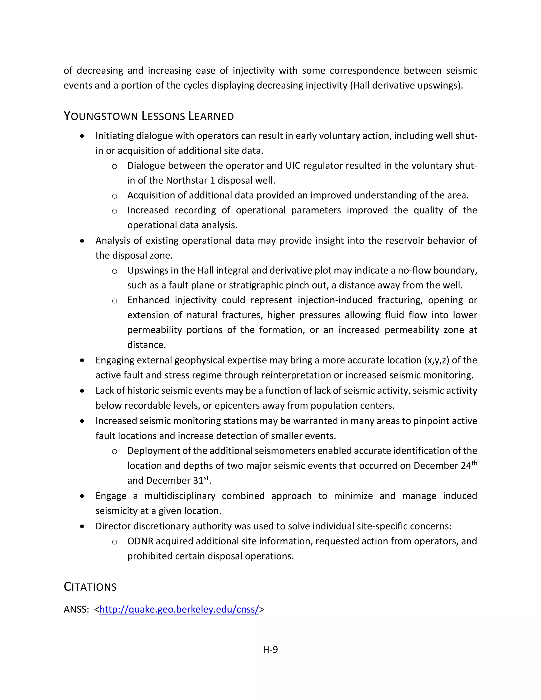 of decreasing and increasing ease of injectivity with some correspondence between seismic
events and a portion of the cycles displaying decreasing injectivity (Hall derivative upswings).
YOUNGSTOWN LESSONS LEARNED
• Initiating dialogue with operators can result in early voluntary action, including well shut-
in or acquisition of additional site data.
o Dialogue between the operator and UIC regulator resulted in the voluntary shut-
in of the Northstar 1 disposal well.
o Acquisition of additional data provided an improved understanding of the area.
o Increased recording of operational parameters improved the quality of the
operational data analysis.
• Analysis of existing operational data may provide insight into the reservoir behavior of
the disposal zone.
o Upswings in the Hall integral and derivative plot may indicate a no-flow boundary,
such as a fault plane or stratigraphic pinch out, a distance away from the well.
o Enhanced injectivity could represent injection-induced fracturing, opening or
extension of natural fractures, higher pressures allowing fluid flow into lower
permeability portions of the formation, or an increased permeability zone at
distance.
• Engaging external geophysical expertise may bring a more accurate location (x,y,z) of the
active fault and stress regime through reinterpretation or increased seismic monitoring.
• Lack of historic seismic events may be a function of lack of seismic activity, seismic activity
below recordable levels, or epicenters away from population centers.
• Increased seismic monitoring stations may be warranted in many areas to pinpoint active
fault locations and increase detection of smaller events.
o Deployment of the additional seismometers enabled accurate identification of the
location and depths of two major seismic events that occurred on December 24th
and December 31st.
• Engage a multidisciplinary combined approach to minimize and manage induced
seismicity at a given location.
• Director discretionary authority was used to solve individual site-specific concerns:
o ODNR acquired additional site information, requested action from operators, and
prohibited certain disposal operations.
CITATIONS
ANSS: <http://quake.geo.berkeley.edu/cnss/>
H-9
 