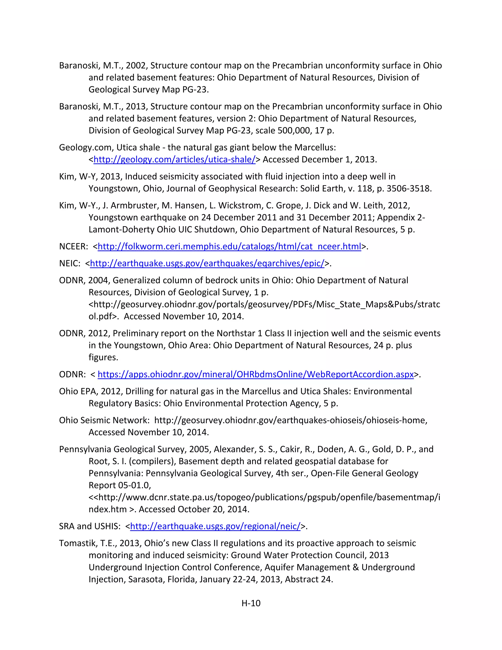 Baranoski, M.T., 2002, Structure contour map on the Precambrian unconformity surface in Ohio
and related basement features: Ohio Department of Natural Resources, Division of
Geological Survey Map PG-23.
Baranoski, M.T., 2013, Structure contour map on the Precambrian unconformity surface in Ohio
and related basement features, version 2: Ohio Department of Natural Resources,
Division of Geological Survey Map PG-23, scale 500,000, 17 p.
Geology.com, Utica shale - the natural gas giant below the Marcellus:
<http://geology.com/articles/utica-shale/> Accessed December 1, 2013.
Kim, W-Y, 2013, Induced seismicity associated with fluid injection into a deep well in
Youngstown, Ohio, Journal of Geophysical Research: Solid Earth, v. 118, p. 3506-3518.
Kim, W-Y., J. Armbruster, M. Hansen, L. Wickstrom, C. Grope, J. Dick and W. Leith, 2012,
Youngstown earthquake on 24 December 2011 and 31 December 2011; Appendix 2-
Lamont-Doherty Ohio UIC Shutdown, Ohio Department of Natural Resources, 5 p.
NCEER: <http://folkworm.ceri.memphis.edu/catalogs/html/cat_nceer.html>.
NEIC: <http://earthquake.usgs.gov/earthquakes/eqarchives/epic/>.
ODNR, 2004, Generalized column of bedrock units in Ohio: Ohio Department of Natural
Resources, Division of Geological Survey, 1 p.
<http://geosurvey.ohiodnr.gov/portals/geosurvey/PDFs/Misc_State_Maps&Pubs/stratc
ol.pdf>. Accessed November 10, 2014.
ODNR, 2012, Preliminary report on the Northstar 1 Class II injection well and the seismic events
in the Youngstown, Ohio Area: Ohio Department of Natural Resources, 24 p. plus
figures.
ODNR: < https://apps.ohiodnr.gov/mineral/OHRbdmsOnline/WebReportAccordion.aspx>.
Ohio EPA, 2012, Drilling for natural gas in the Marcellus and Utica Shales: Environmental
Regulatory Basics: Ohio Environmental Protection Agency, 5 p.
Ohio Seismic Network: http://geosurvey.ohiodnr.gov/earthquakes-ohioseis/ohioseis-home,
Accessed November 10, 2014.
Pennsylvania Geological Survey, 2005, Alexander, S. S., Cakir, R., Doden, A. G., Gold, D. P., and
Root, S. I. (compilers), Basement depth and related geospatial database for
Pennsylvania: Pennsylvania Geological Survey, 4th ser., Open-File General Geology
Report 05-01.0,
<<http://www.dcnr.state.pa.us/topogeo/publications/pgspub/openfile/basementmap/i
ndex.htm >. Accessed October 20, 2014.
SRA and USHIS: <http://earthquake.usgs.gov/regional/neic/>.
Tomastik, T.E., 2013, Ohio’s new Class II regulations and its proactive approach to seismic
monitoring and induced seismicity: Ground Water Protection Council, 2013
Underground Injection Control Conference, Aquifer Management & Underground
Injection, Sarasota, Florida, January 22-24, 2013, Abstract 24.
H-10
 