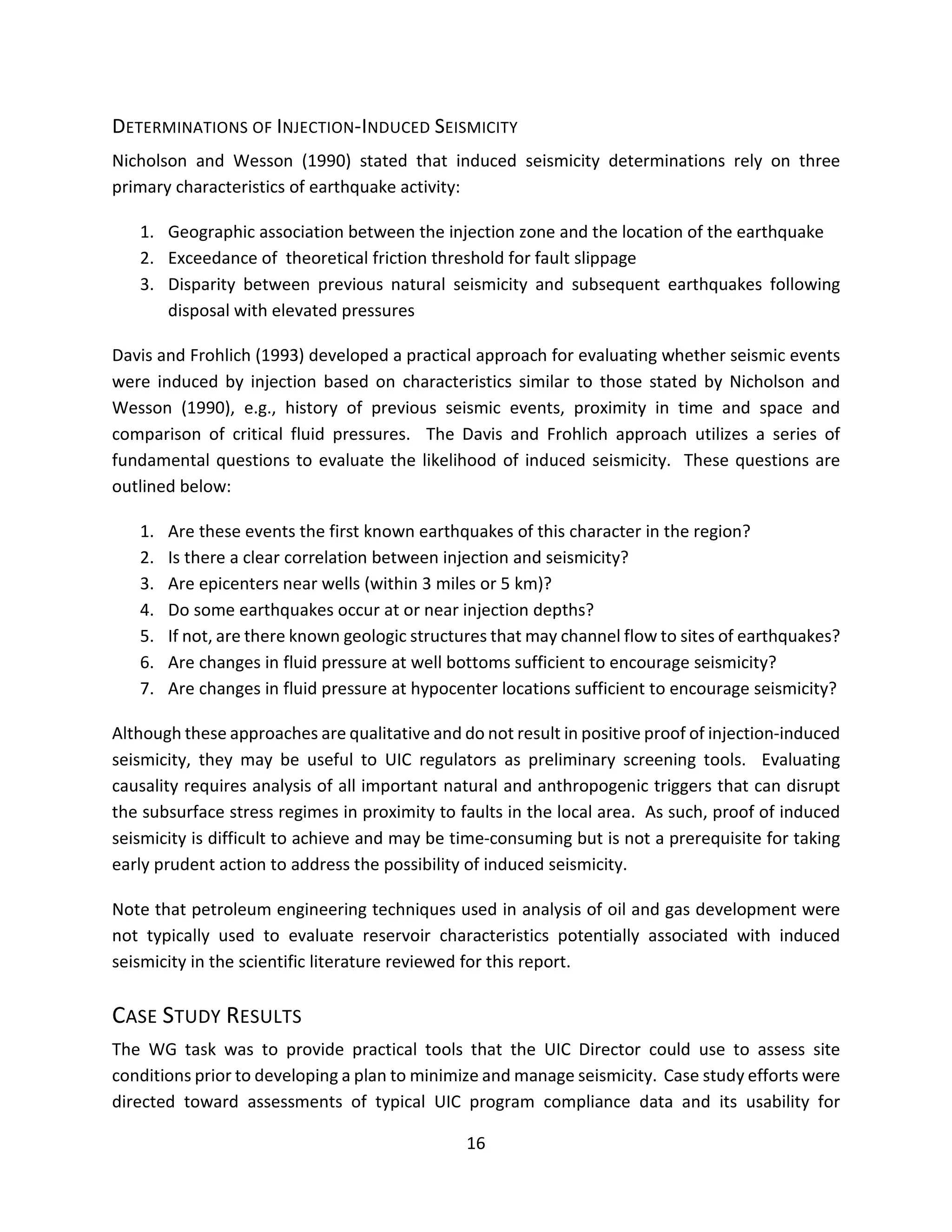 DETERMINATIONS OF INJECTION-INDUCED SEISMICITY
Nicholson and Wesson (1990) stated that induced seismicity determinations rely on three
primary characteristics of earthquake activity:
1. Geographic association between the injection zone and the location of the earthquake
2. Exceedance of theoretical friction threshold for fault slippage
3. Disparity between previous natural seismicity and subsequent earthquakes following
disposal with elevated pressures
Davis and Frohlich (1993) developed a practical approach for evaluating whether seismic events
were induced by injection based on characteristics similar to those stated by Nicholson and
Wesson (1990), e.g., history of previous seismic events, proximity in time and space and
comparison of critical fluid pressures. The Davis and Frohlich approach utilizes a series of
fundamental questions to evaluate the likelihood of induced seismicity. These questions are
outlined below:
1. Are these events the first known earthquakes of this character in the region?
2. Is there a clear correlation between injection and seismicity?
3. Are epicenters near wells (within 3 miles or 5 km)?
4. Do some earthquakes occur at or near injection depths?
5. If not, are there known geologic structures that may channel flow to sites of earthquakes?
6. Are changes in fluid pressure at well bottoms sufficient to encourage seismicity?
7. Are changes in fluid pressure at hypocenter locations sufficient to encourage seismicity?
Although these approaches are qualitative and do not result in positive proof of injection-induced
seismicity, they may be useful to UIC regulators as preliminary screening tools. Evaluating
causality requires analysis of all important natural and anthropogenic triggers that can disrupt
the subsurface stress regimes in proximity to faults in the local area. As such, proof of induced
seismicity is difficult to achieve and may be time-consuming but is not a prerequisite for taking
early prudent action to address the possibility of induced seismicity.
Note that petroleum engineering techniques used in analysis of oil and gas development were
not typically used to evaluate reservoir characteristics potentially associated with induced
seismicity in the scientific literature reviewed for this report.
CASE STUDY RESULTS
The WG task was to provide practical tools that the UIC Director could use to assess site
conditions prior to developing a plan to minimize and manage seismicity. Case study efforts were
directed toward assessments of typical UIC program compliance data and its usability for
16
 