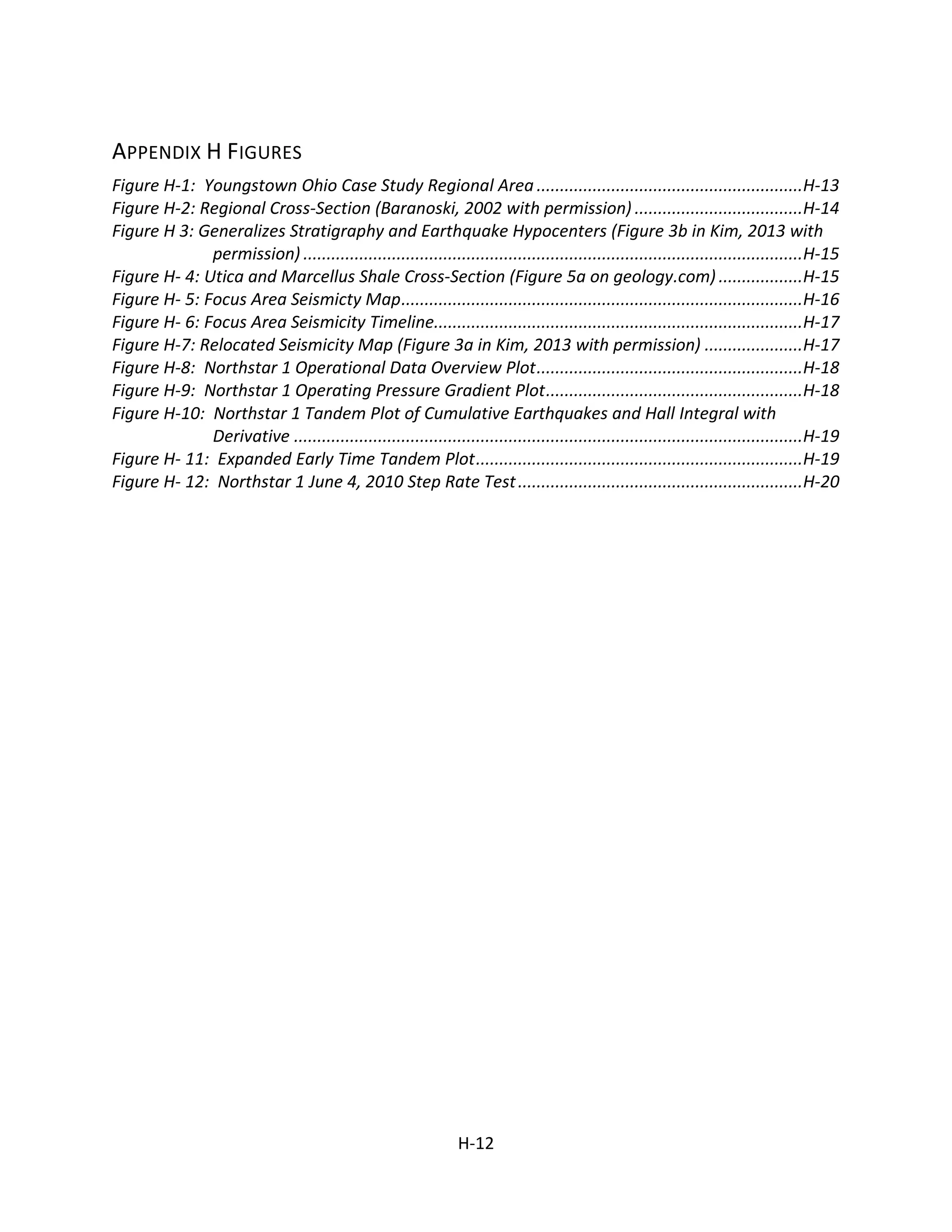 APPENDIX H FIGURES
Figure H-1: Youngstown Ohio Case Study Regional Area .........................................................H-13
Figure H-2: Regional Cross-Section (Baranoski, 2002 with permission) ....................................H-14
Figure H 3: Generalizes Stratigraphy and Earthquake Hypocenters (Figure 3b in Kim, 2013 with
permission) ...........................................................................................................H-15
Figure H- 4: Utica and Marcellus Shale Cross-Section (Figure 5a on geology.com) ..................H-15
Figure H- 5: Focus Area Seismicty Map......................................................................................H-16
Figure H- 6: Focus Area Seismicity Timeline...............................................................................H-17
Figure H-7: Relocated Seismicity Map (Figure 3a in Kim, 2013 with permission) .....................H-17
Figure H-8: Northstar 1 Operational Data Overview Plot.........................................................H-18
Figure H-9: Northstar 1 Operating Pressure Gradient Plot.......................................................H-18
Figure H-10: Northstar 1 Tandem Plot of Cumulative Earthquakes and Hall Integral with
Derivative .............................................................................................................H-19
Figure H- 11: Expanded Early Time Tandem Plot......................................................................H-19
Figure H- 12: Northstar 1 June 4, 2010 Step Rate Test.............................................................H-20
H.
H-12
 