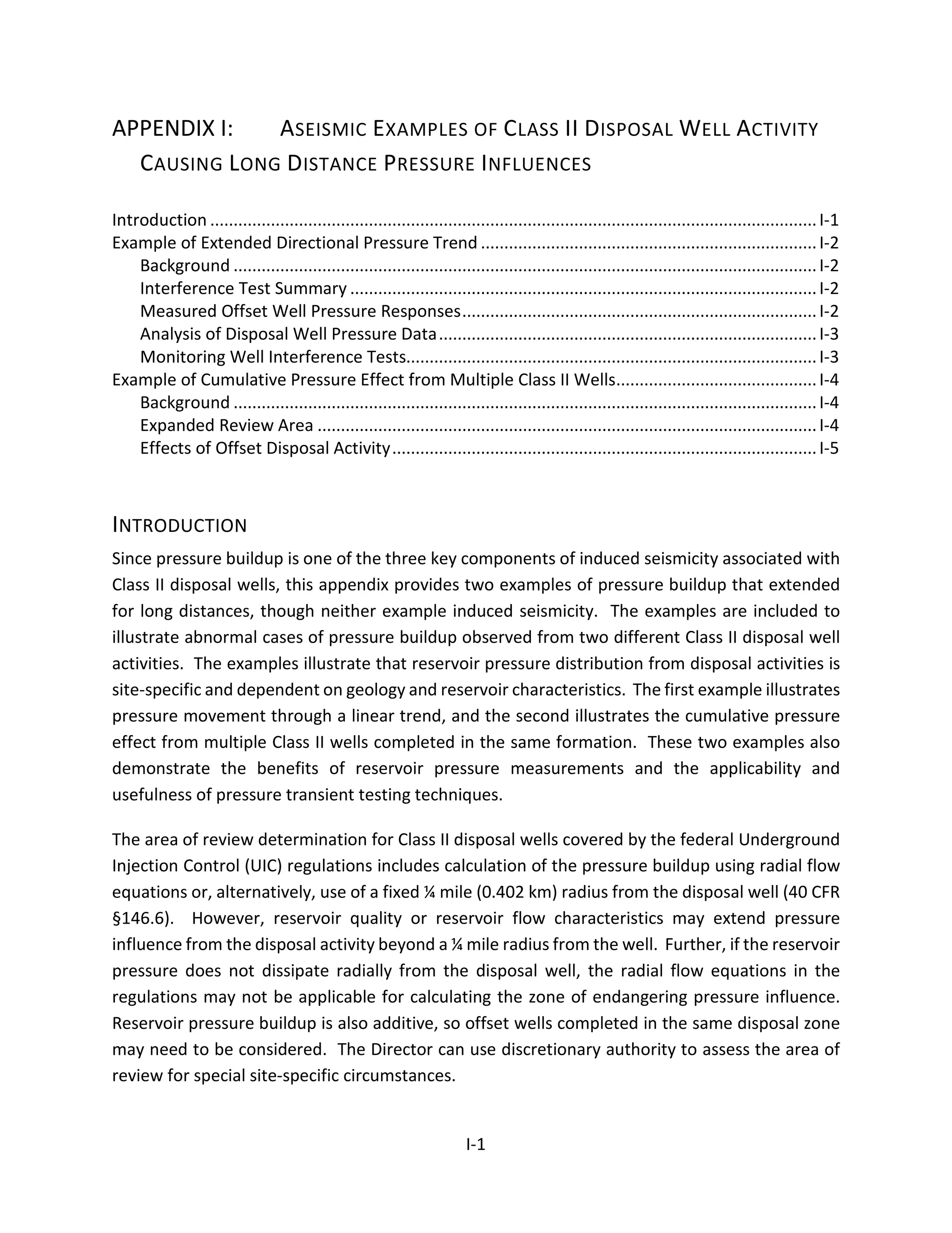 APPENDIX I: ASEISMIC EXAMPLES OF CLASS II DISPOSAL WELL ACTIVITY
CAUSING LONG DISTANCE PRESSURE INFLUENCES
Introduction ..................................................................................................................................I-1
Example of Extended Directional Pressure Trend ........................................................................I-2
Background .............................................................................................................................I-2
Interference Test Summary ....................................................................................................I-2
Measured Offset Well Pressure Responses............................................................................I-2
Analysis of Disposal Well Pressure Data.................................................................................I-3
Monitoring Well Interference Tests........................................................................................I-3
Example of Cumulative Pressure Effect from Multiple Class II Wells...........................................I-4
Background .............................................................................................................................I-4
Expanded Review Area ...........................................................................................................I-4
Effects of Offset Disposal Activity...........................................................................................I-5
INTRODUCTION
Since pressure buildup is one of the three key components of induced seismicity associated with
Class II disposal wells, this appendix provides two examples of pressure buildup that extended
for long distances, though neither example induced seismicity. The examples are included to
illustrate abnormal cases of pressure buildup observed from two different Class II disposal well
activities. The examples illustrate that reservoir pressure distribution from disposal activities is
site-specific and dependent on geology and reservoir characteristics. The first example illustrates
pressure movement through a linear trend, and the second illustrates the cumulative pressure
effect from multiple Class II wells completed in the same formation. These two examples also
demonstrate the benefits of reservoir pressure measurements and the applicability and
usefulness of pressure transient testing techniques.
The area of review determination for Class II disposal wells covered by the federal Underground
Injection Control (UIC) regulations includes calculation of the pressure buildup using radial flow
equations or, alternatively, use of a fixed ¼ mile (0.402 km) radius from the disposal well (40 CFR
§146.6). However, reservoir quality or reservoir flow characteristics may extend pressure
influence from the disposal activity beyond a ¼ mile radius from the well. Further, if the reservoir
pressure does not dissipate radially from the disposal well, the radial flow equations in the
regulations may not be applicable for calculating the zone of endangering pressure influence.
Reservoir pressure buildup is also additive, so offset wells completed in the same disposal zone
may need to be considered. The Director can use discretionary authority to assess the area of
review for special site-specific circumstances.
I-1
 
