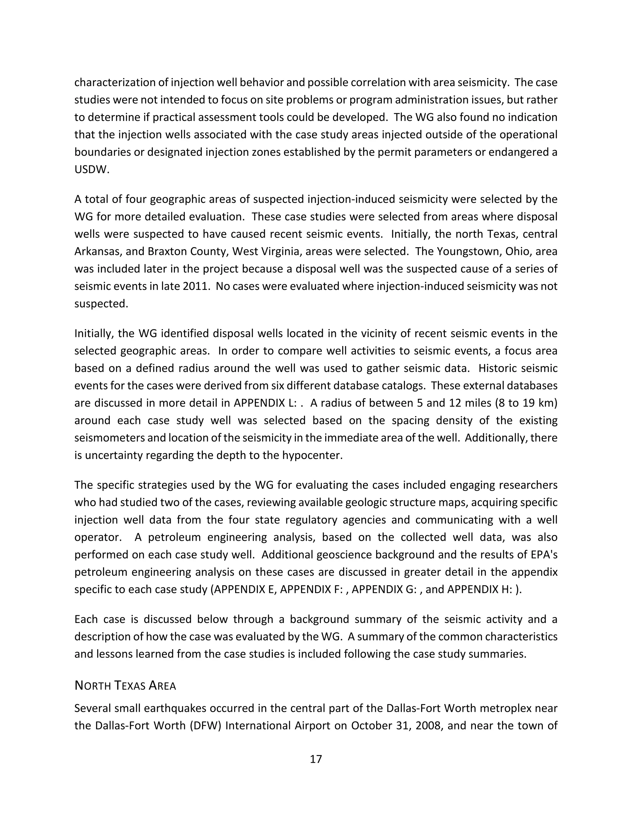 characterization of injection well behavior and possible correlation with area seismicity. The case
studies were not intended to focus on site problems or program administration issues, but rather
to determine if practical assessment tools could be developed. The WG also found no indication
that the injection wells associated with the case study areas injected outside of the operational
boundaries or designated injection zones established by the permit parameters or endangered a
USDW.
A total of four geographic areas of suspected injection-induced seismicity were selected by the
WG for more detailed evaluation. These case studies were selected from areas where disposal
wells were suspected to have caused recent seismic events. Initially, the north Texas, central
Arkansas, and Braxton County, West Virginia, areas were selected. The Youngstown, Ohio, area
was included later in the project because a disposal well was the suspected cause of a series of
seismic events in late 2011. No cases were evaluated where injection-induced seismicity was not
suspected.
Initially, the WG identified disposal wells located in the vicinity of recent seismic events in the
selected geographic areas. In order to compare well activities to seismic events, a focus area
based on a defined radius around the well was used to gather seismic data. Historic seismic
events for the cases were derived from six different database catalogs. These external databases
are discussed in more detail in APPENDIX L: . A radius of between 5 and 12 miles (8 to 19 km)
around each case study well was selected based on the spacing density of the existing
seismometers and location of the seismicity in the immediate area of the well. Additionally, there
is uncertainty regarding the depth to the hypocenter.
The specific strategies used by the WG for evaluating the cases included engaging researchers
who had studied two of the cases, reviewing available geologic structure maps, acquiring specific
injection well data from the four state regulatory agencies and communicating with a well
operator. A petroleum engineering analysis, based on the collected well data, was also
performed on each case study well. Additional geoscience background and the results of EPA's
petroleum engineering analysis on these cases are discussed in greater detail in the appendix
specific to each case study (APPENDIX E, APPENDIX F: , APPENDIX G: , and APPENDIX H: ).
Each case is discussed below through a background summary of the seismic activity and a
description of how the case was evaluated by the WG. A summary of the common characteristics
and lessons learned from the case studies is included following the case study summaries.
NORTH TEXAS AREA
Several small earthquakes occurred in the central part of the Dallas-Fort Worth metroplex near
the Dallas-Fort Worth (DFW) International Airport on October 31, 2008, and near the town of
17
 