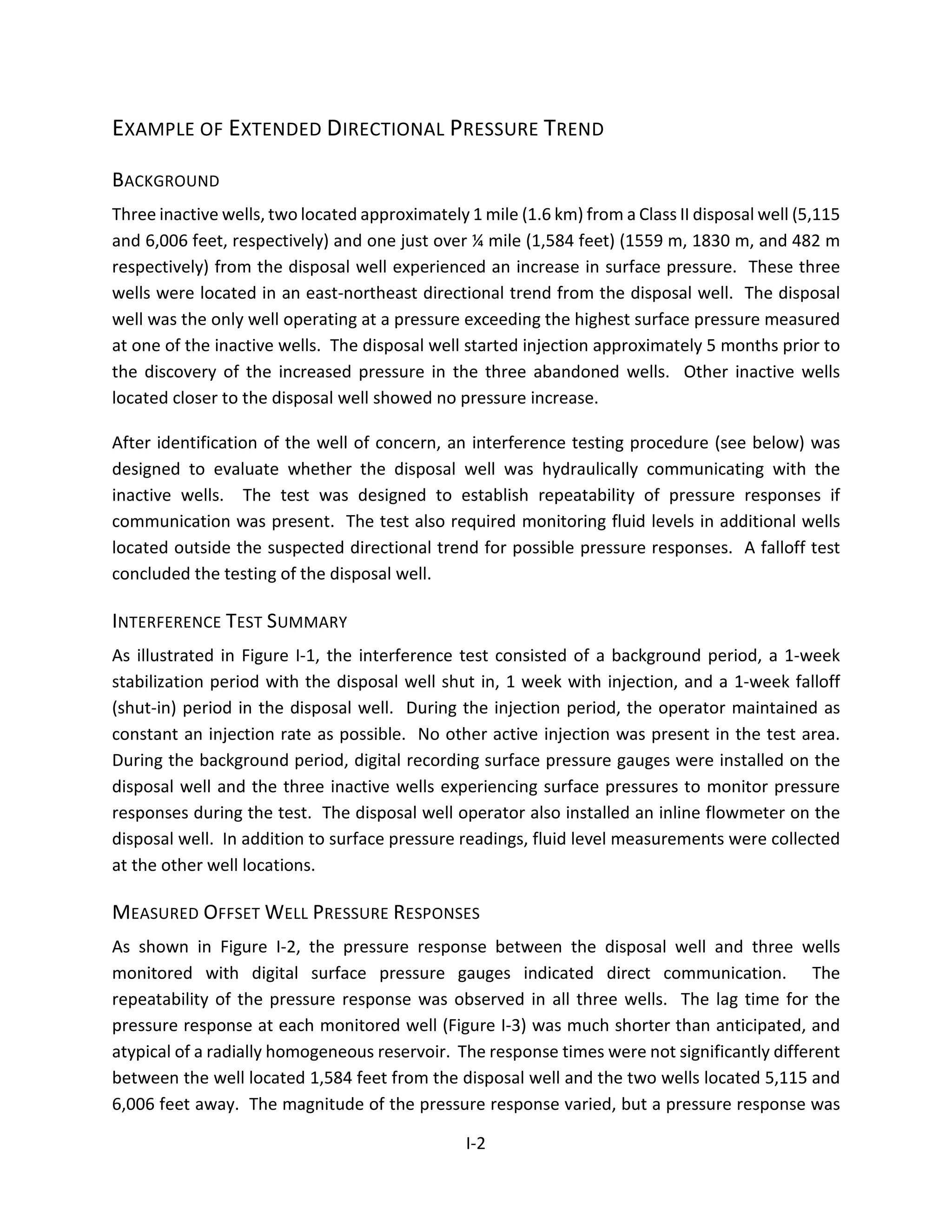 EXAMPLE OF EXTENDED DIRECTIONAL PRESSURE TREND
BACKGROUND
Three inactive wells, two located approximately 1 mile (1.6 km) from a Class II disposal well (5,115
and 6,006 feet, respectively) and one just over ¼ mile (1,584 feet) (1559 m, 1830 m, and 482 m
respectively) from the disposal well experienced an increase in surface pressure. These three
wells were located in an east-northeast directional trend from the disposal well. The disposal
well was the only well operating at a pressure exceeding the highest surface pressure measured
at one of the inactive wells. The disposal well started injection approximately 5 months prior to
the discovery of the increased pressure in the three abandoned wells. Other inactive wells
located closer to the disposal well showed no pressure increase.
After identification of the well of concern, an interference testing procedure (see below) was
designed to evaluate whether the disposal well was hydraulically communicating with the
inactive wells. The test was designed to establish repeatability of pressure responses if
communication was present. The test also required monitoring fluid levels in additional wells
located outside the suspected directional trend for possible pressure responses. A falloff test
concluded the testing of the disposal well.
INTERFERENCE TEST SUMMARY
As illustrated in Figure I-1, the interference test consisted of a background period, a 1-week
stabilization period with the disposal well shut in, 1 week with injection, and a 1-week falloff
(shut-in) period in the disposal well. During the injection period, the operator maintained as
constant an injection rate as possible. No other active injection was present in the test area.
During the background period, digital recording surface pressure gauges were installed on the
disposal well and the three inactive wells experiencing surface pressures to monitor pressure
responses during the test. The disposal well operator also installed an inline flowmeter on the
disposal well. In addition to surface pressure readings, fluid level measurements were collected
at the other well locations.
MEASURED OFFSET WELL PRESSURE RESPONSES
As shown in Figure I-2, the pressure response between the disposal well and three wells
monitored with digital surface pressure gauges indicated direct communication. The
repeatability of the pressure response was observed in all three wells. The lag time for the
pressure response at each monitored well (Figure I-3) was much shorter than anticipated, and
atypical of a radially homogeneous reservoir. The response times were not significantly different
between the well located 1,584 feet from the disposal well and the two wells located 5,115 and
6,006 feet away. The magnitude of the pressure response varied, but a pressure response was
I-2
 