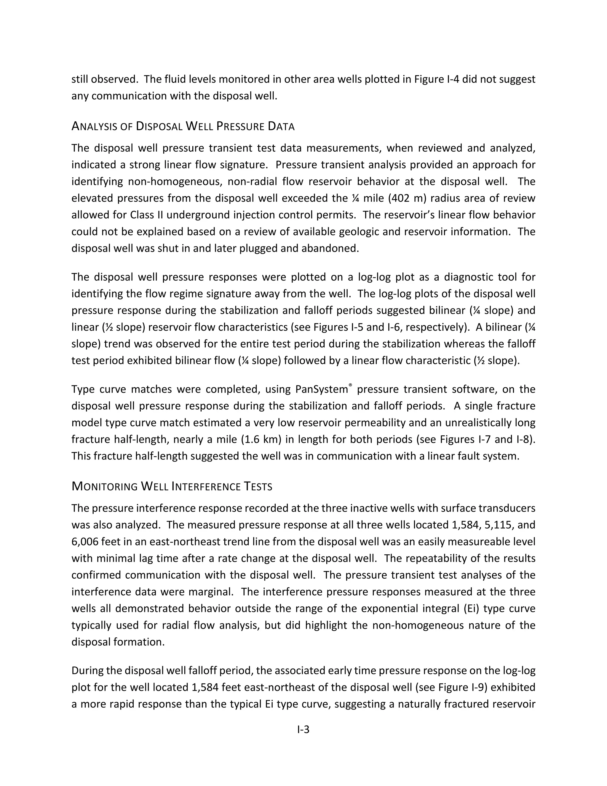 still observed. The fluid levels monitored in other area wells plotted in Figure I-4 did not suggest
any communication with the disposal well.
ANALYSIS OF DISPOSAL WELL PRESSURE DATA
The disposal well pressure transient test data measurements, when reviewed and analyzed,
indicated a strong linear flow signature. Pressure transient analysis provided an approach for
identifying non-homogeneous, non-radial flow reservoir behavior at the disposal well. The
elevated pressures from the disposal well exceeded the ¼ mile (402 m) radius area of review
allowed for Class II underground injection control permits. The reservoir’s linear flow behavior
could not be explained based on a review of available geologic and reservoir information. The
disposal well was shut in and later plugged and abandoned.
The disposal well pressure responses were plotted on a log-log plot as a diagnostic tool for
identifying the flow regime signature away from the well. The log-log plots of the disposal well
pressure response during the stabilization and falloff periods suggested bilinear (¼ slope) and
linear (½ slope) reservoir flow characteristics (see Figures I-5 and I-6, respectively). A bilinear (¼
slope) trend was observed for the entire test period during the stabilization whereas the falloff
test period exhibited bilinear flow (¼ slope) followed by a linear flow characteristic (½ slope).
Type curve matches were completed, using PanSystem® pressure transient software, on the
disposal well pressure response during the stabilization and falloff periods. A single fracture
model type curve match estimated a very low reservoir permeability and an unrealistically long
fracture half-length, nearly a mile (1.6 km) in length for both periods (see Figures I-7 and I-8).
This fracture half-length suggested the well was in communication with a linear fault system.
MONITORING WELL INTERFERENCE TESTS
The pressure interference response recorded at the three inactive wells with surface transducers
was also analyzed. The measured pressure response at all three wells located 1,584, 5,115, and
6,006 feet in an east-northeast trend line from the disposal well was an easily measureable level
with minimal lag time after a rate change at the disposal well. The repeatability of the results
confirmed communication with the disposal well. The pressure transient test analyses of the
interference data were marginal. The interference pressure responses measured at the three
wells all demonstrated behavior outside the range of the exponential integral (Ei) type curve
typically used for radial flow analysis, but did highlight the non-homogeneous nature of the
disposal formation.
During the disposal well falloff period, the associated early time pressure response on the log-log
plot for the well located 1,584 feet east-northeast of the disposal well (see Figure I-9) exhibited
a more rapid response than the typical Ei type curve, suggesting a naturally fractured reservoir
I-3
 