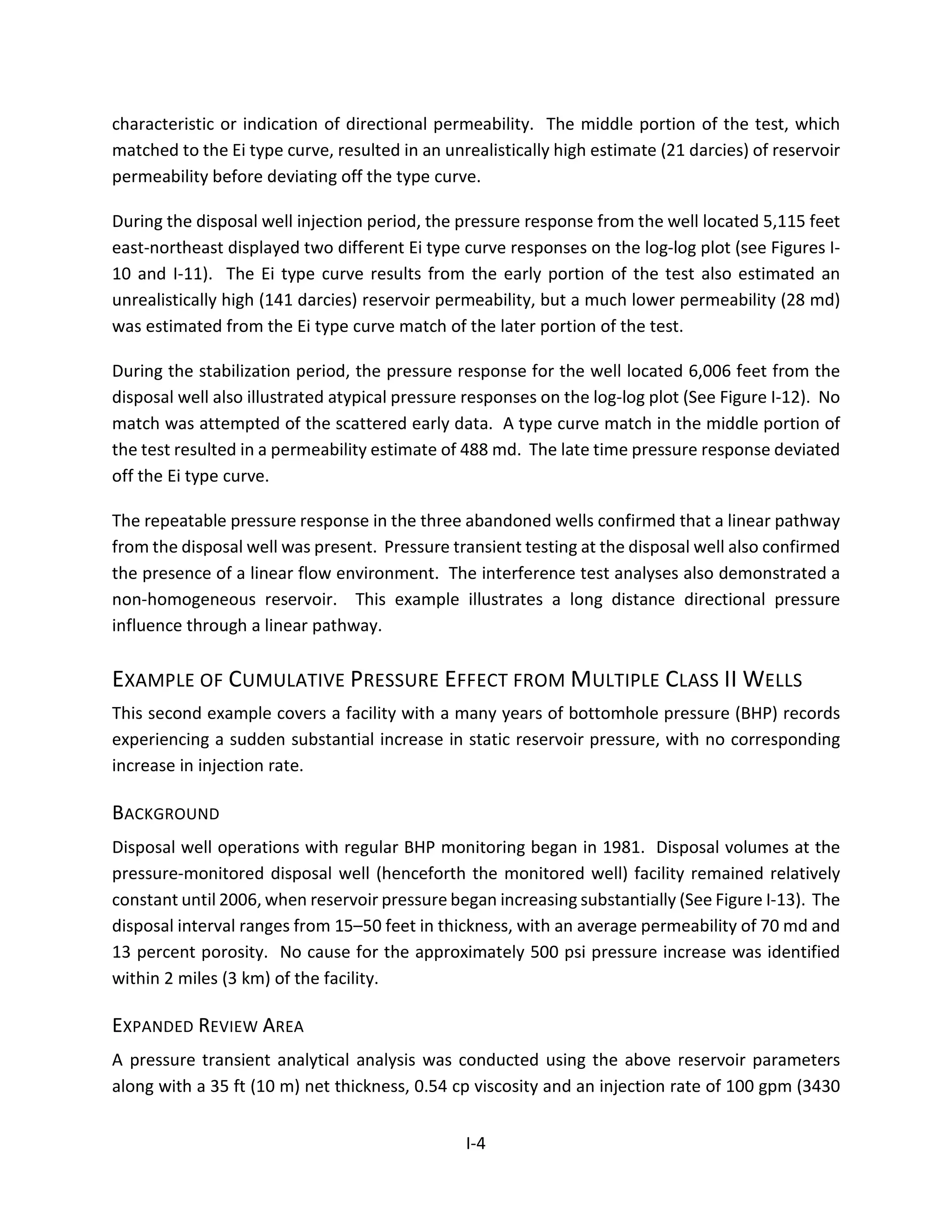 characteristic or indication of directional permeability. The middle portion of the test, which
matched to the Ei type curve, resulted in an unrealistically high estimate (21 darcies) of reservoir
permeability before deviating off the type curve.
During the disposal well injection period, the pressure response from the well located 5,115 feet
east-northeast displayed two different Ei type curve responses on the log-log plot (see Figures I-
10 and I-11). The Ei type curve results from the early portion of the test also estimated an
unrealistically high (141 darcies) reservoir permeability, but a much lower permeability (28 md)
was estimated from the Ei type curve match of the later portion of the test.
During the stabilization period, the pressure response for the well located 6,006 feet from the
disposal well also illustrated atypical pressure responses on the log-log plot (See Figure I-12). No
match was attempted of the scattered early data. A type curve match in the middle portion of
the test resulted in a permeability estimate of 488 md. The late time pressure response deviated
off the Ei type curve.
The repeatable pressure response in the three abandoned wells confirmed that a linear pathway
from the disposal well was present. Pressure transient testing at the disposal well also confirmed
the presence of a linear flow environment. The interference test analyses also demonstrated a
non-homogeneous reservoir. This example illustrates a long distance directional pressure
influence through a linear pathway.
EXAMPLE OF CUMULATIVE PRESSURE EFFECT FROM MULTIPLE CLASS II WELLS
This second example covers a facility with a many years of bottomhole pressure (BHP) records
experiencing a sudden substantial increase in static reservoir pressure, with no corresponding
increase in injection rate.
BACKGROUND
Disposal well operations with regular BHP monitoring began in 1981. Disposal volumes at the
pressure-monitored disposal well (henceforth the monitored well) facility remained relatively
constant until 2006, when reservoir pressure began increasing substantially (See Figure I-13). The
disposal interval ranges from 15–50 feet in thickness, with an average permeability of 70 md and
13 percent porosity. No cause for the approximately 500 psi pressure increase was identified
within 2 miles (3 km) of the facility.
EXPANDED REVIEW AREA
A pressure transient analytical analysis was conducted using the above reservoir parameters
along with a 35 ft (10 m) net thickness, 0.54 cp viscosity and an injection rate of 100 gpm (3430
I-4
 