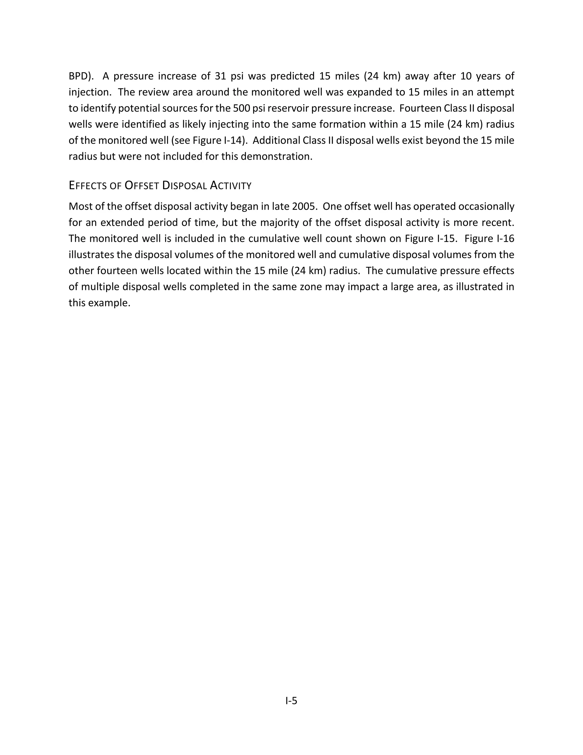 BPD). A pressure increase of 31 psi was predicted 15 miles (24 km) away after 10 years of
injection. The review area around the monitored well was expanded to 15 miles in an attempt
to identify potential sources for the 500 psi reservoir pressure increase. Fourteen Class II disposal
wells were identified as likely injecting into the same formation within a 15 mile (24 km) radius
of the monitored well (see Figure I-14). Additional Class II disposal wells exist beyond the 15 mile
radius but were not included for this demonstration.
EFFECTS OF OFFSET DISPOSAL ACTIVITY
Most of the offset disposal activity began in late 2005. One offset well has operated occasionally
for an extended period of time, but the majority of the offset disposal activity is more recent.
The monitored well is included in the cumulative well count shown on Figure I-15. Figure I-16
illustrates the disposal volumes of the monitored well and cumulative disposal volumes from the
other fourteen wells located within the 15 mile (24 km) radius. The cumulative pressure effects
of multiple disposal wells completed in the same zone may impact a large area, as illustrated in
this example.
I-5
 