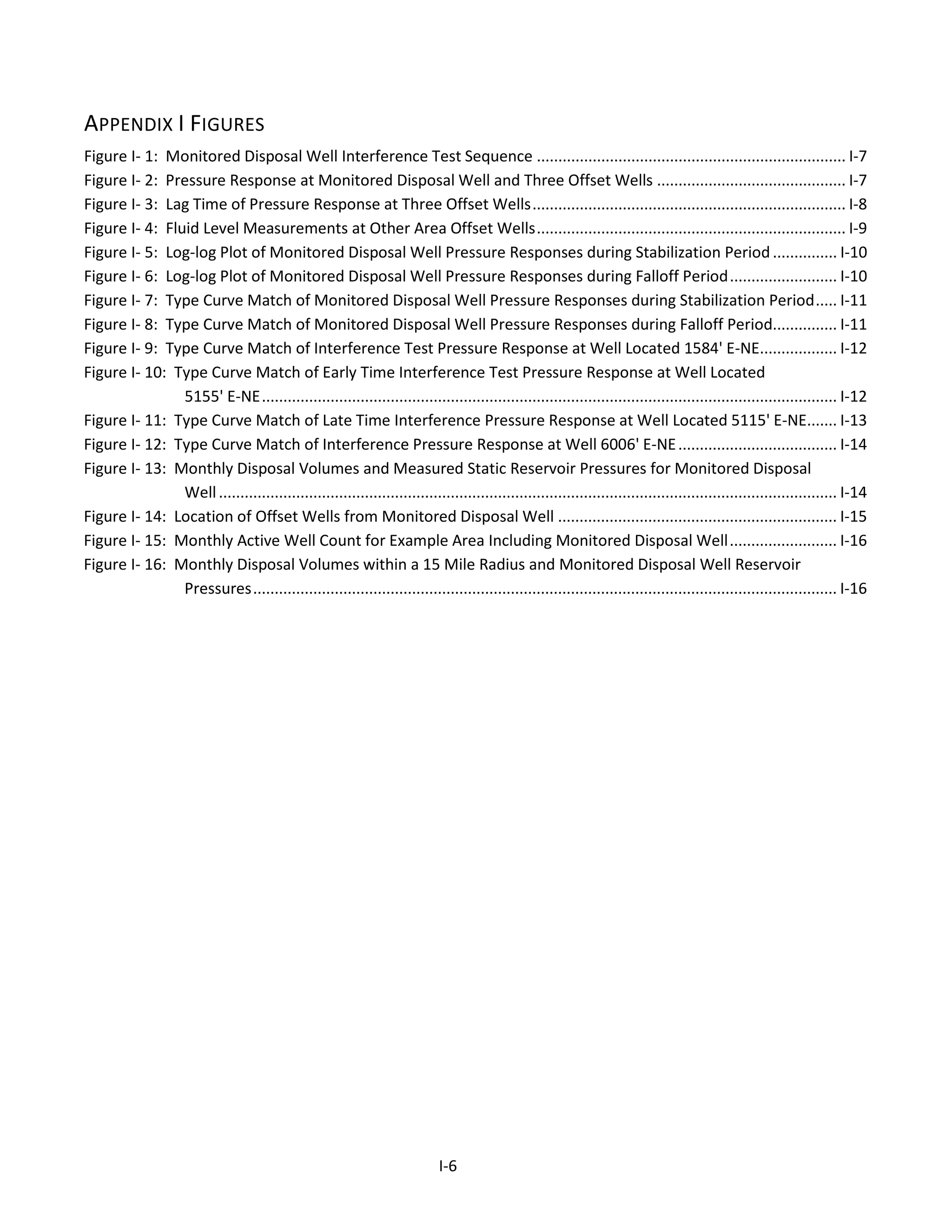 APPENDIX I FIGURES
Figure I- 1: Monitored Disposal Well Interference Test Sequence ........................................................................ I-7
Figure I- 2: Pressure Response at Monitored Disposal Well and Three Offset Wells ............................................ I-7
Figure I- 3: Lag Time of Pressure Response at Three Offset Wells......................................................................... I-8
Figure I- 4: Fluid Level Measurements at Other Area Offset Wells........................................................................ I-9
Figure I- 5: Log-log Plot of Monitored Disposal Well Pressure Responses during Stabilization Period............... I-10
Figure I- 6: Log-log Plot of Monitored Disposal Well Pressure Responses during Falloff Period......................... I-10
Figure I- 7: Type Curve Match of Monitored Disposal Well Pressure Responses during Stabilization Period..... I-11
Figure I- 8: Type Curve Match of Monitored Disposal Well Pressure Responses during Falloff Period............... I-11
Figure I- 9: Type Curve Match of Interference Test Pressure Response at Well Located 1584' E-NE.................. I-12
Figure I- 10: Type Curve Match of Early Time Interference Test Pressure Response at Well Located
5155' E-NE...................................................................................................................................... I-12
Figure I- 11: Type Curve Match of Late Time Interference Pressure Response at Well Located 5115' E-NE....... I-13
Figure I- 12: Type Curve Match of Interference Pressure Response at Well 6006' E-NE..................................... I-14
Figure I- 13: Monthly Disposal Volumes and Measured Static Reservoir Pressures for Monitored Disposal
Well................................................................................................................................................ I-14
Figure I- 14: Location of Offset Wells from Monitored Disposal Well ................................................................. I-15
Figure I- 15: Monthly Active Well Count for Example Area Including Monitored Disposal Well......................... I-16
Figure I- 16: Monthly Disposal Volumes within a 15 Mile Radius and Monitored Disposal Well Reservoir
Pressures........................................................................................................................................ I-16
I-6
 